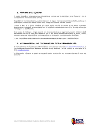 6. NOMBRE DEL EQUIPO
El equipo decidirá en consenso con sus integrantes el nombre que los identificará en el Concurso y con el
cual aparecerán reconocidos en el ranking.

No podrán ser nombres obscenos, que se relacionen de alguna manera con actividades ilícitas, delitos y en
general toda conducta que atente con los sanos usos y principios del mercado bursátil.

Cuando la BVC, a su juicio considere que algún equipo incurre en alguna de las faltas enunciadas
anteriormente, procederá a comunicarse con el estudiante representante con el fin de que defina otro
nombre para su identificación.

En el suceso de no llegar a ningún acuerdo con el representante o no lograr comunicación al término de 5
días hábiles contados a partir de la fecha en que la BVC envía primera comunicación al equipo, la BVC
procederá a cambiar a discreción el nombre y colocar un consecutivo numérico que los identifique.

La BVC realizará las respectivas comunicaciones bien sea vía correo electrónico o telefónicamente.


    7. MEDIO OFICIAL DE DIVULGACIÓN DE LA INFORMACIÓN
El medio oficial de divulgación de la información del Concurso es el sitio web www.bolsamillonaria.com.co, el
cual contendrá la información relevante, así como el link “Boletines”, el cual conduce al Portal Web de la
BVC, www.bvc.com.co.

La información relevante se estará presentando según su prioridad en ventanas alternas al home del
Concurso.




REGLAMENTO XIX CONCURSO BOLSA MILLONARIA SEGUNDO SEMESTRE DE 2010

                                                                                                          5
 