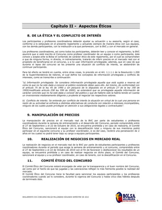 Capítulo II - Aspectos Éticos

    8. DE LA ÉTICA Y EL CONFLICTO DE INTERÉS
Los participantes y profesores coordinadores deberán ajustar su actuación y su asesoría, según el caso,
conforme a lo estipulado en el presente reglamento y actuando siempre de manera ética con sus equipos,
con los demás participantes, con la institución a la que pertenecen, con la BVC y con el mercado en general.

Los profesores coordinadores, así como todos los participantes, deberán leer y conocer el reglamento; la BVC
asumirá que si está inscrito el Concurso como profesor coordinador de un equipo o como participante, éste
conoce y acepta ante la Bolsa el contenido de carácter ético de este reglamento, por el cual se comprometen
a que de ninguna forma, ni directa, ni indirectamente, tratarán de inferir precios en el mercado real con el
propósito de beneficiarse en el concurso, y a no usar información privilegiada; además, que en caso de que
durante el lapso del concurso se les presente una situación de conflicto de interés, se abstendrán de
continuar participando.

Para tal efecto se tendrá en cuenta, entre otras cosas, lo previsto en el Art. 1.1.1.1 de la Resolución 1.200
de la Superintendencia de Valores, el cual define los conceptos de información privilegiada y conflicto de
intereses, como se transcribe a continuación:

“a) Información privilegiada: Se considera información privilegiada aquella que está sujeta a reserva así
como la que no ha sido dada a conocer al público existiendo deber para ello. Así mismo, de conformidad con
el artículo 75 de la ley 45 de 1990 y sin perjuicio de lo dispuesto en el artículo 27 de la ley 190 de
1995(modificado articulo 258 ley 599 de 2000), se entenderá que es privilegiada aquella información de
carácter concreto que no ha sido dada a conocer del público y que de haberlo sido la habría tenido en cuenta
un inversionista medianamente diligente y prudente al negociar los respectivos valores.

b) Conflicto de interés: Se entiende por conflicto de interés la situación en virtud de la cual una persona en
razón de su actividad se enfrenta a distintas alternativas de conducta con relación a intereses incompatibles,
ninguno de los cuales puede privilegiar en atención a sus obligaciones legales o contractuales”.



    9. MANIPULACIÓN DE PRECIOS
La manipulación de precios en el mercado real de la BVC por parte de estudiantes o profesores
coordinadores durante la semana de entrenamiento y el desarrollo del Concurso, periodo comprendido entre
el 27 de Septiembre y el 22 de Octubre de 2010, se encuentra prohibida y en caso de realizarla, el Comité
Ético del Concurso, sancionará al equipo con la descalificación total y ninguno de sus miembros podrá
participar en el siguiente concurso y su profesor coordinador, si es del caso, recibirá una penalización de 2
años en los cuales no podrá tener bajo su cargo a equipos participantes.

    10.           REALIZACIÓN DE NEGOCIOS EN MERCADO REAL
La realización de negocios en el mercado real de la BVC por parte de estudiantes participantes y profesores
coordinadores durante el periodo que acoge la semana de entrenamiento y el concurso, comprendido entre
el 27 de Septiembre y el 22 de Octubre de 2010 con el fin de favorecer o desfavorecer los resultados de un
equipo, se encuentra prohibida y en caso de realizar negocios en dicho plazo, el Comité del Concurso,
sancionará al equipo y a su profesor coordinador, en caso de tenerlo, con la descalificación en el Concurso.

    11.           COMITÉ ÉTICO DEL CONCURSO
El Comité Ético del Concurso estará encargado de velar por la transparencia y el buen nombre del Concurso,
así como por el hecho de que las jugadas y las valoraciones reflejen lo más fielmente posible la realidad del
mercado.
El Comité Ético del Concurso tiene la facultad para sancionar los equipos participantes y los profesores
coordinadores cuando así lo considere, durante la vigencia del Concurso y hasta cinco días hábiles después
de terminado éste.




REGLAMENTO XIX CONCURSO BOLSA MILLONARIA SEGUNDO SEMESTRE DE 2010

                                                                                                           6
 