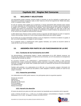 Capítulo III - Reglas Del Concurso

    12.           RECLAMOS Y SOLICITUDES
Los participantes pueden presentar reclamos desde el momento en que fue realizada su jugada hasta una
hora antes de comenzar la siguiente rueda, es decir hasta las 2:00 pm del siguiente día. Pasado éste plazo,
la BVC no aceptará ningún reclamo.

En caso de reclamar sobre jugadas que no aparezcan, el equipo participante debe presentar dicho reclamo
en el plazo estipulado con la documentación de soporte que demuestre que el equipo realizó efectivamente
la jugada, de lo contrario, la solicitud será rechazada. Como documentación de soporte se entiende la
impresión del histórico de transacciones, donde debe aparecer dicha jugada; por esta razón la BVC hace
especial énfasis en que cada vez que se ejecute un movimiento se revise el histórico de operaciones con el
fin de verificar que la jugada fue efectivamente realizada.

La BVC deberá hacer efectivos dichos cambios durante el siguiente día hábil después de recibir el respectivo
reclamo documentado, tiempo en el cual el grupo quedará desactivado para realizar jugadas.

En el evento que un grupo participante cometa un error de digitación al momento de elaborar la jugada, la
BVC no se hará responsable y la jugada no será corregida.

No se aceptarán retiros ni modificaciones sobre jugadas realizadas, aun cuando se encuentre abierta la
rueda del día en que ha hecho la jugada.




    13.           ASESORÍA POR PARTE DE LOS FUNCIONARIOS DE LA BVC

         13.1. Conducta de los funcionarios de la BVC
Los administradores, representantes legales y demás colaboradores de la BVC deberán conservar una
conducta leal, profesional e imparcial en el ejercicio de sus funciones, con el fin de preservar la transparencia
y seguridad del mercado de valores.

Se encuentra prohibido a los colaboradores y administradores de la BVC realizar a título personal
presentaciones, cursos, conferencias, asesorías, talleres, ejercicios o cualquier tipo de instrucción acerca del
Concurso, a excepción de cuando sean invitados para hacerlo en desarrollo del proceso de comercialización
que adelanta la BVC.

También está prohibido a los colaboradores de la BVC dar a los concursantes cualquier información del
mercado de valores, salvo aquella que sea pública y estén obligados a informar al público en razón de sus
cargos o funciones.

         13.2. Asesorías permitidas

Los colaboradores de la BVC podrán asesorar a los participantes sobre los siguientes aspectos:

Proceso de inscripción
Reglamento
Plan de premios
Búsqueda de información
Envío de jugadas
Consulta de reportes
Manejo de fórmulas

         13.3. Horario de atención

El horario de atención por parte de la BVC para resolver las inquietudes que se presenten será el siguiente:

Lunes a Viernes de 8:00 a.m. a 5:00 p.m. en jornada continua, comunicándose en Bogotá al 3139800
Extensiones 1113 y 1323, en Medellín 3112244 y en Cali 6772727.


REGLAMENTO XIX CONCURSO BOLSA MILLONARIA SEGUNDO SEMESTRE DE 2010

                                                                                                              8
 
