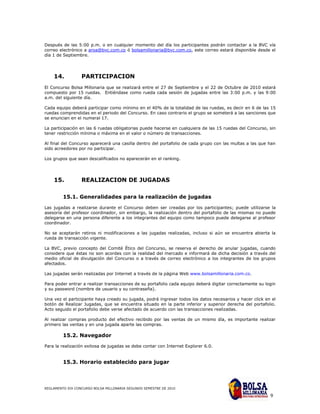 Después de las 5:00 p.m. o en cualquier momento del día los participantes podrán contactar a la BVC vía
correo electrónico a aroa@bvc.com.co ó bolsamillonaria@bvc.com.co, este correo estará disponible desde el
día 1 de Septiembre.




    14.           PARTICIPACION
El Concurso Bolsa Millonaria que se realizará entre el 27 de Septiembre y el 22 de Octubre de 2010 estará
compuesto por 15 ruedas. Entiéndase como rueda cada sesión de jugadas entre las 3:00 p.m. y las 9:00
a.m. del siguiente día.

Cada equipo deberá participar como mínimo en el 40% de la totalidad de las ruedas, es decir en 6 de las 15
ruedas comprendidas en el periodo del Concurso. En caso contrario el grupo se someterá a las sanciones que
se enuncian en el numeral 17.

La participación en las 6 ruedas obligatorias puede hacerse en cualquiera de las 15 ruedas del Concurso, sin
tener restricción mínima o máxima en el valor o número de transacciones.

Al final del Concurso aparecerá una casilla dentro del portafolio de cada grupo con las multas a las que han
sido acreedores por no participar.

Los grupos que sean descalificados no aparecerán en el ranking.




    15.           REALIZACION DE JUGADAS

         15.1. Generalidades para la realización de jugadas

Las jugadas a realizarse durante el Concurso deben ser creadas por los participantes; puede utilizarse la
asesoría del profesor coordinador, sin embargo, la realización dentro del portafolio de las mismas no puede
delegarse en una persona diferente a los integrantes del equipo como tampoco puede delegarse al profesor
coordinador.

No se aceptarán retiros ni modificaciones a las jugadas realizadas, incluso si aún se encuentra abierta la
rueda de transacción vigente.

La BVC, previo concepto del Comité Ético del Concurso, se reserva el derecho de anular jugadas, cuando
considere que éstas no son acordes con la realidad del mercado e informará de dicha decisión a través del
medio oficial de divulgación del Concurso o a través de correo electrónico a los integrantes de los grupos
afectados.

Las jugadas serán realizadas por Internet a través de la página Web www.bolsamillonaria.com.co.

Para poder entrar a realizar transacciones de su portafolio cada equipo deberá digitar correctamente su login
y su password (nombre de usuario y su contraseña).

Una vez el participante haya creado su jugada, podrá ingresar todos los datos necesarios y hacer click en el
botón de Realizar Jugadas, que se encuentra situado en la parte inferior y superior derecha del portafolio.
Acto seguido el portafolio debe verse afectado de acuerdo con las transacciones realizadas.

Al realizar compras producto del efectivo recibido por las ventas de un mismo día, es importante realizar
primero las ventas y en una jugada aparte las compras.

         15.2. Navegador
Para la realización exitosa de jugadas se debe contar con Internet Explorer 6.0.


         15.3. Horario establecido para jugar



REGLAMENTO XIX CONCURSO BOLSA MILLONARIA SEGUNDO SEMESTRE DE 2010

                                                                                                          9
 