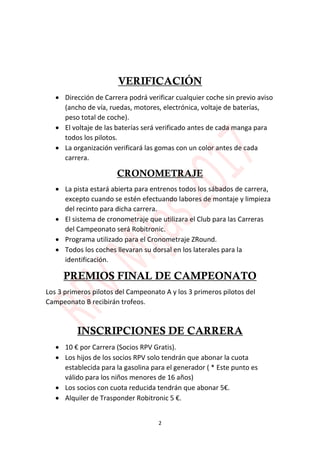 2
VERIFICACIÓN
 Dirección de Carrera podrá verificar cualquier coche sin previo aviso
(ancho de vía, ruedas, motores, electrónica, voltaje de baterías,
peso total de coche).
 El voltaje de las baterías será verificado antes de cada manga para
todos los pilotos.
 La organización verificará las gomas con un color antes de cada
carrera.
CRONOMETRAJE
 La pista estará abierta para entrenos todos los sábados de carrera,
excepto cuando se estén efectuando labores de montaje y limpieza
del recinto para dicha carrera.
 El sistema de cronometraje que utilizara el Club para las Carreras
del Campeonato será Robitronic.
 Programa utilizado para el Cronometraje ZRound.
 Todos los coches llevaran su dorsal en los laterales para la
identificación.
PREMIOS FINAL DE CAMPEONATO
Los 3 primeros pilotos del Campeonato A y los 3 primeros pilotos del
Campeonato B recibirán trofeos.
INSCRIPCIONES DE CARRERA
 10 € por Carrera (Socios RPV Gratis).
 Los hijos de los socios RPV solo tendrán que abonar la cuota
establecida para la gasolina para el generador ( * Este punto es
válido para los niños menores de 16 años)
 Los socios con cuota reducida tendrán que abonar 5€.
 Alquiler de Trasponder Robitronic 5 €.
 