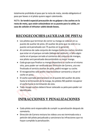 5
totalmente prohibido el paso por la recta de meta, siendo obligatorio el
paso por boxes si el piloto quiere seguir calentando.
NOTA: Se tendrá especial precaución de no golpear a los coches en la
recta de meta, que están colocándose en su puesto para la salida, en
caso de colisión el infractor saldrá desde boxes.
RECOGECOCHES (AUXILIAR DE PISTA)
 Los pilotos que terminan de correr su manga se colocan en su
puesto de auxiliar de pista. (El auxiliar de pista que no esté en su
puesto será penalizado con 75 puntos en la general).
 Al comienzo de cada conjunto de mangas todos los coches tendrán
que estar en el parque cerrado (debajo del pódium), si falta algún
coche en el parque cerrado al comienzo del conjunto de mangas,
ese piloto será penalizado descantándolo su mejor manga.
 Cada grupo que finalice su manga depositara su coche en el mismo
sitio, para poder ser verificado por Dirección de Carrera, una vez
finalizado el servicio auxiliar de pista, podrá recoger su coche.
 El recogecoches solo podrá reparar/colocar carrocería y situar el
coche en pista.
 El coche averiado permanecerá en el puesto del auxiliar de pista
hasta la terminación de la manga, los pilotos NO podrán recuperar
el coche hasta la terminación de esta.
 Todo recoge coches deberá llevar colocado su peto para poder ser
identificado.
INFRACCIONES Y PENALIZACIONES
 Cada piloto será responsable de cumplir su penalización después de
cometerla.
 Dirección de Carrera revisara los videos una vez terminada esta a
petición del piloto perjudicado y sancionara las infracciones que no
hayan cumplido la penalización.
 