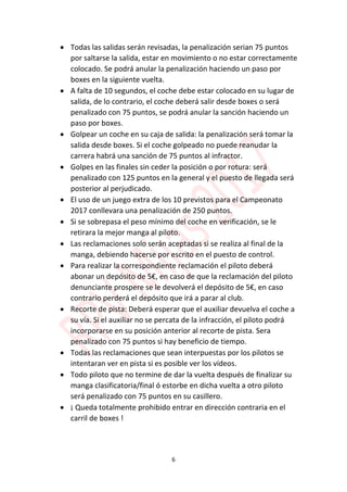 6
 Todas las salidas serán revisadas, la penalización serian 75 puntos
por saltarse la salida, estar en movimiento o no estar correctamente
colocado. Se podrá anular la penalización haciendo un paso por
boxes en la siguiente vuelta.
 A falta de 10 segundos, el coche debe estar colocado en su lugar de
salida, de lo contrario, el coche deberá salir desde boxes o será
penalizado con 75 puntos, se podrá anular la sanción haciendo un
paso por boxes.
 Golpear un coche en su caja de salida: la penalización será tomar la
salida desde boxes. Si el coche golpeado no puede reanudar la
carrera habrá una sanción de 75 puntos al infractor.
 Golpes en las finales sin ceder la posición o por rotura: será
penalizado con 125 puntos en la general y el puesto de llegada será
posterior al perjudicado.
 El uso de un juego extra de los 10 previstos para el Campeonato
2017 conllevara una penalización de 250 puntos.
 Si se sobrepasa el peso mínimo del coche en verificación, se le
retirara la mejor manga al piloto.
 Las reclamaciones solo serán aceptadas si se realiza al final de la
manga, debiendo hacerse por escrito en el puesto de control.
 Para realizar la correspondiente reclamación el piloto deberá
abonar un depósito de 5€, en caso de que la reclamación del piloto
denunciante prospere se le devolverá el depósito de 5€, en caso
contrario perderá el depósito que irá a parar al club.
 Recorte de pista: Deberá esperar que el auxiliar devuelva el coche a
su vía. Si el auxiliar no se percata de la infracción, el piloto podrá
incorporarse en su posición anterior al recorte de pista. Sera
penalizado con 75 puntos si hay beneficio de tiempo.
 Todas las reclamaciones que sean interpuestas por los pilotos se
intentaran ver en pista si es posible ver los vídeos.
 Todo piloto que no termine de dar la vuelta después de finalizar su
manga clasificatoria/final ó estorbe en dicha vuelta a otro piloto
será penalizado con 75 puntos en su casillero.
 ¡ Queda totalmente prohibido entrar en dirección contraria en el
carril de boxes !
 