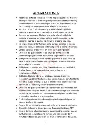 7
ACLARACIONES
 Recorte de pista: Se considera recorte de pista cuando las 4 ruedas
pasan por fuera de la pista sin que le penalice un obstáculo físico y
teniendo beneficio en el tiempo por vuelta. La línea de marcación
del trazado y los boxes pertenecen a la pista, los pianos no.
 Recortar curva: El piloto tendrá que reducir la velocidad sin
molestar a terceros, sin poder mejorar sus tiempos por vuelta.
 Recortar varias curvas: El piloto que reducir la velocidad sin
molestar a terceros, sin poder mejorar sus tiempos por vuelta,
siempre y cuando el auxiliar no devuelva el coche a su sitio.
 No se puede adelantar fuera de pista aunque penalice el piano u
obstáculo físico, en este caso cederá el puesto al coche adelantado.
 Golpes: Se ruega a los pilotos en estos casos pedir perdón
 En el caso de que un coche le dé un golpe a otro saliendo
claramente perjudicado en este último, se pueden dar 2 casos:
 1º El piloto reconoce su fallo. Tendrá que ceder el paso antes de
pasar 2 veces por la línea de meta y no podrá intentar adelantar
antes del paso por meta.
 2º El piloto no reconoce su fallo. Dirección de carrera decidirá al
finalizar la carrera si es penalizable o no, revisando la
reclamación….si la hay.
 Doblados: El piloto líder o los pilotos de cabeza de carrera
reconocen rápidamente al piloto que va ser doblado, para facilitar la
maniobra puede avisar para que el piloto que va a ser doblado se
percate de la situación y facilite el adelantamiento.
 En el caso de que el piloto que va a ser doblado este luchando por
posición cederá el paso a cabeza de carrera en el lugar que menos le
perjudique, se recomienda comunicarse con el piloto para facilitar
la maniobra y realizarla lo antes posible.
 El piloto doblado mantendrá una distancia de seguridad para no
golpear a cabeza de carrera.
 En caso de ser necesaria una penalización sería un paso por boxes.
 Dirección de Carrera: Se compone de 3 representantes de RPV.
 En caso de lluvia o fuerza mayor se suspenderá la carrera y solo se
puntuara si se completa como mínimo una clasificación de 7
minutos de todos los grupos en las mismas condiciones de agarre.
 