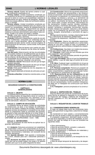 NORMAS LEGALES
R
EPUBLICA DEL PER
U
320482 El Peruano
Jueves 8 de junio de 2006
Terreno natural: Estado del terreno anterior a cual-
quier modificación practicada en él.
Terreno rústico: Unidad inmobiliaria constituida por
una superficie de terreno no habilitada para uso urbano y
que por lo tanto no cuenta con accesibilidad, sistema de
abastecimiento de agua, sistema de desagües, abasteci-
miento de energía eléctrica, redes de iluminación pública,
pistas ni veredas.
Terreno urbano: Unidad inmobiliaria constituida por
una superficie de terreno habilitado para uso urbano y que
cuenta con accesibilidad, sistema de abastecimiento de
agua, sistema de desagüe, abastecimiento de energía
eléctrica y redes de iluminación pública y que ha sido so-
metida a un proceso administrativo para adquirir esta con-
dición. Puede o no contar con pistas y veredas.
Tienda: Local para realizar transacciones comercia-
les de venta de bienes y servicios.
Vivienda: Edificación independiente o parte de una edi-
ficación multifamiliar, compuesta por ambientes para el
uso de una o varias personas, capaz de satisfacer sus
necesidades de estar, dormir, comer, cocinar e higiene. El
estacionamiento de vehículos, cuando existe, forma parte
de la vivienda.
Urbanización: Área de terreno que cuenta con reso-
lución aprobatoria de recepción de las obras de habilita-
ción Urbana.
Uso del suelo: Determinación del tipo de actividades
que se pueden realizar en las edificaciones que se ejecu-
ten en cada lote según la zonificación asignada a los te-
rrenos urbanos, de acuerdo a su vocación y en función de
las necesidades de los habitantes de una ciudad. Puede
ser residencial, comercial, industrial o de servicios.
Ventilación natural: Renovación de aire que se logra
por medios naturales.
Ventilación forzada: Renovación de aire que se logra
por medios mecánicos o electromecánicos.
Vereda: Parte pavimentada de una vía, asignada a la
circulación de personas.
Vía: Espacio destinado al tránsito de vehículos y/o per-
sonas.
Vivienda unifamiliar: Unidad de vivienda sobre un lote
único.
NORMA G.050
SEGURIDAD DURANTE LA CONSTRUCCIÓN
CAPÍTULO I
GENERALIDADES
Articulo 1.- OBJETO
La presente Norma especifica las consideraciones mí-
nimas indispensables de seguridad a tener en cuenta en
las actividades de construcción civil. Asimismo, en los
trabajos de montaje y desmontaje, incluido cualquier pro-
ceso de demolición, refacción o remodelación.
Articulo 2.- CAMPO DE APLICACIÓN
La presente Norma se aplica a todas las actividades
de construcción, es decir, a los trabajos de edificación,
obras de uso público, trabajos de montaje y desmontaje y
cualquier proceso de operación o transporte en las obras,
desde su preparación hasta la conclusión del proyecto;
en general a toda actividad definida en el Gran Grupo 2,
Gran Grupo 3, Gran Grupo 7, Gran Grupo 8 y Gran Grupo
9, señaladas en la CLASIFICACION INTERNACIONAL
UNIFORME DE OCUPACIONES - CIUO - 1988.
Articulo 3.- DEFINICIONES
Para los propósitos de esta Norma se aplican las si-
guientes definiciones:
3.1. Andamio: Estructura provisional con estabilidad,
fija, suspendida o móvil, y los componentes en el que se
apoye, que sirve de soporte en el espacio a trabajadores,
equipos, herramientas y materiales, con exclusión de los
aparatos elevadores.
3.2. Aparato elevador: Todo aparato o montacarga,
fijo o móvil, utilizado para izar o descender personas o
cargas.
3.3. Accesorio de izado: Mecanismo o aparejo por
medio del cual se puede sujetar una carga o un aparato
elevador pero que no es parte integrante de éstos.
3.4. Construcción: Abarca las siguientes acepciones:
Edificación, incluidas las excavaciones y las construc-
ciones provisionales, las transformaciones estructurales,
la renovación, la reparación, el mantenimiento (incluidos
los trabajos de limpieza y pintura), y la demolición de
todo tipo de edificios y estructuras. Obras de uso y servi-
cio público: movimiento de tierras, trabajos de demoli-
ción, obras viales, cunetas, terminales, intercambios via-
les, aeropuertos, muelles, puertos, canales, embalses,
obras pluviales y marítimas (terminales, refuerzos rom-
peolas), carreteras y autopistas, ferrocarriles, puentes,
túneles, trabajos de subsuelo, viaductos y obras relacio-
nadas con la prestación de servicios como: comunica-
ciones, desagüe, alcantarillado y suministro de agua y
energía.
Montaje electromecánico, montaje y desmontaje de edi-
ficios y estructuras de elementos prefabricados.
Procesos de preparación, habilitación y transporte de
materiales.
3.5. Empleador: Abarca las siguientes acepciones:
Persona natural o jurídica que emplea uno o varios traba-
jadores en una obra, y según el caso: el propietario, el
contratista general, subcontratista y trabajadores indepen-
dientes.
3.6. Entibaciones: Apuntalar con madera las excava-
ciones que ofrecen riesgo de hundimiento.
3.7. Estrobos: Cabo unido por sus chicotes que sirve
para suspender cosas pesadas.
3.8. Eslingas: Cuerda trenzadas prevista de ganchos
para levantar grandes pesos.
3.9. Lugar de trabajo: Sitio en el que los trabajadores
deban laborar, y que se halle bajo el control de un em-
pleador.
3.10. Obra: Cualquier lugar o jurisdicción en el que se
realice alguno de los trabajos u operaciones descritas en
el Artículo 3 (3.4).
3.11. Persona competente: Persona en posesión de
calificaciones adecuadas, tales como una formación apro-
piada, conocimientos y experiencia para ejecutar funcio-
nes específicas en condiciones de seguridad.
3.12. Representante de los trabajadores (o del
empleador): Persona elegida por las partes y con co-
nocimiento de la autoridad oficial de trabajo, autoriza-
da para ejecutar acciones y adquirir compromisos esta-
blecidos por los dispositivos legales vigentes, en nom-
bre de sus representados. Como condición indispensa-
ble debe ser un trabajador de construcción que labore
en la obra.
3.13. Trabajador: persona empleada en la construc-
ción.
Articulo 4.- INSPECCIÓN DEL TRABAJO
Para los efectos del control de cumplimiento de la pre-
sente Norma se aplicará lo dispuesto en la Ley General
de Inspección del Trabajo y Defensa del Trabajador –
Decreto Legislativo N° 910, del dieciséis del marzo del
dos mil uno.
Articulo 5.- REQUISITOS DEL LUGAR DE TRABAJO
5.1. CONSIDERACIONES GENERALES
El lugar de trabajo debe reunir las condiciones nece-
sarias para garantizar la seguridad y salud de los trabaja-
dores.
Se mantendrá en buen estado y convenientemente
señali las vías de acceso a todos los lugares de trabajo.
El empleador programará, delimitará desde el punto
de vista de la seguridad y la salud del trabajador, la zoni-
ficación del lugar de trabajo en la que se considera las
siguientes áreas:
• Área administrativa.
• Área de servicios (SSHH, comedor y vestuario).
• Área de operaciones de obra.
• Área de preparación y habilitación de materiales y
elementos prefabricados.
• Área de almacenamiento de materiales.
• Área de parqueo de equipos.
• Vías de circulación peatonal y de transporte de ma-
teriales.
• Guardianía.
• Área de acopio temporal de desmonte y de desper-
dicios.
Documento Electrónico descargado de: www.urbanistasperu.org
 
