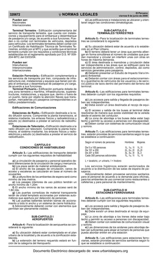 NORMAS LEGALES
R
EPUBLICA DEL PER
U
320672
El Peruano
viernes 9 de junio de 2006
Pueden ser:
Nacionales
Internacionales
Terminal Terrestre.- Edificación complementaria del
servicio de transporte terrestre, que cuenta con instala-
ciones y equipamiento para el embarque y desembarque
de pasajeros y/o carga, de acuerdo a sus funciones. Pue-
den o no contar con terminales de vehículos, depósitos
para vehículos. Los terminales terrestres deben contar con
un Certificado de Habilitación Técnica de Terminales Te-
rrestres, emitido por el MTC y que acredita que el terminal
terrestre cumple con los requisitos y condiciones técnicas
establecidas en el reglamento aprobado por D.S. Nº 009-
204-MTC del 03/03/04.
Pueden ser:
Interurbanos
Interprovinciales
Internacionales
Estación Ferroviaria.- Edificación complementaria a
los servicios de transporte por tren, compuesta de infra-
estructura vial, instalaciones y equipos que tienen por ob-
jeto el embarque y desembarque de pasajeros y/o carga,
de acuerdo a sus funciones.
Terminal Portuario.- Edificación portuaria dotada de
una zona terrestre y marítima, infraestructuras, superes-
tructuras, instalaciones, y equipos que, dentro o fuera de
un puerto, tiene por objeto la atención Naves que trans-
portan, mercaderías y/o pasajeros correspondientes a un
tráfico predeterminado.
Edificaciones de Comunicaciones
Estaciones de Radio.- Edificación destinada a la ra-
dio difusión sonora. Comprende la planta transmisora, el
sistema irradiante, los enlaces físicos y radioeléctricos y
estudio (s) destinados a prestar el servicio de radiodifu-
sión.
Estaciones de Televisión.- Edificación destinada a la
radio difusión por televisión. Comprende la planta trans-
misora, el sistema irradiante, los enlaces físicos y radio-
eléctricos y estudio (s) destinados a prestar el servicio de
radiodifusión.
CAPITULO II
CONDICIONES DE HABITABILIDAD
Artículo 3.- Las edificaciones de transporte deberán
cumplir con los siguientes requisitos de habitabilidad
a) La circulación de pasajeros y personal operativo de-
berá diferenciarse de la circulación de carga y mercancía.
b) Los pisos serán de material antideslizante.
c) El ancho de los pasajes de circulación, vanos de
acceso y escaleras se calcularán en base al número de
ocupantes
d) La altura libre de los ambientes de espera será como
mínimo de tres metros.
e) Los pasajes interiores de uso público tendrán un
ancho mínimo de 1.20m
f) El ancho mínimo de los vanos de acceso será de
1.80 mts.
g) Las puertas corredizas de material transparente
serán de cristal templado accionadas por sistemas auto-
máticos que apertura por detección de personas.
h) Las puertas batientes tendrán barras de acciona-
miento a todo lo ancho y un sistema de cierre hidráulico
i) Adicionalmente deberán contar con elementos que
permitan ser plenamente visibles.
SUB-CAPITULO I
AEROPUERTOS
Artículo 4.- Para la localización de aeropuertos se con-
siderará lo siguiente:
a) Su ubicación deberá estar contemplada en el plan
urbano de la localidad y de acuerdo a la zonificación esta-
blecida.
b) La extensión del terreno requerido estará en fun-
ción de la categoría del Aeropuerto.
c) Las edificaciones e instalaciones se ubicaran y orien-
taran según las condiciones climatológicas.
SUB-CAPITULO II
TERMINALES TERRESTRES
Artículo 5.- Para la localización de terminales terres-
tres se considerará lo siguiente:
a) Su ubicación deberá estar de acuerdo a lo estable-
cido en el Plan Urbano.
b) El terreno deberá tener un área que permita alber-
gar en forma simultánea al número de unidades que pue-
dan maniobrar y circular sin interferir unas con otras en
horas de máxima demanda.
c) El área destinada a maniobras y circulación debe
ser independiente a las áreas que se edifiquen para los
servicios de administración, control, depósitos, así como
servicios generales para pasajeros.
d) Deberán presentar un Estudio de Impacto Vial e Im-
pacto Ambiental.
e) Deberán contar con áreas para el estacionamien-
to y guardianía de vehículos de los usuarios y de servi-
cio público de taxis dentro del perímetro del terreno del
terminal.
Artículo 6.- Las edificaciones para terminales terres-
tres deberán cumplir con los siguientes requisitos:
a) Los accesos para salida y llegada de pasajeros de-
ben ser independientes.
b) Debe existir un área destinada al recojo de equi-
paje
c) El acceso y salida de los buses al terminal debe
resolverse de manera que exista visibilidad de la vereda
desde el asiento del conductor.
d) La zona de abordaje a los buses debe estar bajo
techo y permitir su acceso a personas con discapacidad.
e) Deben contar con sistemas de comunicación visual
y sonora.
Artículo 7.- Las edificaciones para terminales terres-
tres, estarán provistas de servicios sanitarios según lo que
se establece a continuación:
Según el número de personas Hombres Mujeres
De 0 a 100 personas 1L, 1u, 1I 1L,1I
De 101 a 200 2L, 2u, 2I 2L,2I
De 201 a 500 3L, 3u, 3I 3L,3
Cada 300 personas adicionales 1L, 1u, 1I 1L, 1I
L = lavatorio, u= urinario, I = Inodoro
Los servicios higiénicos estarán sectorizados de
acuerdo a la distribución de las salas de espera de pa-
sajeros.
Adicionalmente deben proveerse servicios sanitarios
para el personal de acuerdo a la demanda para oficinas,
para los ambientes de uso comercial como restaurantes o
cafeterías y para personal de mantenimiento.
SUB-CAPITULO III
ESTACIONES FERROVIARIAS
Artículo 8.- Las edificaciones para terminales terres-
tres deberán cumplir con los siguientes requisitos:
a) Los accesos para salida y llegada de pasajeros de-
ben ser independientes.
b) Debe existir un área destinada al recojo de equi-
paje
c) La zona de abordaje a los trenes debe estar bajo
techo y permitir su acceso a personas con discapacidad.
d) Deben contar con sistemas de comunicación visual
y sonora.
e) Las dimensiones de los andenes para abordaje de-
ben ser suficientes para alojar al número de personas que
pueda abordar entren en una estación
Artículo 9.- Las edificaciones para estaciones ferro-
viarias, estarán provistas de servicios sanitarios según lo
que se establece a continuación:
Documento Electrónico descargado de: www.urbanistasperu.org
 