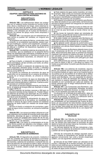 El Peruano
viernes 9 de junio de 2006 320687NORMAS LEGALES
R
EPUBLICA DEL PER
U
CAPITULO X
EQUIPOS Y MATERIALES PARA SISTEMAS DE
AGUA CONTRA INCENDIOS
SUB-CAPITULO I
GENERALIDADES
Artículo 100.- Las edificaciones deben ser protegi-
das con un sistema contra incendios en función al tipo,
área, altura y clasificación de riesgo, estos sistemas re-
quieren de una serie de partes, piezas y equipamiento
que es necesario estandarizar, para que puedan ser com-
patibles y ser utilizados por el Cuerpo de Bomberos y
permitir los planes de apoyo mutuo entre empresas e
instituciones.
Artículo 101.- Los equipos que se estandarizan en
esta norma no pueden ser variados, en ninguna otra
regulación.
Se aceptaran solo piezas de fabrica, construidas como
un conjunto, no se aceptaran equivalentes, piezas o par-
tes que modifiquen, o sirvan como ampliación, conexión o
cualquier otro dispositivo que se utilice con el propósito
de adecuar o modificar los dispositivos regulados en el
presente capitulo.
Artículo 102.- Los distintos sistemas de protección con-
tra incendios, que se establecen en la presente Norma
deben ser diseñados bajo estándares confiables de reco-
nocido prestigio internacional, y mientras en el país no se
desarrollen estándares nacionales, se utilizaran los si-
guientes:
a) Para el diseño, e instalación de sistemas de rocia-
dores automáticos, de tipo cerrado y con bulbo, se utiliza-
ra la norma NFPA 13
b) Para el diseño e instalación de sistemas de rocia-
dores especiales, llamados spray, sin bulbo, y utilizados
para el enfriamiento de recipientes y estructuras, se utili-
zara la norma NFPA 15
c) Cuando los sistemas de suministro de agua se
desarrollen sin la necesidad de un sistema de bombeo,
a través de un tanque elevado, se utilizara la norma
NFPA 24
d) Cuando el suministro de agua se desarrolle utili-
zando una bomba, se debe utilizara la norma NFPA 20,
tanto para motores petroleros o eléctricos. Cuando la ener-
gía se base en corriente eléctrica
e) Cuando se requiere obligatoriamente una fuente al-
terna, el sistema de energía debe ser diseñado e instala-
do según NFPA 70.
f) Para sistemas de bombeo menores a 500 gpm no
se requieren bombas de tipo listadas UL. Pueden utilizar-
se sistemas de bombeo que dispongan de una certifica-
ción independiente al fabricante que garantice la capaci-
dad de la curva de bombeo.
g) Cuando el sistema de alimentación de agua pro-
venga directamente de la red pública, sin necesidad de
bomba ni reserva de agua contra incendio se instalaran
sistemas de doble check con medidor de caudal según
NFPA 24.
h) Para el diseño e instalación de montantes y gabi-
netes de agua contra incendios, se utilizará el estándar
NFPA 14.
Artículo 103.- Las roscas que deben utilizarse en cual-
quier dispositivo de combate de incendios tanto para abas-
tecimiento, descarga de agua o combate de incendios,
tendrán 9 hilos por pulgada para roscas NH de 40 mm.
(11
/2
") de diámetro y 7 ½ hilos por pulgada para roscas NH
de 65 mm. (2 1
/2
") de diámetro.
Artículo 104.- Los casos no contemplados en la pre-
sente Norma podrán ser referidos a los códigos y están-
dares pertinentes de la NFPA con la autorización de la
Autoridad Competente.
SUB-CAPITULO II
CONEXIÓN DE BOMBEROS
Artículo 105.- El dispositivo de conexión, mediante el
cual las unidades del Cuerpo de Bomberos suministran
agua al interior de las tuberías de las redes de agua con-
tra incendios, sistemas de rociadores o cualquier otro sis-
tema de extinción de incendios en base a agua, de forma
de suministrar un caudal adicional de agua para la extin-
ción de un incendio, deberá cumplir con los siguientes
requisitos:
a) Todo sistema de agua contra incendios, sin impor-
tar el tamaño, debe contar con Conexión para Bomberos.
b) La Conexión para Bomberos debe ser visible, de
fácil acceso e identificable y preferentemente ubicarse en
la fachada más próxima a la vía pública.
c) El espacio circundante de la Conexión para Bombe-
ros, debe ser amplio en sus cuatro lados, de forma tal que
permita la rápida conexión de mangueras sin obstrucción
o restricción alguna.
d) La distancia con relación al piso no debe ser me-
nor de 0.30 m ni mayor de 1.20 m medidos ambos des-
de el nivel de piso terminado al borde inferior de los
acoples.
e) Las bocas de inyección deben ser orientadas de
forma directa y perpendicular hacia la pista donde se ubi-
cará la unidad del Cuerpo de Bomberos.
f) Se debe instalar una Conexión para Bomberos por
cada sistema que tenga la edificación. La ubicación debe
preferirse cercana a los hidrantes de la vía publica.
g) No deberán existir válvulas de control entre la Co-
nexión de Bomberos y el sistema contra incendios. Debe-
rá instalarse una válvula check listada en cada Conexión
de Bomberos.
h) Las Conexiones de Bomberos deberán tener al me-
nos 2 conexiones de 65 mm. (2 ½") de rosca continua
NHS. Adicionalmente debe tener la cantidad de entradas
(ingresos) que requiera el sistema de agua, el cual debe
ser calculado para el máximo caudal que demande el
máximo riesgo, a razón de 945 L/min (250 gpm) por cada
entrada (ingreso).
i) En edificaciones de vivienda multifamiliar con área
por nivel no mayor a 300 m2
, y de altura no mayor a 10
niveles se podrá utilizar Conexión para Bomberos de una
sola entrada.
Artículo 106.- Los sistemas de rociadores, espuma,
diluvio, y/o cualquier otro sub sistema de protección con-
tra incendios basado en agua, que no se muestre hacia la
vía publica y/o se encuentren en el interior de la edifica-
ción en el primer piso, requieren contar también con Co-
nexión para Bomberos, con una capacidad de abasteci-
miento para el 100% de demanda del sistema de agua
que requiere el sistema especifico que alimenta. Estos
caudales no son sumatorias por cada sub sistema, de-
biendo utilizarse solo el riesgo hidráulicamente más de-
mandante en caudal.
Artículo 107.- Las Conexiones para Bomberos, pue-
den ser del tipo poste, empotradas, adosadas, de pared,
en acabados de materiales diversos, no deben ser pinta-
das y no es necesario que sean de color rojo.
La ubicación en la fachada de la edificación, debe ser
tal que permita su uso, sin dificultar maniobras de eva-
cuación de personas, ni ingreso a la edificación tanto a
pie como con unidades de bomberos.
Artículo 108.- Las Conexiones para Bomberos, deben
ser compatibles con las mangueras del Cuerpo de Bom-
beros, en una conexión de rosca hembra, de giro perma-
nente. Es obligatorio que cada uno de los ingresos cuente
con una tapa, esta puede ser del tipo tapón macho, o de
tapas fabricadas específicamente de su uso (tapas fran-
gibles)
SUB-CAPITULO III
VALVULAS
Artículo 109.- Las Válvulas de Sectorización y Con-
trol son equipos que aíslan un tramo o una red de tube-
rías, de manera que interrumpen el suministro de agua
desde la fuente de bombeo hacia las montantes o dispo-
sitivos de extinción de incendios.
Las válvulas deberán ser del tipo indicadoras y lista-
das para uso en sistemas de protección contra incendios
y podrán ser de los siguientes tipos:
Válvulas de compuerta de vástago expuesto ascen-
dente y volante no ascendente con sentido de cierre y
apertura convencional, tipo cuña y bonete empernado
(OS&Y), con las siguientes características:
a) Válvulas de tipo OS&Y deben ser utilizadas en las
succión y descarga de la bomba principal, así como en
todos los sub sistemas que se requieran. Solo podrán uti-
lizarse válvulas reconocidas por un Certificador para uso
de redes de agua contra incendios.
Documento Electrónico descargado de: www.urbanistasperu.org
 
