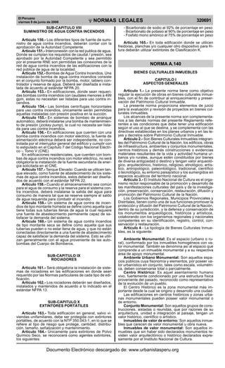 El Peruano
viernes 9 de junio de 2006 320691NORMAS LEGALES
R
EPUBLICA DEL PER
U
SUB-CAPITULO VIII
SUMINISTRO DE AGUA CONTRA INCENDIOS
Artículo 150.- Los diferentes tipos de fuente de sumi-
nistro de agua contra incendios, deberán contar con la
aprobación de la Autoridad Competente.
Artículo 151.- Interconexión con la red publica de agua.
Donde se cumplan los requisitos de caudal / presión, sea
aprobado por la Autoridad Competente y sea permitido
por el presente RNE son permitidas las conexiones de la
red de agua contra incendios de las edificaciones con la
red pública de agua de la localidad.
Artículo 152.- Bombas de Agua Contra Incendios. Una
instalación de bomba de agua contra incendios consiste
en el conjunto formado por la bomba, motor, tablero con-
trolador y reserva de agua. Deberá ser diseñada e insta-
lada de acuerdo al estándar NFPA 20.
Artículo 153.- En edificaciones, donde sean requeri-
das bombas contra incendios con caudales menores a 499
gpm, estas no necesitan ser listadas para uso contra in-
cendios.
Artículo 154.- Las bombas centrífugas horizontales
para uso contra incendios, únicamente serán permitidas
aquellas instaladas con presión positiva en la succión.
Artículo 155.- En sistemas de bombeo de arranque
automático, deberá instalarse una bomba de mantenimien-
to de presión (jockey pump), la cual no necesita ser lista-
da para uso contra incendios.
Artículo 156.- En edificaciones que cuenten con una
bomba contra incendios con motor eléctrico, la fuente de
alimentación eléctrica deberá ser independiente, no con-
trolada por el interruptor general del edificio y cumplir con
lo estipulado en el Capítulo 7 del Código Nacional Eléctri-
co – Tomo V (CNE)
En edificaciones residenciales, que cuenten con bom-
bas de agua contra incendios con motor eléctrico, no será
obligatoria la instalación de la fuente secundaria de ener-
gía solicitada en el CNE.
Artículo 157.- Tanque Elevado: Cuando se utilicen tan-
que elevado, como fuente de abastecimiento de los siste-
mas de agua contra incendios, estos deberán ser diseña-
dos de acuerdo con el estándar NFPA 22.
Artículo 158.- Cuando el almacenamiento sea común
para el agua de consumo y la reserva para el sistema con-
tra incendios, deberá instalarse la salida del agua para
consumo de manera tal que se reserve siempre el saldo
de agua requerida para combatir el incendio.
Artículo 159.- Un sistema de agua contra de incen-
dios de tipo montante húmeda se define como aquella que
tiene todas sus tuberías llenas de agua la cual requiere
una fuente de abastecimiento permanente capaz de sa-
tisfacer la demanda del sistema.
Artículo 160.- Un sistema de agua contra incendios
de tipo montante seca se define como aquella que sus
tuberías pueden o no estar llena de agua, y que no están
conectadas directamente a una fuente de abastecimiento
capaz de satisfacer la demanda del sistema. Esto se utili-
zan generalmente con el agua proveniente de las auto-
bombas del Cuerpo de Bomberos.
SUB-CAPITULO IX
ROCIADORES
Artículo 161.- Será obligatoria la instalación de siste-
mas de rociadores en las edificaciones en donde sean
requerido por las Normas particulares de cada tipo de edi-
ficación.
Artículo 162.- Los rociadores deberán ser diseñados,
instalados y mantenidos de acuerdo a lo indicado en el
estándar NFPA 13.
SUB-CAPITULO X
EXTINTORES PORTÁTILES
Artículo 163.- Toda edificación en general, salvo vi-
viendas unifamiliares, debe ser protegida con extintores
portátiles, de acuerdo con la NTP 350.043-1, en lo que se
refiere al tipo de riesgo que protege, cantidad, distribu-
ción, tamaño, señalización y mantenimiento.
Artículo 164.- Únicamente para extintores de Polvo
Químico Seco, se reconocerá como agentes extintores,
los siguientes:
- Bicarbonato de sodio al 92% de porcentaje en peso
- Bicarbonato de potasio al 90% de porcentaje en peso
- Fosfato mono amónico al 75% de porcentaje en peso
Artículo 165.- En toda edificación donde se utilicen
freidoras, planchas y/o cualquier otro dispositivo para fri-
tura deberán utilizar extintores de Clasificación K.
NORMA A.140
BIENES CULTURALES INMUEBLES
CAPITULO I
ASPECTOS GENERALES
Artículo 1.- La presente norma tiene como objetivo
regular la ejecución de obras en bienes culturales inmue-
bles, con el fin de contribuir al enriquecimiento y preser-
vación del Patrimonio Cultural Inmueble.
La presente norma proporciona elementos de juicio
para la evaluación y revisión de proyectos en bienes cul-
turales inmuebles.
Los alcances de la presente norma son complementa-
rios a las demás normas del presente Reglamento refe-
rentes a las condiciones que debe tener una edificación
según el uso al que se destina, y se complementa con las
directivas establecidas en los planes urbanos y en las le-
yes y decretos sobre Patrimonio Cultural Inmueble.
Articulo 2.- Son Bienes Culturales Inmuebles integran-
tes del Patrimonio Cultural de la Nación, los edificios, obras
de infraestructura, ambientes y conjuntos monumentales,
centros históricos y demás construcciones o evidencias
materiales resultantes de la vida y actividad humana ur-
banos y/o rurales, aunque estén constituidos por bienes
de diversa antigüedad o destino y tengan valor arqueoló-
gico, arquitectónico, histórico, religioso, etnológico, artís-
tico, antropológico, paleontológico, tradicional, científico
o tecnológico, su entorno paisajístico y los sumergidos en
espacios acuáticos del territorio nacional.
Articulo 3.- El Instituto Nacional de Cultura es el orga-
nismo rector responsable de la promoción y desarrollo de
las manifestaciones culturales del país y de la investiga-
ción, preservación, conservación, restauración, difusión y
promoción del Patrimonio Cultural de la Nación.
Los Gobiernos Regionales, Municipios Provinciales y
Distritales, tienen como una de sus funciones promover la
protección y difusión del Patrimonio Cultural de la Nación,
dentro de su jurisdicción, y la defensa y conservación de
los monumentos arqueológicos, históricos y artísticos,
colaborando con los organismos regionales y nacionales
competentes en su identificación, registro, control, con-
servación y restauración.
Articulo 4.- La tipología de Bienes Culturales Inmue-
bles, es la siguiente:
Ambiente Monumental: Es el espacio (urbano o ru-
ral), conformado por los inmuebles homogéneos con va-
lor monumental. También se denomina así al espacio que
comprende a un inmueble monumental y a su respectiva
área de apoyo monumental.
Ambiente Urbano Monumental: Son aquellos espa-
cios públicos cuya fisonomía y elementos, por poseer va-
lor urbanístico en conjunto, tales como escala, volumétri-
ca, deben conservarse total o parcialmente.
Centro Histórico: Es aquel asentamiento humano
vivo, fuertemente condicionado por una estructura física
proveniente del pasado, reconocido como representativo
de la evolución de un pueblo.
El Centro Histórico es la zona monumental más im-
portante desde la cual se origino y desarrollo una ciudad.
Las edificaciones en centros históricos y zonas urba-
nas monumentales pueden poseer valor monumental o
de entorno.
Conjunto Monumental: Son aquellos grupos de cons-
trucciones, aisladas o reunidas, que por razones de su
arquitectura, unidad e integración al paisaje, tengan un
valor histórico, científico o artístico.
Inmuebles de valor de entorno: Son aquellos inmue-
bles que carecen de valor monumental u obra nueva.
Inmuebles de valor monumental: Son aquellos in-
muebles que sin haber sido declarados monumentos re-
visten valor arquitectónico o histórico declarados expre-
samente por el Instituto Nacional de Cultura.
Documento Electrónico descargado de: www.urbanistasperu.org
 