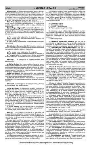 NORMAS LEGALES
R
EPUBLICA DEL PER
U
320692
El Peruano
viernes 9 de junio de 2006
Monumento: La noción de monumento abarca la crea-
ción arquitectónica aislada, así como el sitio urbano o ru-
ral que expresa el testimonio de una civilización determi-
nada, de una evolución significativa, o de un acontecimien-
to histórico. Tal noción comprende no solamente las gran-
des creaciones sino también las obras modestas, que con
el tiempo, han adquirido un significado cultural.
Sitio Arqueológico: Todo lugar con evidencias de ac-
tividad social con presencia de elementos y contextos de
carácter arqueológico histórico tanto en la superficie como
subyacente.
Zonas Arqueológicas Monumentales: Son los con-
juntos arqueológicos cuya magnitud los hace suscepti-
bles de trato especial en lo que a investigación se refie-
re, pues su fisonomía debe conservarse por las siguien-
tes razones:
a) Por poseer valor urbanístico de conjunto;
b) Por poseer valor documental histórico, artístico y/o
un carácter singular; y
c) Por contener monumentos y/o ambientes urbano mo-
numentales.
Zona Urbana Monumental: Son aquellos sectores o
barrios de una ciudad cuya fisonomía debe conservarse
por cualquiera de las razones siguientes:
a) Por poseer valor urbanístico de conjunto;
b) Por poseer valor documental histórico y/o artístico; y
c) Porque en ellas se encuentra un número apreciable
de monumentos o ambientes urbano monumentales.
Articulo 5.- Las categorías de los Monumentos, son
las siguientes:
a) De 1er. Orden: Son los inmuebles altamente repre-
sentativos de una época histórica, que se caracterizan por
contener indiscutibles calidades arquitectónicas de estilo,
composición y construcción. Tipifican una forma de orga-
nización social o manera de vida, configurando parte de
la memoria histórica colectiva.
b) De 2do. Orden: Son los inmuebles que presentan
calidades arquitectónicas intrínsecas lo suficientemente
importante para aconsejar su protección.
c) De 3er. Orden: Son los inmuebles de arquitectura
sencilla pero representativa que forma parte del contexto
histórico.
Articulo 6.- Las categorías de los Ambientes Urbanos
Monumentales, son las siguientes:
d) De 1er. Orden: Son espacios urbanos caracteriza-
dores del entorno, siendo elementos altamente represen-
tativos de una época histórica. Tipifican una forma de or-
ganización social o manera de vida, configurando parte
de la memoria histórica colectiva.
e) De 2do. Orden: Son piezas representativas de una
topología básica de la trama urbana donde se ubica, te-
niendo por tanto características estéticas, de estructura
interna y altura de edificación correspondiente a dicha tra-
ma. Presentan calidades arquitectónicas y urbanísticas
intrínsecas, lo suficientemente importante para aconsejar
su protección.
f) De 3er. Orden: Son ambientes que no obstante su
sencillez, por característicos urbanísticas y arquitectóni-
cas forman parte del contexto histórico.
Articulo 7.- El objetivo principal de la ejecución de
obras en Bienes culturales inmuebles es el de conserva-
ción y preservación del Patrimonio Cultural y la adecuada
intervención en áreas comprometidas con el Patrimonio
Cultural Inmueble.
El valor patrimonial de las áreas urbanas históricas
radica en sus edificios, sus espacios abiertos y en las ma-
nifestaciones culturales de su población, que provocan una
imagen particular, un sello distintivo y atractivo que fomenta
la identidad y el afecto del habitante, y que es el objetivo
principal de la conservación de estos bienes.
Articulo 8.- La traza urbana es el tejido de calles y
espacios urbanos de la ciudad. Los elementos constituti-
vos de la traza urbana son: su diseño, su estructura, su
morfología y su secuencia espacial.
Los espacios urbanos son espacios abiertos de la tra-
za de un área urbana histórica definidos por los paramen-
tos de las edificaciones o los limites de los predios.
Los espacios urbanos están constituidos por calles, ca-
llejones, plazas, plazuelas y patios, a través de los cua-
les, la población circula a pie o en vehículos, moviliza mer-
cancías o los utiliza para desarrollar actividades domésti-
cas, comerciales y otras de carácter social y cultural.
De acuerdo a su función y tamaño, los espacios urba-
nos se clasifican en:
a) Calles vehiculares.
b) Calles peatonales.
c) Parques y áreas verdes.
d) Plazas, plazuelas y rinconadas.
El mobiliario urbano está compuesto de todo elemen-
to que se encuentre en los espacios urbanos y que tenga
por objeto ayudar o apoyar el buen funcionamiento de los
mismos o contribuya con algún tipo de servicio público
urbano.
Existen dos grupos:
a) Elementos de carácter primario, que por sus di-
mensiones, su significación o por su carácter resulten re-
levantes en el entorno urbano, tales como: Monumentos,
estatuas, esculturas, pérgolas, fuentes, graderías, etc.
b) Elementos de carácter secundario, que por su
carácter funcional y escala reducida o intermedia tienen
un carácter repetitivo y no resultan de especial significa-
ción ni poseen contenido simbólico, tales como: Astas de
banderas, puestos comerciales para lustrado de calzado,
puestos comerciales de venta de periódicos y revistas,
puestos de información turística, papeleras, cabinas tele-
fónicas, paraderos, servicios higiénicos, jardineras, letre-
ros con nombres de calles, placas informativas, cartele-
ras, mapas urbanos, bancas, juegos infantiles, postes,
faroles, luminarias, semáforos vehiculares y peatonales,
señales de tránsito, etc.
Articulo 9.- El perfil urbano está determinado por las
características del contorno o silueta de las edificaciones
que definen los espacios urbanos. Estas características
están dadas por los volúmenes, las alturas de las edifica-
ciones, las fachadas y el mobiliario urbano.
Uno de los objetivos es preservar la volumetría con-
formante del perfil urbano, la misma que responde a las
raíces formales y funcionales de cada región y zona.
Artículo 10.- La infraestructura de servicios públicos,
se pueden clasificar en:
a) Infraestructura Primaria: Obras de captación, con-
ducción, potabilización, almacenamiento y regularización
de agua potable; Emisores, colectores primarios y plan-
tas de tratamiento; Redes de energía eléctrica de alta ten-
sión y subestaciones eléctricas; Antenas de radio y televi-
sión mayores a 5 m de altura, antenas de microondas y
antenas parabólicas de televisión vía satélite; Colectores
de energía solar de más de 10 m2 de superficie.
b) Infraestructura Secundaria: Redes de distribución
de agua potable, tomas domiciliarias, medidores cister-
nas. Redes de desagüe y alcantarillado. Redes de distri-
bución de energía eléctrica, transformadores a nivel y ele-
vados, acometida domiciliaria, cuadros de interruptores y
medidores. Redes de alumbrado público. Redes de tele-
grafía, servicio telefónico y televisión por cable, antenas
de radio y televisión menores a 5 m de altura. Colectores
de energía solar menores a 10 m2.
Articulo 11.- Los tipos de intervención que pueden
efectuarse en los bienes culturales inmuebles son:
a) Ampliación: Es la intervención por la cual se incre-
menta el área de construcción a una edificación existente.
b) Anastylosis: Es la intervención por la cual se reali-
za la reintegración de las partes existentes pero desmem-
bradas de una estructura arquitectónica.
c) Conservación: Es la intervención que tiene por ob-
jeto prevenir las alteraciones y detener los deterioros en
su inicio, a fin de mantener un bien en estado de eficien-
cia y en condiciones de ser utilizado.
d) Consolidación: Técnica de restauración que con-
siste en la ejecución de las obras mínimas necesarias para
asegurar la estabilidad y solidez de la estructura de un
edificio, siempre y cuando no impliquen modificaciones
sustanciales de las mismas.
e) Consolidación estructural: Proceso técnico que
consiste en integrar y dar firmeza y solidez a un edificio
para asegurar su perennidad, sin alterar su aspecto.
Documento Electrónico descargado de: www.urbanistasperu.org
 