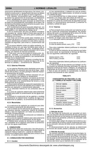 NORMAS LEGALES
R
EPUBLICA DEL PER
U
320504
El Peruano
Jueves 8 de junio de 2006
autorización del Ministerio de Agricultura. Así mismo, con-
cluida la construcción y equipamiento del pozo se deberá
solicitar licencia de uso de agua al mismo organismo.
b) El diámetro de excavación será aquel que permi-
ta realizar las operaciones de excavación y revestimiento
del pozo, señalándose a manera de referencia 1,50 m.
c) La profundidad del pozo excavado se determinará
en base a la profundidad del nivel estático de la napa y de
la máxima profundidad que técnicamente se pueda exca-
var por debajo del nivel estático.
d) El revestimiento del pozo excavado deberá ser con
anillos ciego de concreto del tipo deslizante o fijo, hasta el
nivel estático y con aberturas por debajo de él.
e) En la construcción del pozo se deberá considerar
una escalera de acceso hasta el fondo para permitir la
limpieza y mantenimiento, así como para la posible pro-
fundización en el futuro.
f) El motor de la bomba puede estar instalado en la
superficie del terreno o en una plataforma en el interior
del pozo, debiéndose considerar en este último caso las
medidas de seguridad para evitar la contaminación del
agua.
g) Los pozos deberán contar con sellos sanitarios, ce-
rrándose la boca con una tapa hermética para evitar la
contaminación del acuífero, así como accidentes perso-
nales. La cubierta del pozo deberá sobresalir 0,50 m como
mínimo, con relación al nivel de inundación.
h) Todo pozo, una vez terminada su construcción, de-
berá ser sometido a una prueba de rendimiento, para
determinar su caudal de explotación y las características
técnicas de su equipamiento.
i) Durante la construcción del pozo y pruebas de ren-
dimiento se deberá tomar muestras de agua a fin de de-
terminar su calidad y conveniencia de utilización.
4.2.3. Galerías Filtrantes
a) Las galerías filtrantes serán diseñadas previo estu-
dio, de acuerdo a la ubicación del nivel de la napa, rendi-
miento del acuífero y al corte geológico obtenido median-
te excavaciones de prueba.
b) La tubería a emplearse deberá colocarse con jun-
tas no estancas y que asegure su alineamiento.
c) El área filtrante circundante a la tubería se formará
con grava seleccionada y lavada, de granulometría y es-
pesor adecuado a las características del terreno y a las
perforaciones de la tubería.
d) Se proveerá cámaras de inspección espaciadas con-
venientemente en función del diámetro de la tubería, que
permita una operación y mantenimiento adecuado.
e) La velocidad máxima en los conductos será de
0,60 m/s.
f) La zona de captación deberá estar adecuadamente
protegida para evitar la contaminación de las aguas sub-
terráneas.
g) Durante la construcción de las galerías y pruebas
de rendimiento se deberá tomar muestras de agua a fin
de determinar su calidad y la conveniencia de utilización.
4.2.4. Manantiales
a) La estructura de captación se construirá para obte-
ner el máximo rendimiento del afloramiento.
b) En el diseño de las estructuras de captación, debe-
rán preverse válvulas, accesorios, tubería de limpieza,
rebose y tapa de inspección con todas las protecciones
sanitarias correspondientes.
c) Al inicio de la tubería de conducción se instalará su
correspondiente canastilla.
d) La zona de captación deberá estar adecuadamente
protegida para evitar la contaminación de las aguas.
e) Deberá tener canales de drenaje en la parte supe-
rior y alrededor de la captación para evitar la contamina-
ción por las aguas superficiales.
5. CONDUCCIÓN
Se denomina obras de conducción a las estructuras y
elementos que sirven para transportar el agua desde la
captación hasta al reservorio o planta de tratamiento.
La estructura deberá tener capacidad para conducir como
mínimo, el caudal máximo diario.
5.1. CONDUCCIÓN POR GRAVEDAD
5.1.1. Canales
a) Las características y material con que se constru-
yan los canales serán determinados en función al caudal
y la calidad del agua.
b) La velocidad del flujo no debe producir depósitos ni
erosiones y en ningún caso será menor de 0,60 m/s
c) Los canales deberán ser diseñados y construidos
teniendo en cuenta las condiciones de seguridad que ga-
ranticen su funcionamiento permanente y preserven la
cantidad y calidad del agua.
5.1.2. Tuberías
a) Para el diseño de la conducción con tuberías se ten-
drá en cuenta las condiciones topográficas, las caracte-
rísticas del suelo y la climatología de la zona a fin de de-
terminar el tipo y calidad de la tubería.
b) La velocidad mínima no debe producir depósitos ni
erosiones, en ningún caso será menor de 0,60 m/s
c) La velocidad máxima admisible será:
En los tubos de concreto 3 m/s
En tubos de asbesto-cemento, acero y PVC 5 m/s
Para otros materiales deberá justificarse la velocidad
máxima admisible.
d) Para el cálculo hidráulico de las tuberías que traba-
jen como canal, se recomienda la fórmula de Manning,
con los siguientes coeficientes de rugosidad:
Asbesto-cemento y PVC 0,010
Hierro Fundido y concreto 0,015
Para otros materiales deberá justificarse los coeficien-
tes de rugosidad.
e) Para el cálculo de las tuberías que trabajan con flu-
jo a presión se utilizarán fórmulas racionales. En caso de
aplicarse la fórmula de Hazen y Williams, se utilizarán los
coeficientes de fricción que se establecen en la Tabla N°
1. Para el caso de tuberías no consideradas, se deberá
justificar técnicamente el valor utilizado.
TABLA N°1
COEFICIENTES DE FRICCIÓN «C» EN
LA FÓRMULA DE HAZEN Y WILLIAMS
TIPO DE TUBERIA «C»
Acero sin costura 120
Acero soldado en espiral 100
Cobre sin costura 150
Concreto 110
Fibra de vidrio 150
Hierro fundido 100
Hierro fundido con revestimiento 140
Hierro galvanizado 100
Polietileno, Asbesto Cemento 140
Poli(cloruro de vinilo)(PVC) 150
5.1.3. Accesorios
a) Válvulas de aire
En las líneas de conducción por gravedad y/o bom-
beo, se colocarán válvulas extractoras de aire cuando haya
cambio de dirección en los tramos con pendiente positiva.
En los tramos de pendiente uniforme se colocarán cada
2.0 km como máximo.
Si hubiera algún peligro de colapso de la tubería a cau-
sa del material de la misma y de las condiciones de traba-
jo, se colocarán válvulas de doble acción (admisión y ex-
pulsión).
El dimensionamiento de las válvulas se determinará
en función del caudal, presión y diámetro de la tubería.
b) Válvulas de purga
Se colocará válvulas de purga en los puntos bajos, te-
niendo en consideración la calidad del agua a conducirse
y la modalidad de funcionamiento de la línea. Las válvu-
las de purga se dimensionarán de acuerdo a la velocidad
de drenaje, siendo recomendable que el diámetro de la
válvula sea menor que el diámetro de la tubería.
Documento Electrónico descargado de: www.urbanistasperu.org
 