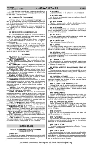 El Peruano
Jueves 8 de junio de 2006 320505NORMAS LEGALES
R
EPUBLICA DEL PERU
c) Estas válvulas deberán ser instaladas en cámaras
adecuadas, seguras y con elementos que permitan su fá-
cil operación y mantenimiento.
5.2. CONDUCCIÓN POR BOMBEO
a) Para el cálculo de las líneas de conducción por bom-
beo, se recomienda el uso de la fórmula de Hazen y Willia-
ms. El dimensionamiento se hará de acuerdo al estudio
del diámetro económico.
b) Se deberá considerar las mismas recomendacio-
nes para el uso de válvulas de aire y de purga del nu-
meral 5.1.3
5.3. CONSIDERACIONES ESPECIALES
a) En el caso de suelos agresivos o condiciones seve-
ras de clima, deberá considerarse tuberías de material
adecuado y debidamente protegido.
b) Los cruces con carreteras, vías férreas y obras de
arte, deberán diseñarse en coordinación con el organis-
mo competente.
c) Deberá diseñarse anclajes de concreto simple, con-
creto armado o de otro tipo en todo accesorio, ó válvula,
considerando el diámetro, la presión de prueba y condi-
ción de instalación de la tubería.
d) En el diseño de toda línea de conducción se deberá
tener en cuenta el golpe de ariete.
GLOSARIO
ACUIFERO.- Estrato subterráneo saturado de agua del
cual ésta fluye fácilmente.
AGUA SUBTERRANEA.- Agua localizada en el sub-
suelo y que generalmente requiere de excavación para
su extracción.
AFLORAMIENTO.- Son las fuentes o surgencias, que
en principio deben ser consideradas como aliviaderos
naturales de los acuíferos.
CALIDAD DE AGUA.- Características físicas, quími-
cas, y bacteriológicas del agua que la hacen aptas para el
consumo humano, sin implicancias para la salud, inclu-
yendo apariencia, gusto y olor.
CAUDAL MAXIMO DIARIO.- Caudal más alto en un
día, observado en el periodo de un año, sin tener en cuenta
los consumos por incendios, pérdidas, etc.
DEPRESION.- Entendido como abatimiento, es el des-
censo que experimenta el nivel del agua cuando se está
bombeando o cuando el pozo fluye naturalmente. Es la
diferencia, medida en metros, entre el nivel estático y el
nivel dinámico.
FILTROS.- Es la rejilla del pozo que sirve como sec-
ción de captación de un pozo que toma el agua de un
acuífero de material no consolidado.
FORRO DE POZOS.- Es la tubería de revestimiento
colocada unas veces durante la perforación, otras des-
pués de acabada ésta. La que se coloca durante la perfo-
ración puede ser provisional o definitiva. La finalidad más
frecuente de la primera es la de sostener el terreno mien-
tras se avanza con la perforación. La finalidad de la se-
gunda es revestir definitivamente el pozo.
POZO EXCAVADO.- Es la penetración del terreno en
forma manual. El diámetro mínimo es aquel que permite
el trabajo de un operario en su fondo.
POZO PERFORADO.- Es la penetración del terreno uti-
lizando maquinaría. En este caso la perforación puede ser
iniciada con un antepozo hasta una profundidad conveniente
y, luego, se continúa con el equipo de perforación.
SELLO SANITARIO.- Elementos utilizados para man-
tener las condiciones sanitarias óptimas en la estructura
de ingreso a la captación.
TOMA DE AGUA.- Dispositivo o conjunto de dispositi-
vos destinados a desviar el agua desde una fuente hasta
los demás órganos constitutivos de una captación
NORMA OS.020
PLANTA DE TRATAMIENTO DE AGUA PARA
CONSUNO HUMANO
1. OBJETIVO
El objeto de la norma es, el de establecer criterios bási-
cos de diseño para el desarrollo de proyectos de plantas de
tratamiento de agua para consumo humano.
2. ALCANCE
La presente norma es de aplicación a nivel nacional.
3. DEFINICIONES
Los términos empleados en esta norma tienen el signifi-
cado que se expresa:
3.1. ABSORCIÓN
Fijación y concentración selectiva de sólidos disueltos
en el interior de un material sólido, por difusión.
3.2. ADSORCIÓN
Fenómeno fisicoquímico que consiste en la fijación de
sustancias gaseosas, líquidas o moléculas libres disueltas
en la superficie de un sólido.
3.3. AFLUENTE
Agua que entra a una unidad de tratamiento, o inicia una
etapa, o el total de un proceso de tratamiento.
3.4. AGUA POTABLE
Agua apta para el consumo humano.
3.5. ALGICIDA
Compuesto químico utilizado para controlar las algas y
prevenir cambios en el olor del agua, debido al crecimiento
desmedido de ciertos tipos microscópicos de algas.
3.6. BOLAS DE LODO
Resultado final de la aglomeración de granos de arena y
lodo en un lecho filtrante, como consecuencia de un lavado
defectuoso o insuficiente.
3.7. CAJA DE FILTRO
Estructura dentro de la cual se emplaza la capa soporte
y el medio filtrante, el sistema de drenaje, el sistema colec-
tor del agua de lavado, etc.
3.8. CARGA NEGATIVA O COLUMNA DE AGUA NE-
GATIVA
Pérdida de carga que ocurre cuando la pérdida de carga
por colmatación de los filtros supera la presión hidrostática y
crea un vacío parcial.
3.9. CARRERA DE FILTRO
Intervalo entre dos lavados consecutivos de un filtro, siem-
pre que la filtración sea continua en dicho intervalo. Gene-
ralmente se expresa en horas.
3.10. CLARIFICACIÓN POR CONTACTO
Proceso en el que la floculación y la decantación, y a
veces también la mezcla rápida, se realizan en conjunto, apro-
vechando los flóculos ya formados y el paso del agua a tra-
vés de un manto de lodos.
3.11. COAGULACIÓN
Proceso mediante el cual se desestabiliza o anula la car-
ga eléctrica de las partículas presentes en una suspensión,
mediante la acción de una sustancia coagulante para su
posterior aglomeración en el floculador.
3.12. COLMATACIÓN DEL FILTRO
Efecto producido por la acción de las partículas finas
que llenan los intersticios del medio filtrante de un filtro o
también por el crecimiento biológico que retarda el paso
normal del agua.
3.13. EFLUENTE
Agua que sale de un depósito o termina una etapa o el
total de un proceso de tratamiento.
3.14. FILTRACIÓN
Es un proceso terminal que sirve para remover del agua
los sólidos o materia coloidal más fina, que no alcanzó a ser
removida en los procesos anteriores.
3.15. FLOCULACIÓN
Formación de partículas aglutinadas o flóculos. Proceso
inmediato a la coagulación.
3.16. FLOCULADOR
Estructura diseñada para crear condiciones adecuadas
para aglomerar las partículas desestabilizadas en la coagu-
lación y obtener flóculos grandes y pesados que decanten
con rapidez y que sean resistentes a los esfuerzos cortantes
que se generan en el lecho filtrante.
Documento Electrónico descargado de: www.urbanistasperu.org
 