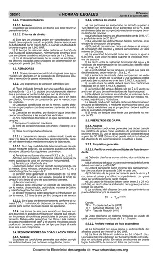 NORMAS LEGALES
R
EPUBLICA DEL PER
U
320510
El Peruano
Jueves 8 de junio de 2006
5.2.3. Presedimentadores
5.2.3.1. Alcance
Establece las condiciones de diseño que debe reunir un
presedimentador.
5.2.3.2. Criterios de diseño
a) Este tipo de unidades deben ser consideradas en el
diseño de una planta cuando es posible obtener remociones
de turbiedad de por lo menos 50%, o cuando la turbiedad de
la fuente supera las 1,500 UNT.
b) El tiempo de retención debe definirse en función de
una prueba de sedimentación. Normalmente el tiempo en el
cual se obtiene la máxima eficiencia varía de 1 a 2 horas.
c) En el dimensionamiento de la unidad se emplearán
los criterios indicados para unidades de sedimentación sin
coagulación previa (art. 5.4).
5.3. AERADORES
5.3.1. Sirven para remover o introducir gases en el agua.
Pueden ser utilizados en la oxidación de compuestos solu-
bles y remoción de gases indeseables.
5.3.2. Los dispositivos de aeración admitidos son:
a) Plano inclinado formado por una superficie plana con
inclinación de 1:2 a 1:3, dotado de protuberancias destina-
das a aumentar el contacto del agua con la atmósfera.
b) Bandejas perforadas sobrepuestas, con o sin lecho
percolador, formando un conjunto de, por lo menos, cua-
tro unidades.
c) Cascadas constituidas de por lo menos, cuatro plata-
formas superpuestas con dimensiones crecientes de arriba
hacia abajo.
d) Cascadas en escalera, por donde el agua debe des-
cender sin adherirse a las superficies verticales.
e) Aire comprimido difundido en el agua contenida en los
tanques.
f) Tanques con aeración mecánica.
g) Torre de aeración forzada con anillos «Rashing» o si-
milares.
h) Otros de comprobada eficiencia.
5.3.3. La conveniencia de usar un determinado tipo de ae-
rador y la tasa de diseño respectiva, preferentemente, debe-
rán ser determinados mediante ensayos de laboratorio.
5.3.3.1. Si no hay posibilidad de determinar tasas de apli-
cación mediante ensayos, los aeradores pueden ser dimen-
sionados utilizando los siguientes parámetros:
a) Aeradores conforme el numeral 5.3.2 a., b., c. y d.
Admiten, como máximo, 100 metros cúbicos de agua por
metro cuadrado de área en proyección horizontal/día.
b) Aerador por difusión de aire.
Los tanques deben tener un período de retención de, por
lo menos, cinco minutos, profundidad entre 2,5 y 4,0 m, y
relación largo/ancho mayor de 2.
El aerador debe garantizar la introducción de 1,5 litros
de aire por litro de agua a ser aerada, próxima al fondo del
tanque y a lo largo de una de sus paredes laterales.
c) Aerador mecánico
El tanque debe presentar un período de retención de,
por lo menos, cinco minutos, profundidad máxima de 3,0 m,
y relación largo/ancho inferior a 2.
El aerador mecánico debe garantizar la introducción de,
por lo menos, 1,5 litros de aire por litro de agua a ser aerada.
5.3.3.2. En el caso de dimensionamiento conforme al nu-
meral 5.3.3.1, la instalación debe ser por etapas; la primera
servirá para definir las tasas reales de aplicación.
5.3.4. Las tomas de aire para aeración en tanques con
aire difundido no pueden ser hechas en lugares que presen-
ten impurezas atmosféricas perjudiciales al proceso de tra-
tamiento. Deben estar protegidas con filtros o tela metálica
de acero inoxidable o de latón y el sistema mecánico para la
producción de aire no puede ser del tipo que disipe el aceite
en el aire a ser comprimido.
5.4. SEDIMENTADORES SIN COAGULACIÓN PREVIA
5.4.1. Alcance
Establece las condiciones generales que deben cumplir
los sedimentadores que no tienen coagulación previa.
5.4.2. Criterios de Diseño
a) Las partículas en suspensión de tamaño superior a
1µm deben ser eliminadas en un porcentaje de 60 %. Este
rendimiento debe ser comprobado mediante ensayos de si-
mulación del proceso.
b) La turbiedad máxima del efluente debe ser de 50 U.N.T.
y preferiblemente de 20 U.N.T.
c) La velocidad de sedimentación deberá definirse en el
ensayo de simulación del proceso.
d) El período de retención debe calcularse en el ensayo
de simulación del proceso y deberá considerarse un valor
mínimo de 2 horas.
e) La velocidad horizontal debe ser menor o igual a
0,55 cm/s. Este valor no debe superar la velocidad míni-
ma de arrastre
f) La razón entre la velocidad horizontal del agua y la
velocidad de sedimentación de las partículas deberá estar
en el rango de 5 a 20.
g) La profundidad de los tanques, al igual que para los
desarenadores, debe variar de 1,5 a 3,0 m.
h) La estructura de entrada debe comprender un verte-
dero a todo lo ancho de la unidad y una pantalla o cortina
perforada (ver condiciones en el ítem 5.10.2.1, acápite i).
i) La estructura de salida deberá reunir las condiciones
indicadas en el ítem 5.10.2.1, acápite j
j) La longitud del tanque deberá ser de 2 a 5 veces su
ancho en el caso de sedimentadores de flujo horizontal.
k) Se deberá considerar en el diseño, el volumen de lo-
dos producido, pudiéndose remover éstos por medios ma-
nuales, mecánicos o hidráulicos.
La tasa de producción de lodos debe ser determinada en
ensayos de laboratorio, o mediante estimaciones con el uso
de criterios existentes que el proyectista deberá justificar
ante la autoridad competente.
l) El fondo del tanque debe tener una pendiente no me-
nor de 3%.
5.5. PREFILTROS DE GRAVA
5.5.1. Alcance
Establece las condiciones generales que deben cumplir
los prefiltros de grava como unidades de pretratamiento a
los filtros lentos. Su uso se aplica cuando la calidad del agua
supera las 50 UNT. Esta unidad puede reducir la turbiedad
del efluente de los sedimentadores o sustituir a éstos.
5.5.2. Requisitos generales
5.5.2.1. Prefiltros verticales múltiples de flujo descen-
dente
a) Deberán diseñarse como mínimo dos unidades en
paralelo
b) La turbiedad del agua cruda o sedimentada del afluente
deberá ser inferior a 400 UNT.
c) Deberá considerar como mínimo tres compartimien-
tos con una altura de grava de 0,50 m cada uno.
d) El diámetro de la grava decreciente será de 4 cm y 1
cm, entre el primer y el último compartimiento. La grava
debe ser preferentemente canto rodado.
e) Las tasas de filtración deben variar entre 2 a 24 m3/
(m2.día), en razón directa al diámetro de la grava y a la tur-
biedad del afluente.
f) La turbiedad del efluente de cada compartimiento se
puede determinar por la ecuación:
TF = To
.e-(1,15/VF)
Donde:
TF = Turbiedad efluente (UNT)
To = Turbiedad afluente (UNT)
VF = Tasa de filtración (m/h)
g) Debe diseñarse un sistema hidráulico de lavado de
cada compartimento con tasas de 1 a 1,5 m/min.
5.5.2.2. Prefiltro vertical de flujo ascendente
a) La turbiedad del agua cruda o sedimentada del
afluente deberá ser inferior a 100 UNT.
b) La tasa de filtración máxima es 24 m3/(m2 .día).
Las tasas mayores deberán ser fundamentadas con estu-
dios en unidades piloto. En estas condiciones se puede
lograr hasta 80% de remoción total de partículas.
Documento Electrónico descargado de: www.urbanistasperu.org
 