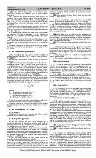 El Peruano
Jueves 8 de junio de 2006 320511NORMAS LEGALES
R
EPUBLICA DEL PERU
c) El lecho filtrante debe estar compuesto de 3 ca-
pas, dos de grava y una de arena de 0,30 m de espesor
cada una.
d) El tamaño del material filtrante más grueso, en
contacto con la capa soporte, debe variar entre 0,64 a
1,27 cm. El tamaño de material de la segunda capa será
de 0,24 a 0,48 cm y finalmente la capa de arena gruesa
en la superficie tendrá un diámetro variable entre 0,14
a 0,20 cm.
e) Para obtener una distribución uniforme del flujo, el
drenaje debe estar conformado por troncos de cono in-
vertidos con difusores llenos de grava de tamaño variable
entre 1,9 y 3,8 cm.
f) El sistema de recolección debe estar conformado
por tubos de 100 mm de diámetro (4"), con orificios de
12,5 mm (½"), ubicados a 0,40 m por encima del lecho
filtrante.
g) Cualquier otra combinación de diámetros de ma-
terial, tasas de velocidad y límites de turbiedad afluen-
te, deberá ser fundamentada con ensayos en unidades
piloto.
h) Debe diseñarse un sistema hidráulico de lavado
de cada compartimiento, con tasas de lavado de 1 a
1,5 m/min.
5.5.2.3. Prefiltro de flujo horizontal
a) La turbiedad del agua cruda o sedimentada del
afluente deberá ser inferior a 300 UNT o, como máximo,
de 400 UNT.
b) Deberá considerarse como mínimo 3 comparti-
mientos.
c) El diámetro del material debe ser de 1 a 4 cm, y
variará de mayor a menor tamaño en el sentido del flujo.
d) Las tasas de velocidad máximas deben variar entre
12 y 36 m3/(m2.día). Las tasas mayores acortan las ca-
rreras y reducen proporcionalmente la remoción de mi-
croorganismos. Con las características indicadas y con
una tasa de 14 m3/(m2.día) se obtienen eficiencias de
remoción de coliformes fecales de hasta 99%.
e) La longitud del prefiltro puede variar entre 5 y 10 m.
Cada tramo, con diferente granulometría de grava, debe
estar confinado entre tabiques para facilitar el manteni-
miento de la unidad. La longitud de cada compartimento
se puede determinar por la siguiente ecuación
L= Ln (Tf
/ L0
)
λ
Donde:
L = Longitud del compartimento, m
Tf = Turbiedad del efluente, UNT
T0
= Turbiedad del afluente, UNT
λ = Módulo de impedimento, m-1
f) Las condiciones diferentes a las indicadas deben ser
fundamentadas con ensayos en unidades piloto.
g) Debe diseñarse un sistema hidráulico de lavado
de cada compartimiento, con tasas de lavado de 1 a 1,5
m/min.
5.6. FILTROS LENTOS DE ARENA
5.6.1. Alcance
Establece las condiciones generales que deben cumplir
los filtros lentos convencionales de arena.
5.6.2. Requisitos generales
5.6.2.1. La turbiedad del agua cruda, sedimentada o
prefiltrada del afluente deberá ser inferior a 50 UNT, se
podrán aceptar picos de turbiedad no mayores de 100 UNT
por pocas horas (no más de 4 horas).
5.6.2.2. Cuando la calidad de la fuente exceda los lí-
mites de turbiedad indicados en el ítem 5.6.2.1 y siempre
que ésta se encuentre en suspensión, se deberá efectuar
un tratamiento preliminar mediante sedimentación simple
y/o prefiltración en grava, de acuerdo a los resultados del
estudio de tratabilidad.
5.6.2.3. El valor máximo del color deber ser de 30
unidades de la escala de platino-cobalto.
5.6.2.4. El filtro lento debe proyectarse para operar las
24 horas en forma continua, para que pueda mantener se
eficiencia de remoción de microorganismos. La operación
intermitente debilita al zooplancton responsable del me-
canismo biológico debido a la falta de nutrientes para su
alimentación.
5.6.2.5. La tasa de filtración deber estar comprendida
entre 2 y 8 m3/(m2
.día).
a) Cuando el único proceso considerado sea el filtro
lento, se adoptarán velocidades de 2 a 3 m3/(m2
.día).
b) Cuando las aguas procedan de lagunas, embalses
o se esté considerando tratamiento preliminar (ítem
5.6.2.2), se podrán emplear tasas de hasta 5 a 8 m3/
(m2
.día). El límite máximo sólo se deberá admitir cuando
se puedan garantizar excelentes condiciones de opera-
ción y mantenimiento.
5.6.2.6. Se debe tener un mínimo de dos unidades, las
que deberán estar interconectadas a través de la estructura
de salida para que se pueda llenar en forma ascendente,
después de cada operación de limpieza (raspado), por el
filtro colindante en operación.
5.6.2.7. La estructura de entrada a la unidad debe con-
siderar:
a) Instalaciones para medir y regular el caudal en
forma sencilla, mediante vertedero triangular o rectan-
gular, antecedido de una válvula, o compuerta, para
regular el flujo de ingreso y un aliviadero para eliminar
excesos.
b) Un canal que distribuya equitativamente el caudal a
todas las unidades.
c) Compuertas o válvulas para aislar las unidades.
5.6.2.8. Lecho filtrante
a) La grava se colocará en tres capas, la primera de
15 cm, con tamaños de 19 a 50 mm, seguida de dos ca-
pas de 5 cm de espesor cada una, con tamaños de 9,5
mm a 19 mm y de 3 mm a 9,5 mm, respectivamente. No
debe colocarse grava en zonas cercanas a las paredes o
a las columnas.
b) El espesor de la arena deberá ser de 80 a 100 cm.
El valor mínimo considerado, después de raspados suce-
sivos durante la operación de limpieza, será de 50 cm.
c) El tamaño efectivo de la arena debe estar entre
0,2 a 0,3 mm, y el coeficiente de uniformidad no mayor
de 3.
5.6.2.9. Caja de filtro
a) Los filtros podrán ser circulares o rectangulares y
el área máxima deberá ser de 50 m2
cuando la limpieza
se efectúe en forma manual. Las paredes verticales o
inclinadas y el acabado en el tramo en el que se locali-
za el lecho filtrante, debe ser rugoso para evitar corto-
circuitos.
b) El sistema de drenaje, podrá ser:
b.1) Drenes formados por un colector principal y un nú-
mero adecuado de ramales laterales. La pérdida de carga
máxima en este sistema no deberá ser mayor que el 10% de
la pérdida de carga en la arena, cuando ésta se encuentra
con su altura mínima (50 cm) y limpia. Este sistema es apro-
piado para unidades de sección circular.
b.2) Canales formados por ladrillos colocados de canto y
asentados con mortero, cubiertos encima con otros ladrillos
colocados de plano (apoyados en su mayor superficie) y se-
parados con ranuras de 2 cm, que drenan hacia un colector
central. Con este tipo de drenaje se consigue una recolec-
ción uniforme del flujo en toda la sección y la pérdida de
carga es prácticamente nula. Es apropiado para unidades
de sección rectangular y cuadrada.
5.6.2.10. La altura máxima de agua en la caja de filtro
deberá ser de 0,80 a 1,0 m.
5.6.2.11. La estructura de salida deberá estar conforma-
da por:
a) Un vertedero de salida de agua filtrada, ubicado a 0,10
m por encima del nivel del lecho filtrante para evitar que la
película biológica quede sin la protección de una capa de
agua. Este vertedero descargará hacia una cámara de re-
cepción de agua filtrada.
b) Un aliviadero para controlar el nivel máximo en la caja
del filtro. Este vertedero, además, indicará el término de la
carrera de filtración y el momento de iniciar la operación de
raspado. Los filtros lentos pueden operar con nivel variable
Documento Electrónico descargado de: www.urbanistasperu.org
 