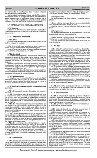 NORMAS LEGALES
R
EPUBLICA DEL PER
U
320512
El Peruano
Jueves 8 de junio de 2006
sin menoscabo de su eficiencia. Este vertedero rebasará
hacia una cámara de desagüe.
c) Una regla graduada dentro de la caja del filtro, hacien-
do coincidir el cero de la regla con el nivel del vertedero de
salida para controlar la pérdida de carga. A medida que el
nivel se incrementa se podrá leer conjuntamente la pérdida
de carga inicial y la pérdida de carga por colmatación.
5.7. COAGULANTES Y SUSTANCIAS QUÍMICAS
5.7.1. Alcance
Establece la determinación de la calidad y cantidad de
coagulante requerida por el agua cruda, dosificación y alma-
cenamiento.
5.7.2. Coagulantes empleados
5.7.2.1. Clase
El proyectista deberá sustentar ante la autoridad compe-
tente el coagulante a utilizar.
a) Se determinará, para cada tipo de agua a tratar, me-
diante ensayos de laboratorio de pruebas de jarras.
b) Se recomienda, en general, el uso de sales metálicas,
especialmente compuestos de Al 3+
o Fe 3+
.
5.7.2.2. Cantidad
La cantidad de coagulante a dosificar será determinada
mediante ensayos de laboratorio con el agua a tratar. Se
recomienda, como el método más eficaz, el sistema de si-
mulación del proceso de coagulación, denominado prueba
de jarras.
Deberán determinarse las dosis máximas y mínimas a
dosificar para dimensionar las instalaciones de dosificación,
considerando los parámetros que optimicen el proceso (pH,
alcalinidad, concentración, etc.).
Preferentemente, deberá elaborarse una correlación de
dosis óptima versus turbiedad de agua cruda, la cual deberá
incluirse en el manual de operación inicial.
5.7.2.3. Polielectrolitos
Se acepta el uso de polielectrolitos, siempre que el polí-
mero elegido esté aceptado para su uso en agua potable, de
acuerdo a las normas de la entidad competente y ante la
ausencia de éstas, las normas internacionales.
5.7.3. Dosificación de coagulantes y otras sustancias
químicas.
5.7.3.1. El coagulante siempre deberá ser agregado en
solución.
5.7.3.2. El coagulante, antes de ser aplicado, deberá tener
la concentración óptima necesaria para mejorar la eficiencia
del proceso. Esta concentración se deberá seleccionar me-
diante ensayos de laboratorio. Cuando estos ensayos no
hayan sido efectuados, la concentración empleada deberá
ser de 1 a 2%.
5.7.3.3. En instalaciones grandes podrá aceptarse que
las instalaciones de dosificación produzcan una solución de
mayor concentración, pero en este caso deberá preverse
una inyección de agua en la tubería de conducción de la
solución para diluirla a la concentración óptima, antes del
punto de aplicación.
5.7.3.4. Deben considerarse dos tanques de preparación
de solución para un período mínimo de operación de 8 ho-
ras, por cada sustancia que se requiera aplicar. Se debe con-
siderar un agitador en cada tanque; en los tanques de pre-
paración de la suspensión de cal, los agitadores deben po-
der operar en forma continua.
5.7.3.5. En cada tanque deberán considerarse instala-
ciones de ingreso de agua filtrada, salida de la solución, a
una altura de por lo menos 10 cm del fondo, rebose y
desagüe. El fondo del tanque deberá tener una pendiente
pronunciada hacia la salida de la tubería de desagüe.
5.7.3.6. Las tuberías de conducción de las soluciones
pueden ser de acero inoxidable, mangueras de goma, plás-
tico o PVC.
5.7.4. Dosificadores
5.7.4.1. Los equipos deberán seleccionarse con la sufi-
ciente flexibilidad para que estén en posibilidad de operar en
condiciones extremas de dosificación que requiera la fuen-
te. Estas condiciones extremas se definirán mediante la co-
rrelación mencionada en el ítem 5.7.2.2. El rango de opera-
ción deberá definirse dentro de los siguientes límites:
a) Rango máximo
Se determinará con la dosis máxima y el caudal máximo
a tratar.
- Dosis máxima: correspondiente a la mayor turbiedad o
color representativo de la época de lluvia.
- Caudal máximo: correspondiente al final del período de
diseño.
b) Rango mínimo
Se determinará en función de la dosis mínima y al caudal
de inicio de la primera etapa de diseño.
- Dosis mínima: correspondiente a la turbiedad o color
mínimo que se presente en la fuente.
- Caudal mínimo: caudal correspondiente al inicio del pe-
ríodo de diseño.
5.7.4.2. Tipo
a) Se utilizarán, preferentemente, sistemas de dosifica-
ción en solución por gravedad. Se utilizarán equipos de do-
sificación en seco, en sistemas grandes (> 1,0 m3
/s) y sólo
en poblaciones en donde se pueda garantizar suministro eléc-
trico confiable y suficientes recursos disponibles para su
adecuada operación y mantenimiento.
b) En los dosificadores en seco (gravimétricos o volumé-
tricos) el tanque de solución debe tener un periodo de reten-
ción mínimo de 5 a 10 min, cuando está operando con el
rango máximo, para permitir una adecuada polimerización
del coagulante, antes de su aplicación.
c) Los dosificadores en solución, preferentemente debe-
rán ser de los que operan bajo el principio de orificio de car-
ga constante. Este tipo de dosificador puede ser diseñado y
fabricado localmente. Se deberá efectuar un cuidadoso con-
trol de la exactitud del sistema de graduación de la dosifica-
ción y de la calidad de los materiales que garanticen la dura-
ción del sistema en adecuadas condiciones de operación y
mantenimiento.
d) Todos los tanques de solución y los dosificadores de-
ben estar interconectados de manera que se pueda alternar
el uso de tanques y dosificadores.
5.7.4.3. En todos los casos se considerará un mínimo de
dos equipos. Si se emplean torres de disolución, no será
necesario tener unidades de reserva.
5.7.5. Almacenamiento
5.7.5.1. El almacén de lo productos químicos debe tener
capacidad para una reserva comprendida entre un mes y
seis meses. Dependiendo de la ubicación y características
de la planta, deberá contar además con facilidades para la
carga y descarga de los productos.
5.7.5.2. En relación al almacén, deberán tenerse en cuen-
ta las siguientes consideraciones:
a) El área neta deberá ser calculada considerando el
consumo promedio de la sustancia a almacenar.
b) El área del almacén deberá incluir un área de co-
rredores perimetrales y centrales, para tener acceso a
las diversas rumas de material y poder programar su
empleo, de acuerdo al orden de llegada, esto es, prime-
ro el más antiguo.
c) El nivel del piso del almacén debe estar por lo menos
a 1 m por encima del nivel de la pista de acceso, para facili-
tar la descarga del material y protegerlo de las inundacio-
nes. La puerta de entrada al almacén debe tener no menos
de 1.6 m de ancho.
d) Las pilas de material deben colocarse sobre tarimas
de madera.
e) Las ventanas sólo se ubicarán en la parte superior de
los muros (ventanas altas)
f) Los almacenes de sustancias químicas deben proyec-
tarse siempre en la primera planta, para no recargar las es-
tructuras del edificio de operaciones de la casa de químicos.
En el caso de utilización de dosificadores en seco, en que el
ingreso a las tolvas puede estar ubicado en el segundo o
tercer piso del edificio, considerar un montacargas y un área
de almacenamiento para 24 horas, al lado de las bocas de
cargas de las tolvas.
Documento Electrónico descargado de: www.urbanistasperu.org
 