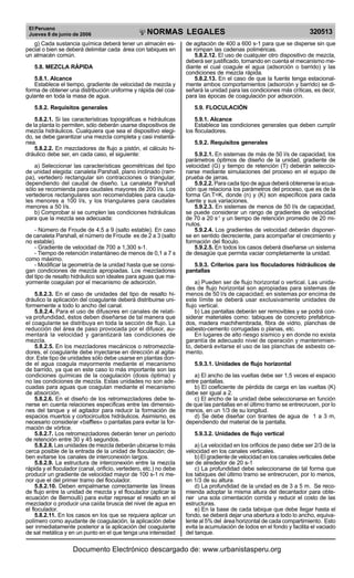 El Peruano
Jueves 8 de junio de 2006 320513NORMAS LEGALES
R
EPUBLICA DEL PERU
g) Cada sustancia química deberá tener un almacén es-
pecial o bien se deberá delimitar cada área con tabiques en
un almacén común.
5.8. MEZCLA RÁPIDA
5.8.1. Alcance
Establece el tiempo, gradiente de velocidad de mezcla y
forma de obtener una distribución uniforme y rápida del coa-
gulante en toda la masa de agua.
5.8.2. Requisitos generales
5.8.2.1. Si las características topográficas e hidráulicas
de la planta lo permiten, sólo deberán usarse dispositivos de
mezcla hidráulicos. Cualquiera que sea el dispositivo elegi-
do, se debe garantizar una mezcla completa y casi instantá-
nea.
5.8.2.2. En mezcladores de flujo a pistón, el cálculo hi-
dráulico debe ser, en cada caso, el siguiente:
a) Seleccionar las características geométricas del tipo
de unidad elegida: canaleta Parshall, plano inclinado (ram-
pa), vertedero rectangular sin contracciones o triangular,
dependiendo del caudal de diseño. La canaleta Parshall
sólo se recomienda para caudales mayores de 200 l/s. Los
vertederos rectangulares son recomendables para cauda-
les menores a 100 l/s, y los triangulares para caudales
menores a 50 l/s.
b) Comprobar si se cumplen las condiciones hidráulicas
para que la mezcla sea adecuada:
- Número de Froude de 4.5 a 9 (salto estable). En caso
de canaleta Parshall, el número de Froude es de 2 a 3 (salto
no estable).
- Gradiente de velocidad de 700 a 1,300 s-1.
- Tiempo de retención instantáneo de menos de 0,1 a 7 s
como máximo.
- Modificar la geometría de la unidad hasta que se consi-
gan condiciones de mezcla apropiadas. Los mezcladores
del tipo de resalto hidráulico son ideales para aguas que ma-
yormente coagulan por el mecanismo de adsorción.
5.8.2.3. En el caso de unidades del tipo de resalto hi-
dráulico la aplicación del coagulante deberá distribuirse uni-
formemente a todo lo ancho del canal.
5.8.2.4. Para el uso de difusores en canales de relati-
va profundidad, éstos deben diseñarse de tal manera que
el coagulante se distribuya en toda la sección de flujo. La
reducción del área de paso provocada por el difusor, au-
mentará la velocidad y garantizará las condiciones de
mezcla.
5.8.2.5. En los mezcladores mecánicos o retromezcla-
dores, el coagulante debe inyectarse en dirección al agita-
dor. Este tipo de unidades sólo debe usarse en plantas don-
de el agua coagula mayormente mediante el mecanismo
de barrido, ya que en este caso lo más importante son las
condiciones químicas de la coagulación (dosis óptima) y
no las condiciones de mezcla. Estas unidades no son ade-
cuadas para aguas que coagulan mediante el mecanismo
de absorción.
5.8.2.6. En el diseño de los retromezcladores debe te-
nerse en cuenta relaciones específicas entre las dimensio-
nes del tanque y el agitador para reducir la formación de
espacios muertos y cortocircuitos hidráulicos. Asimismo, es
necesario considerar «baffles» o pantallas para evitar la for-
mación de vórtice.
5.8.2.7. Los retromezcladores deberán tener un período
de retención entre 30 y 45 segundos.
5.8.2.8. Las unidades de mezcla deberán ubicarse lo más
cerca posible de la entrada de la unidad de floculación; de-
ben evitarse los canales de interconexión largos.
5.8.2.9. La estructura de interconexión entre la mezcla
rápida y el floculador (canal, orificio, vertedero, etc.) no debe
producir un gradiente de velocidad mayor de 100 s-1 ni me-
nor que el del primer tramo del floculador.
5.8.2.10. Deben empalmarse correctamente las líneas
de flujo entre la unidad de mezcla y el floculador (aplicar la
ecuación de Bernoulli) para evitar represar el resalto en el
mezclador o producir una caída brusca del nivel de agua en
el floculador.
5.8.2.11. En los casos en los que se requiera aplicar un
polímero como ayudante de coagulación, la aplicación debe
ser inmediatamente posterior a la aplicación del coagulante
de sal metálica y en un punto en el que tenga una intensidad
de agitación de 400 a 600 s-1 para que se disperse sin que
se rompan las cadenas poliméricas.
5.8.2.12. El uso de cualquier otro dispositivo de mezcla,
deberá ser justificado, tomando en cuenta el mecanismo me-
diante el cual coagule el agua (adsorción o barrido) y las
condiciones de mezcla rápida.
5.8.2.13. En el caso de que la fuente tenga estacional-
mente ambos comportamientos (adsorción y barrido) se di-
señará la unidad para las condiciones más críticas, es decir,
para las épocas de coagulación por adsorción.
5.9. FLOCULACIÓN
5.9.1. Alcance
Establece las condiciones generales que deben cumplir
los floculadores.
5.9.2. Requisitos generales
5.9.2.1. En sistemas de más de 50 l/s de capacidad, los
parámetros óptimos de diseño de la unidad, gradiente de
velocidad (G) y tiempo de retención (T) deberán seleccio-
narse mediante simulaciones del proceso en el equipo de
prueba de jarras.
5.9.2.2. Para cada tipo de agua deberá obtenerse la ecua-
ción que relaciona los parámetros del proceso, que es de la
forma Gn.T=K, donde (n) y (K) son específicos para cada
fuente y sus variaciones.
5.9.2.3. En sistemas de menos de 50 l/s de capacidad,
se puede considerar un rango de gradientes de velocidad
de 70 a 20 s-1
y un tiempo de retención promedio de 20 mi-
nutos.
5.9.2.4. Los gradientes de velocidad deberán disponer-
se en sentido decreciente, para acompañar el crecimiento y
formación del floculo.
5.9.2.5. En todos los casos deberá diseñarse un sistema
de desagüe que permita vaciar completamente la unidad.
5.9.3. Criterios para los floculadores hidráulicos de
pantallas
a) Pueden ser de flujo horizontal o vertical. Las unida-
des de flujo horizontal son apropiadas para sistemas de
menos de 50 l/s de capacidad; en sistemas por encima de
este límite se deberá usar exclusivamente unidades de
flujo vertical.
b) Las pantallas deberán ser removibles y se podrá con-
siderar materiales como: tabiques de concreto prefabrica-
dos, madera machihembrada, fibra de vidrio, planchas de
asbesto-cemento corrugadas o planas, etc.
En lugares de alto riesgo sísmico y en donde no exista
garantía de adecuado nivel de operación y mantenimien-
to, deberá evitarse el uso de las planchas de asbesto ce-
mento.
5.9.3.1. Unidades de flujo horizontal
a) El ancho de las vueltas debe ser 1,5 veces el espacio
entre pantallas.
b) El coeficiente de pérdida de carga en las vueltas (K)
debe ser igual a 2.
c) El ancho de la unidad debe seleccionarse en función
de que las pantallas en el último tramo se entrecrucen, por lo
menos, en un 1/3 de su longitud.
d) Se debe diseñar con tirantes de agua de 1 a 3 m,
dependiendo del material de la pantalla.
5.9.3.2. Unidades de flujo vertical
a) La velocidad en los orificios de paso debe ser 2/3 de la
velocidad en los canales verticales.
b) El gradiente de velocidad en los canales verticales debe
ser de alrededor de 20 s-1
c) La profundidad debe seleccionarse de tal forma que
los tabiques del último tramo se entrecrucen, por lo menos,
en 1/3 de su altura.
d) La profundidad de la unidad es de 3 a 5 m. Se reco-
mienda adoptar la misma altura del decantador para obte-
ner una sola cimentación corrida y reducir el costo de las
estructuras.
e) En la base de cada tabique que debe llegar hasta el
fondo, se deberá dejar una abertura a todo lo ancho, equiva-
lente al 5% del área horizontal de cada compartimiento. Esto
evita la acumulación de lodos en el fondo y facilita el vaciado
del tanque.
Documento Electrónico descargado de: www.urbanistasperu.org
 