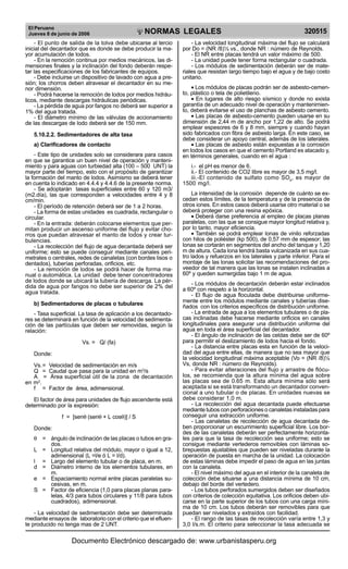 El Peruano
Jueves 8 de junio de 2006 320515NORMAS LEGALES
R
EPUBLICA DEL PERU
- El punto de salida de la tolva debe ubicarse al tercio
inicial del decantador que es donde se debe producir la ma-
yor acumulación de lodos.
- En la remoción continua por medios mecánicos, las di-
mensiones finales y la inclinación del fondo deberán respe-
tar las especificaciones de los fabricantes de equipos.
- Debe incluirse un dispositivo de lavado con agua a pre-
sión; los chorros deben atravesar el decantador en su me-
nor dimensión.
- Podrá hacerse la remoción de lodos por medios hidráu-
licos, mediante descargas hidráulicas periódicas.
- La pérdida de agua por fangos no deberá ser superior a
1% del agua tratada.
- El diámetro mínimo de las válvulas de accionamiento
de las descargas de lodo deberá ser de 150 mm.
5.10.2.2. Sedimentadores de alta tasa
a) Clarificadores de contacto
- Este tipo de unidades solo se considerara para casos
en que se garantice un buen nivel de operación y manteni-
miento y para aguas con turbiedad alta (100 – 500 UNT) la
mayor parte del tiempo, esto con el propósito de garantizar
la formación del manto de lodos. Asimismo se deberá tener
en cuenta lo indicado en 4.4.4 y 4.4.6 de la presente norma.
- Se adoptarán tasas superficiales entre 60 y 120 m3/
(m2.día), las que corresponden a velocidades entre 4 y 8
cm/min.
- El período de retención deberá ser de 1 a 2 horas.
- La forma de estas unidades es cuadrada, rectangular o
circular.
- En la entrada: deberán colocarse elementos que per-
mitan producir un ascenso uniforme del flujo y evitar cho-
rros que puedan atravesar el manto de lodos y crear tur-
bulencias.
- La recolección del flujo de agua decantada deberá ser
uniforme; esto se puede conseguir mediante canales peri-
metrales o centrales, redes de canaletas (con bordes lisos o
dentados), tuberías perforadas, orificios, etc.
- La remoción de lodos se podrá hacer de forma ma-
nual o automática. La unidad debe tener concentradores
de lodos donde se ubicará la tubería de descarga. La pér-
dida de agua por fangos no debe ser superior de 2% del
agua tratada.
b) Sedimentadores de placas o tubulares
- Tasa superficial. La tasa de aplicación a los decantado-
res se determinará en función de la velocidad de sedimenta-
ción de las partículas que deben ser removidas, según la
relación:
Vs. = Q/ (fa)
Donde:
Vs.= Velocidad de sedimentación en m/s
Q = Caudal que pasa para la unidad en m3
/s
A = Área superficial útil de la zona de decantación
en m2
.
f = Factor de área, adimensional.
El factor de área para unidades de flujo ascendente está
determinado por la expresión:
f = [senθ (senθ + L cosθ)] / S
Donde:
θ = ángulo de inclinación de las placas o tubos en gra-
dos.
L = Longitud relativa del módulo, mayor o igual a 12,
adimensional (L =l/e ó L = l/d).
l = Largo del elemento tubular o de placa, en m.
d = Diámetro interno de los elementos tubulares, en
m.
e = Espaciamiento normal entre placas paralelas su-
cesivas, en m.
S = Factor de eficiencia (1,0 para placas planas para-
lelas, 4/3 para tubos circulares y 11/8 para tubos
cuadrados), adimensional.
- La velocidad de sedimentación debe ser determinada
mediante ensayos de laboratorio con el criterio que el efluen-
te producido no tenga mas de 2 UNT.
- La velocidad longitudinal máxima del flujo se calculará
por Do = (NR /8)½ vs., donde NR : número de Reynolds.
- El NR entre placas tendrá un valor máximo de 500.
- La unidad puede tener forma rectangular o cuadrada.
- Los módulos de sedimentación deberán ser de mate-
riales que resistan largo tiempo bajo el agua y de bajo costo
unitario.
• Los módulos de placas podrán ser de asbesto-cemen-
to, plástico o tela de polietileno.
• En lugares de alto riesgo sísmico y donde no exista
garantía de un adecuado nivel de operación y mantenimien-
to, deberá evitarse el uso de planchas de asbesto cemento.
• Las placas de asbesto-cemento pueden usarse en su
dimensión de 2,44 m de ancho por 1,22 de alto. Se podrá
emplear espesores de 6 y 8 mm, siempre y cuando hayan
sido fabricados con fibra de asbesto larga. En este caso, se
debe considerar un apoyo central, además de los laterales.
• Las placas de asbesto están expuestas a la corrosión
en todos los casos en que el cemento Portland es atacado y,
en términos generales, cuando en el agua :
i.- el pH es menor de 6.
ii.- El contenido de CO2 libre es mayor de 3,5 mg/l.
iii.-El contenido de sulfato como SO4
, es mayor de
1500 mg/l.
La intensidad de la corrosión depende de cuánto se ex-
cedan estos límites, de la temperatura y de la presencia de
otros iones. En estos casos deberá usarse otro material o se
deberá proteger con una resina epóxica.
• Deberá darse preferencia al empleo de placas planas
paralelas, con las que se consigue mayor longitud relativa y,
por lo tanto, mayor eficiencia.
• También se podrá emplear lonas de vinilo reforzadas
con hilos de poliéster (kp 500), de 0,57 mm de espesor; las
lonas se cortarán en segmentos del ancho del tanque y 1,20
m de altura. Cada lona tendrá basta vulcanizada en sus cua-
tro lados y refuerzos en los laterales y parte inferior. Para el
montaje de las lonas solicitar las recomendaciones del pro-
veedor de tal manera que las lonas se instalen inclinadas a
60º y queden sumergidas bajo 1 m de agua.
- Los módulos de decantación deberán estar inclinados
a 60º con respeto a la horizontal.
- El flujo de agua floculada debe distribuirse uniforme-
mente entre los módulos mediante canales y tuberías dise-
ñados con los criterios específicos de distribución uniforme.
- La entrada de agua a los elementos tubulares o de pla-
cas inclinadas debe hacerse mediante orificios en canales
longitudinales para asegurar una distribución uniforme del
agua en toda el área superficial del decantador.
- El ángulo de inclinación de las celdas debe ser de 60º
para permitir el deslizamiento de lodos hacia el fondo.
- La distancia entre placas esta en función de la veloci-
dad del agua entre ellas, de manera que no sea mayor que
la velocidad longitudinal máxima aceptable (Vo = (NR /8)½
Vs, donde NR : número de Reynolds).
- Para evitar alteraciones del flujo y arrastre de flócu-
los, se recomienda que la altura mínima del agua sobre
las placas sea de 0.65 m. Esta altura mínima sólo será
aceptada si se está transformando un decantador conven-
cional a uno tubular o de placas. En unidades nuevas se
debe considerar 1,0 m.
- La recolección del agua decantada puede efectuarse
mediante tubos con perforaciones o canaletas instaladas para
conseguir una extracción uniforme.
- Las canaletas de recolección de agua decantada de-
ben proporcionar un escurrimiento superficial libre. Los bor-
des de las canaletas deberán ser perfectamente horizonta-
les para que la tasa de recolección sea uniforme; esto se
consigue mediante vertederos removibles con láminas so-
brepuestas ajustables que pueden ser niveladas durante la
operación de puesta en marcha de la unidad. La colocación
de estas láminas debe impedir el paso de agua en las juntas
con la canaleta.
- El nivel máximo del agua en el interior de la canaleta de
colección debe situarse a una distancia mínima de 10 cm,
debajo del borde del vertedero.
- Los tubos perforados sumergidos deben ser diseñados
con criterios de colección equitativa. Los orificios deben ubi-
carse en la parte superior de los tubos con una carga míni-
ma de 10 cm. Los tubos deberán ser removibles para que
puedan ser nivelados y extraídos con facilidad.
- El rango de las tasas de recolección varía entre 1,3 y
3,0 l/s.m. El criterio para seleccionar la tasa adecuada se
Documento Electrónico descargado de: www.urbanistasperu.org
 
