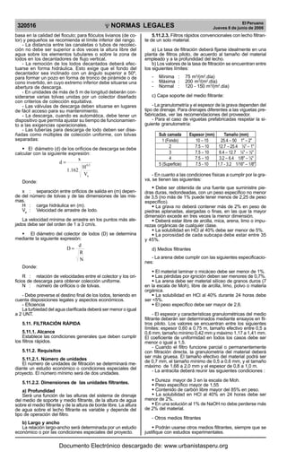 NORMAS LEGALES
R
EPUBLICA DEL PER
U
320516
El Peruano
Jueves 8 de junio de 2006
basa en la calidad del floculo; para flóculos livianos (de co-
lor) y pequeños se recomienda el límite inferior del rango.
- La distancia entre las canaletas o tubos de recolec-
ción no debe ser superior a dos veces la altura libre del
agua sobre los elementos tubulares o sobre la zona de
lodos en los decantadores de flujo vertical.
- La remoción de los lodos decantados deberá efec-
tuarse en forma hidráulica. Esto exige que el fondo del
decantador sea inclinado con un ángulo superior a 50º,
para formar un pozo en forma de tronco de pirámide o de
cono invertido, en cuyo extremo inferior debe situarse una
abertura de descarga.
- En unidades de más de 5 m de longitud deberán con-
siderarse varias tolvas unidas por un colector diseñado
con criterios de colección equitativa.
- Las válvulas de descarga deben situarse en lugares
de fácil acceso para su mantenimiento.
- La descarga, cuando es automática, debe tener un
dispositivo que permita ajustar su tiempo de funcionamien-
to a las exigencias operacionales.
- Las tuberías para descarga de lodo deben ser dise-
ñadas como múltiples de colección uniforme, con tolvas
separadas:
§ El diámetro (d) de los orificios de descarga se debe
calcular con la siguiente expresión:
a
0,5
V
H
1.162
x
d =
Donde:
x : separación entre orificios de salida en (m) depen-
de del número de tolvas y de las dimensiones de las mis-
mas.
H : carga hidráulica en (m).
Va
: Velocidad de arrastre de lodo.
La velocidad mínima de arrastre en los puntos más ale-
jados debe ser del orden de 1 a 3 cm/s.
§ El diámetro del colector de lodos (D) se determina
mediante la siguiente expresión:
N
R
d
D =
Donde:
R : relación de velocidades entre el colector y los ori-
ficios de descarga para obtener colección uniforme.
N : número de orificios o de tolvas.
- Debe preverse el destino final de los lodos, teniendo en
cuenta disposiciones legales y aspectos económicos.
- Eficiencia
La turbiedad del agua clarificada deberá ser menor o igual
a 2 UNT.
5.11. FILTRACIÓN RÁPIDA
5.11.1. Alcance
Establece las condiciones generales que deben cumplir
los filtros rápidos.
5.11.2. Requisitos
5.11.2.1. Número de unidades
El número de unidades de filtración se determinará me-
diante un estudio económico o condiciones especiales del
proyecto. El número mínimo será de dos unidades.
5.11.2.2. Dimensiones de las unidades filtrantes.
a) Profundidad
Será una función de las alturas del sistema de drenaje
del medio de soporte y medio filtrante, de la altura de agua
sobre el medio filtrante y de la altura de borde libre. La altura
de agua sobre el lecho filtrante es variable y depende del
tipo de operación del filtro.
b) Largo y ancho
La relación largo-ancho será determinada por un estudio
económico o por las condiciones especiales del proyecto.
5.11.2.3. Filtros rápidos convencionales con lecho filtran-
te de un solo material.
a) La tasa de filtración deberá fijarse idealmente en una
planta de filtros piloto, de acuerdo al tamaño del material
empleado y a la profundidad del lecho.
b) Los valores de la tasa de filtración se encuentran entre
los siguientes límites:
- Mínima : 75 m3
/(m2
.día)
- Máxima : 200 m3
/(m2
.día)
- Normal : 120 - 150 m3
/(m2
.día)
c) Capa soporte del medio filtrante:
- La granulometría y el espesor de la grava dependen del
tipo de drenaje. Para drenajes diferentes a las viguetas pre-
fabricadas, ver las recomendaciones del proveedor.
- Para el caso de viguetas prefabricadas respetar la si-
guiente granulometría:
Sub camada Espesor (mm) Tamaño (mm)
1 (Fondo) 10 – 15 25.4 – 50 1" – 2"
2 7.5 – 10 12.7 – 25.4 ½" – 1"
3 7.5 – 10 6.4 – 12.7 ¼" – ½"
4 7.5 – 10 3.2 – 6.4 1/8" – ¼"
5 (Superficie) 7.5 - 10 1.7 - 3.2 1/16" – 1/8"
- En cuanto a las condiciones físicas a cumplir por la gra-
va, se tienen las siguientes:
§ Debe ser obtenida de una fuente que suministre pie-
dras duras, redondeadas, con un peso específico no menor
de 3,5 (no más de 1% puede tener menos de 2,25 de peso
específico).
§ La grava no deberá contener más de 2% en peso de
piedras aplanadas, alargadas o finas, en las que la mayor
dimensión excede en tres veces la menor dimensión.
§ Deberá estar libre de arcilla, mica, arena, limo o impu-
rezas orgánicas de cualquier clase.
§ La solubilidad en HCl al 40% debe ser menor de 5%.
§ La porosidad de cada subcapa debe estar entre 35
y 45%.
d) Medios filtrantes
- La arena debe cumplir con las siguientes especificacio-
nes:
§ El material laminar o micáceo debe ser menor de 1%.
§ Las pérdidas por ignición deben ser menores de 0,7%.
§ La arena debe ser material silíceo de granos duros (7
en la escala de Moh), libre de arcilla, limo, polvo o materia
orgánica.
§ La solubilidad en HCl al 40% durante 24 horas debe
ser <5%.
§ El peso específico debe ser mayor de 2,6.
- El espesor y características granulométricas del medio
filtrante deberán ser determinados mediante ensayos en fil-
tros piloto. Los valores se encuentran entre los siguientes
límites: espesor 0,60 a 0.75 m, tamaño efectivo entre 0,5 a
0,6 mm, tamaño mínimo 0,42 mm y máximo 1,17 a 1,41 mm.
El coeficiente de uniformidad en todos los casos debe ser
menor o igual a 1,5.
- Cuando el filtro funcione parcial o permanentemente
con filtración directa, la granulometría del material deberá
ser más gruesa. El tamaño efectivo del material podrá ser
de 0,7 mm, el tamaño mínimo de 0,5 a 0,6 mm, y el tamaño
máximo de 1,68 a 2,0 mm y el espesor de 0,8 a 1,0 m.
- La antracita deberá reunir las siguientes condiciones :
§ Dureza mayor de 3 en la escala de Moh.
§ Peso específico mayor de 1,55
§ Contenido de carbón libre mayor del 85% en peso.
§ La solubilidad en HCl al 40% en 24 horas debe ser
menor de 2%.
§ En una solución al 1% de NaOH no debe perderse más
de 2% del material.
- Otros medios filtrantes
§ Podrán usarse otros medios filtrantes, siempre que se
justifique con estudios experimentales.
Documento Electrónico descargado de: www.urbanistasperu.org
 