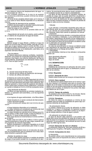 NORMAS LEGALES
R
EPUBLICA DEL PER
U
320518
El Peruano
Jueves 8 de junio de 2006
• La distancia máxima del desplazamiento del agua no
deberá exceder de 1,05 m.
• En unidades pequeñas en la que no se superen
las condiciones anteriores, pueden omitirse las canale-
tas laterales.
• El fondo de las canaletas deberá estar, por lo menos, 5
a 10 cm sobre el lecho filtrante expandido en su elevación
máxima.
• Capacidad de descarga de las canaletas
• Deberá calcularse para la velocidad máxima del lavado
previsto, considerando 30% de sobrecarga.
• Nivel de carga en las canaletas
• El borde libre mínimo en la canaleta debe ser de
0,10 m.
- Dependiendo del tamaño de la planta, podrá justificar-
se un sistema de recuperación de agua de lavado.
e) Sistema de drenaje
- Diseño
Deberá recoger el agua filtrada y distribuir el agua de
lavado en la forma más uniforme posible, para ello es nece-
sario que el agua ingrese a todo lo ancho del filtro, no se
permitirá el ingreso concentrado en un punto, ya que favore-
ce diferencias extremas en la distribución, y por tanto, en la
expansión del lecho filtrante.
- Tipo de sistema
Se deberá seleccionar sistemas confiables, resistentes,
eficientes, que puedan ser construidos localmente, sean eco-
nómicos y que logren una uniforme distribución del flujo en
el lecho filtrante, aceptándose una desviación menor o igual
a 5%. Esto se logra cuando:
0,46
A
nA
C
L
≤
Donde:
Ac :
sección transversal del falso fondo
AL
: sección de los orificios de distribución del drenaje.
n : número de orificios del sistema.
f) Sistemas de control de los filtros
El sistema de control de los filtros dependerá de la forma
de operación de los mismos. Los filtros deben diseñarse para
operar con tasa declinante para lograr mayor eficiencia, faci-
lidad de operación y menor costo de operación del sistema.
Podrá usarse tasa constante previa justificación y tomando
en cuenta lo indicado en 4.4.4 y 4.4.6 de la presente norma.
- Tasa declinante de filtración
Los filtros con tasa declinante se controlan mediante ver-
tederos. La operación será automática, y con las siguientes
condiciones:
• Los ingresos de agua sedimentada a los filtros deben:
§ Estar situados en un canal o conducto de interconexión.
§ Tener secciones iguales.
§ Estar ubicados por debajo del nivel mínimo de ope-
ración.
• Carga hidráulica disponible en la instalación
La carga hidráulica se considerará por encima del nivel
del vertedero de salida de la batería de filtros.
La carga hidráulica se calculará de tal manera que al ini-
ciar la carrera un filtro recién lavado, la tasa de filtración no
exceda de 1,5 veces la tasa promedio de diseño.
Esta carga decrece al incrementarse el número de filtros
de la batería.
Puede variar de 0,50 m para 4 filtros a 0,20 m para 8.
Deberá presentarse el cálculo de esta carga, pudiendo utili-
zar programas de cómputo disponibles.
Deberá considerarse un aliviadero regulable en el canal
de distribución de agua sedimentada para limitar la carga
hidráulica.
• El proyectista deberá incluir en el instructivo de arran-
que los procedimientos para la instalación de la tasa decli-
nante durante la operación inicial.
- Medidor de pérdida de carga
En cada unidad deberá colocarse un medidor de pérdida
de carga, el que podrá consistir de un piezómetro en decí-
metros. Se recomienda tener alarma visual o acústica cuan-
do la pérdida exceda de un máximo preestablecido.
Los filtros de tasa declinante no requieren medidor de
pérdida de carga, esto se puede determinar visualmente y
su límite máximo debe estar limitado por un aliviadero regu-
lable en el canal de distribución de agua sedimentada. Los
filtros de tasa constante requieren un medidor de pérdida de
carga en cada una de las unidades.
- Válvulas
• Las válvulas o compuertas requeridas para cada uni-
dad filtrante serán las que correspondan al diseño adopta-
do. Las válvulas de accionamiento frecuente deberán ser
tipo mariposa, sobre todo cuando la operación es manual.
• Operación
El accionamiento de las válvulas o compuertas podrá ser
manual, neumático o hidráulico, o una combinación de es-
tos medios, dependiendo del tamaño de las instalaciones y
de los recursos disponibles para la operación y mantenimien-
to. Para todos los casos de accionamiento se deberá contar
con la alternativa de operación manual.
• Dispositivo de seguridad
En caso de accionamiento no manual, se deberá contar
con dispositivos de seguridad para evitar cualquier manio-
bra inadecuada en el manejo de los filtros.
• Velocidades
Las velocidades máximas en las válvulas o compuertas
deberán ser:
Agua decantada (afluente) : 1,0 m/s
Agua filtrada (efluente) : 1,8 m/s
Agua de lavado : 1,5 m/s
5.12. DESINFECCIÓN
5.12.1. Alcance
Establece las condiciones de aplicación del cloro como
agente desinfectante para el agua, su dosificación y extrac-
ción de los cilindros.
5.12.2. Requisitos
5.12.2.1. Demanda de cloro
Deberá determinarse por los ensayos correspondientes.
5.12.2.2. Cloro residual
El efluente de la planta deberá tener por lo menos 1 ppm
de cloro residual o el necesario para que en el punto más
alejado de la red exista no menos de 0.2 ppm En las locali-
dades en las que exista endemicidad de enfermedades dia-
rreicas como el cólera, el residual en los puntos más aleja-
dos deberá ser de 0.5 ppm.
5.12.2.3. Tiempo de contacto
Se aceptará como mínimo entre 5 a 10 minutos. Siendo
deseable un tiempo total de contacto de 30 minutos.
5.12.2.4. Cloradores
En todos los casos se considerará un mínimo de dos
unidades para que estén en posibilidad de operar bajo con-
diciones extremas de dosificación.
- De alimentación directa
La presión máxima en el punto de aplicación no debe
exceder de 1.0 kg/cm2
(15 lbs/pulg2). Su operación es poco
confiable y solo deberá considerarse cuando no se dispon-
ga de energía eléctrica o línea de agua a presión.
- De aplicación en solución al vacío
El agua de dilución debe aplicarse a una presión sufi-
ciente para vencer las pérdidas de carga de la tubería, pér-
dida de carga en el inyector y la contrapresión en el punto de
aplicación. La concentración de la solución de cloro no será
mayor de 3500 mg/l de cloro.
5.12.2.5. Extracción de cloro en cilindros
La extracción máxima de cloro para cilindros de 68 kg y
1000 kg es de 16 kg/día y 180 kg/día, respectivamente.
5.12.2.6. Compuestos de cloro
a) Hipocloritos
Se podrán utilizar como desinfectante los compuestos
de cloro tales como el hipoclorito de calcio y el hipoclorito
de sodio.
Documento Electrónico descargado de: www.urbanistasperu.org
 