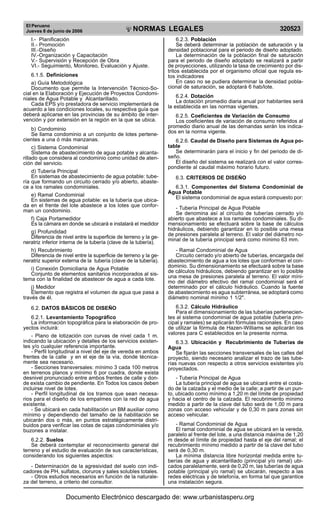 El Peruano
Jueves 8 de junio de 2006 320523NORMAS LEGALES
R
EPUBLICA DEL PERU
I.- Planificación
II.- Promoción
III.-Diseño
IV.-Organización y Capacitación
V.- Supervisión y Recepción de Obra
VI.- Seguimiento, Monitoreo, Evaluación y Ajuste.
6.1.5. Definiciones
a) Guía Metodológica
Documento que permite la Intervención Técnico-So-
cial en la Elaboración y Ejecución de Proyectos Condomi-
niales de Agua Potable y Alcantarillado.
Cada EPS y/o prestadora de servicio implementará de
acuerdo a las condiciones locales, su respectiva guía que
deberá aplicarse en las provincias de su ámbito de inter-
vención y por extensión en la región en la que se ubica.
b) Condominio
Se llama condominio a un conjunto de lotes pertene-
cientes a una ó más manzanas.
c) Sistema Condominial
Sistema de abastecimiento de agua potable y alcanta-
rillado que considera al condominio como unidad de aten-
ción del servicio.
d) Tubería Principal
En sistemas de abastecimiento de agua potable: tube-
ría que formando un circuito cerrado y/o abierto, abaste-
ce a los ramales condominiales.
e) Ramal Condominial
En sistemas de agua potable: es la tubería que ubica-
da en el frente del lote abastece a los lotes que confor-
man un condominio.
f) Caja Portamedidor
Es la cámara en donde se ubicará e instalará el medidor
g) Profundidad
Diferencia de nivel entre la superficie de terreno y la ge-
neratriz inferior interna de la tubería (clave de la tubería).
h) Recubrimiento
Diferencia de nivel entre la superficie de terreno y la ge-
neratriz superior externa de la tubería (clave de la tubería).
i) Conexión Domiciliaria de Agua Potable
Conjunto de elementos sanitarios incorporados al sis-
tema con la finalidad de abastecer de agua a cada lote.
j) Medidor
Elemento que registra el volumen de agua que pasa a
través de él.
6.2. DATOS BÁSICOS DE DISEÑO
6.2.1. Levantamiento Topográfico
La información topográfica para la elaboración de pro-
yectos incluirá:
- Plano de lotización con curvas de nivel cada 1 m.
indicando la ubicación y detalles de los servicios existen-
tes y/o cualquier referencia importante.
- Perfil longitudinal a nivel del eje de vereda en ambos
frentes de la calle y en el eje de la vía, donde técnica-
mente sea necesario.
- Secciones transversales: mínimo 3 cada 100 metros
en terrenos planos y mínimo 6 por cuadra, donde exista
desnivel pronunciado entre ambos frentes de calle y don-
de exista cambio de pendiente. En Todos los casos deben
incluirse nivel de lotes.
- Perfil longitudinal de los tramos que sean necesa-
rios para el diseño de los empalmes con la red de agua
existente.
- Se ubicará en cada habilitación un BM auxiliar como
mínimo y dependiendo del tamaño de la habilitación se
ubicarán dos o más, en puntos estratégicamente distri-
buidos para verificar las cotas de cajas condominiales y/o
buzones a instalar.
6.2.2. Suelos
Se deberá contemplar el reconocimiento general del
terreno y el estudio de evaluación de sus características,
considerando los siguientes aspectos:
- Determinación de la agresividad del suelo con indi-
cadores de PH, sulfatos, cloruros y sales solubles totales.
- Otros estudios necesarios en función de la naturale-
za del terreno, a criterio del consultor.
6.2.3. Población
Se deberá determinar la población de saturación y la
densidad poblacional para el periodo de diseño adoptado.
La determinación de la población final de saturación
para el periodo de diseño adoptado se realizará a partir
de proyecciones, utilizando la tasa de crecimiento por dis-
tritos establecida por el organismo oficial que regula es-
tos indicadores
En caso no se pudiera determinar la densidad pobla-
cional de saturación, se adoptará 6 hab/lote.
6.2.4. Dotación
La dotación promedio diaria anual por habitantes será
la establecida en las normas vigentes.
6.2.5. Coeficientes de Variación de Consumo
Los coeficientes de variación de consumo referidos al
promedio diario anual de las demandas serán los indica-
dos en la norma vigente.
6.2.6. Caudal de Diseño para Sistemas de Agua po-
table
Se determinarán para el inicio y fin del periodo de di-
seño.
El diseño del sistema se realizará con el valor corres-
pondiente al caudal máximo horario futuro.
6.3. CRITERIOS DE DISEÑO
6.3.1. Componentes del Sistema Condominial de
Agua Potable
El sistema condominial de agua estará compuesto por:
- Tubería Principal de Agua Potable
Se denomina así al circuito de tuberías cerrado y/o
abierto que abastece a los ramales condominiales. Su di-
mensionamiento se efectuará sobre la base de cálculos
hidráulicos, debiendo garantizar en lo posible una mesa
de presiones paralela al terreno. El valor del diámetro no-
minal de la tubería principal será como mínimo 63 mm.
- Ramal Condominial de Agua
Circuito cerrado y/o abierto de tuberías, encargada del
abastecimiento de agua a los lotes que conforman el con-
dominio. Su dimensionamiento se efectuará sobre la base
de cálculos hidráulicos, debiendo garantizar en lo posible
una mesa de presiones paralela al terreno. El valor míni-
mo del diámetro efectivo del ramal condominial será el
determinado por el cálculo hidráulico. Cuando la fuente
de abastecimiento es agua subterránea, se adoptará como
diámetro nominal mínimo 1 1/2".
6.3.2. Cálculo Hidráulico
Para el dimensionamiento de las tuberías pertenecien-
tes al sistema condominial de agua potable (tubería prin-
cipal y ramales) se aplicarán fórmulas racionales. En caso
de utilizar la fórmula de Hazen-Williams se aplicarán los
valores para C establecidos en la presente norma.
6.3.3. Ubicación y Recubrimiento de Tuberías de
Agua
Se fijarán las secciones transversales de las calles del
proyecto, siendo necesario analizar el trazo de las tube-
rías nuevas con respecto a otros servicios existentes y/o
proyectados.
- Tubería Principal de Agua
La tubería principal de agua se ubicará entre el costa-
do de la calzada y el medio de la calle; a partir de un pun-
to, ubicado como mínimo a 1,20 m del límite de propiedad
y hacia el centro de la calzada. El recubrimiento mínimo
medido a partir de la clave del tubo será de 1,00 m para
zonas con acceso vehicular y de 0,30 m para zonas sin
acceso vehicular.
- Ramal Condominial de Agua
El ramal condominial de agua se ubicará en la vereda,
paralelo al frente del lote, a una distancia máxima de 1,20
m desde el límite de propiedad hasta el eje del ramal; el
recubrimiento mínimo medido a partir de la clave del tubo
será de 0,30 m.
La mínima distancia libre horizontal medida entre tu-
berías de agua y alcantarillado (principal y/o ramal) ubi-
cados paralelamente, será de 0,20 m, las tuberías de agua
potable (principal y/o ramal) se ubicarán, respecto a las
redes eléctricas y de telefonía, en forma tal que garantice
una instalación segura.
Documento Electrónico descargado de: www.urbanistasperu.org
 