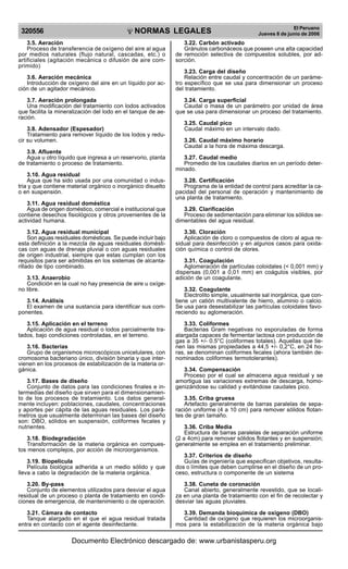 NORMAS LEGALES
R
EPUBLICA DEL PER
U
320556
El Peruano
Jueves 8 de junio de 2006
3.5. Aeración
Proceso de transferencia de oxígeno del aire al agua
por medios naturales (flujo natural, cascadas, etc.) o
artificiales (agitación mecánica o difusión de aire com-
primido)
3.6. Aeración mecánica
Introducción de oxígeno del aire en un líquido por ac-
ción de un agitador mecánico.
3.7. Aeración prolongada
Una modificación del tratamiento con lodos activados
que facilita la mineralización del lodo en el tanque de ae-
ración.
3.8. Adensador (Espesador)
Tratamiento para remover líquido de los lodos y redu-
cir su volumen.
3.9. Afluente
Agua u otro líquido que ingresa a un reservorio, planta
de tratamiento o proceso de tratamiento.
3.10. Agua residual
Agua que ha sido usada por una comunidad o indus-
tria y que contiene material orgánico o inorgánico disuelto
o en suspensión.
3.11. Agua residual doméstica
Agua de origen doméstico, comercial e institucional que
contiene desechos fisiológicos y otros provenientes de la
actividad humana.
3.12. Agua residual municipal
Son aguas residuales domésticas. Se puede incluir bajo
esta definición a la mezcla de aguas residuales domésti-
cas con aguas de drenaje pluvial o con aguas residuales
de origen industrial, siempre que estas cumplan con los
requisitos para ser admitidas en los sistemas de alcanta-
rillado de tipo combinado.
3.13. Anaerobio
Condición en la cual no hay presencia de aire u oxíge-
no libre.
3.14. Análisis
El examen de una sustancia para identificar sus com-
ponentes.
3.15. Aplicación en el terreno
Aplicación de agua residual o lodos parcialmente tra-
tados, bajo condiciones controladas, en el terreno.
3.16. Bacterias
Grupo de organismos microscópicos unicelulares, con
cromosoma bacteriano único, división binaria y que inter-
vienen en los procesos de estabilización de la materia or-
gánica.
3.17. Bases de diseño
Conjunto de datos para las condiciones finales e in-
termedias del diseño que sirven para el dimensionamien-
to de los procesos de tratamiento. Los datos general-
mente incluyen: poblaciones, caudales, concentraciones
y aportes per cápita de las aguas residuales. Los pará-
metros que usualmente determinan las bases del diseño
son: DBO, sólidos en suspensión, coliformes fecales y
nutrientes.
3.18. Biodegradación
Transformación de la materia orgánica en compues-
tos menos complejos, por acción de microorganismos.
3.19. Biopelícula
Película biológica adherida a un medio sólido y que
lleva a cabo la degradación de la materia orgánica.
3.20. By-pass
Conjunto de elementos utilizados para desviar el agua
residual de un proceso o planta de tratamiento en condi-
ciones de emergencia, de mantenimiento o de operación.
3.21. Cámara de contacto
Tanque alargado en el que el agua residual tratada
entra en contacto con el agente desinfectante.
3.22. Carbón activado
Gránulos carbonáceos que poseen una alta capacidad
de remoción selectiva de compuestos solubles, por ad-
sorción.
3.23. Carga del diseño
Relación entre caudal y concentración de un paráme-
tro específico que se usa para dimensionar un proceso
del tratamiento.
3.24. Carga superficial
Caudal o masa de un parámetro por unidad de área
que se usa para dimensionar un proceso del tratamiento.
3.25. Caudal pico
Caudal máximo en un intervalo dado.
3.26. Caudal máximo horario
Caudal a la hora de máxima descarga.
3.27. Caudal medio
Promedio de los caudales diarios en un período deter-
minado.
3.28. Certificación
Programa de la entidad de control para acreditar la ca-
pacidad del personal de operación y mantenimiento de
una planta de tratamiento.
3.29. Clarificación
Proceso de sedimentación para eliminar los sólidos se-
dimentables del agua residual.
3.30. Cloración
Aplicación de cloro o compuestos de cloro al agua re-
sidual para desinfección y en algunos casos para oxida-
ción química o control de olores.
3.31. Coagulación
Aglomeración de partículas coloidales (< 0,001 mm) y
dispersas (0,001 a 0,01 mm) en coágulos visibles, por
adición de un coagulante.
3.32. Coagulante
Electrolito simple, usualmente sal inorgánica, que con-
tiene un catión multivalente de hierro, aluminio o calcio.
Se usa para desestabilizar las partículas coloidales favo-
reciendo su aglomeración.
3.33. Coliformes
Bacterias Gram negativas no esporuladas de forma
alargada capaces de fermentar lactosa con producción de
gas a 35 +/- 0.5°C (coliformes totales). Aquellas que tie-
nen las mismas propiedades a 44,5 +/- 0,2°C, en 24 ho-
ras, se denominan coliformes fecales (ahora también de-
nominados coliformes termotolerantes).
3.34. Compensación
Proceso por el cual se almacena agua residual y se
amortigua las variaciones extremas de descarga, homo-
genizándose su calidad y evitándose caudales pico.
3.35. Criba gruesa
Artefacto generalmente de barras paralelas de sepa-
ración uniforme (4 a 10 cm) para remover sólidos flotan-
tes de gran tamaño.
3.36. Criba Media
Estructura de barras paralelas de separación uniforme
(2 a 4cm) para remover sólidos flotantes y en suspensión;
generalmente se emplea en el tratamiento preliminar.
3.37. Criterios de diseño
Guías de ingeniería que especifican objetivos, resulta-
dos o límites que deben cumplirse en el diseño de un pro-
ceso, estructura o componente de un sistema
3.38. Cuneta de coronación
Canal abierto, generalmente revestido, que se locali-
za en una planta de tratamiento con el fin de recolectar y
desviar las aguas pluviales.
3.39. Demanda bioquímica de oxígeno (DBO)
Cantidad de oxígeno que requieren los microorganis-
mos para la estabilización de la materia orgánica bajo
Documento Electrónico descargado de: www.urbanistasperu.org
 