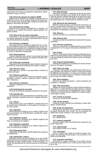 El Peruano
Jueves 8 de junio de 2006 320557NORMAS LEGALES
R
EPUBLICA DEL PERU
condiciones de tiempo y temperatura específicos (gene-
ralmente 5 días y a 20°C).
3.40. Demanda química de oxígeno (DQO)
Medida de la cantidad de oxígeno requerido para la
oxidación química de la materia orgánica del agua resi-
dual, usando como oxidante sales inorgánicas de perman-
ganato o dicromato de potasio.
3.41. Densidad de energía
Relación de la potencia instalada de un aerador y el
volumen, en un tanque de aeración, laguna aerada o di-
gestor aerobio.
3.42. Depuración de aguas residuales
Purificación o remoción de sustancias objetables de
las aguas residuales; se aplica exclusivamente a proce-
sos de tratamiento de líquidos.
3.43. Derrame accidental
Descarga directa o indirecta no planificada de un líqui-
do que contiene sustancias indeseables que causan no-
torios efectos adversos en la calidad del cuerpo receptor.
Esta descarga puede ser resultado de un accidente, efec-
to natural u operación inapropiada.
3.44. Desarenadores
Cámara diseñada para reducir la velocidad del agua
residual y permitir la remoción de sólidos minerales (are-
na y otros), por sedimentación.
3.45. Descarga controlada
Regulación de la descarga del agua residual cruda para
eliminar las variaciones extremas de caudal y calidad.
3.46. Desecho ácido
Descarga que contiene una apreciable cantidad de
acidez y pH bajo.
3.47. Desecho peligroso
Desecho que tiene una o más de las siguientes carac-
terísticas: corrosivo, reactivo, explosivo, tóxico, inflama-
ble o infeccioso.
3.48. Desecho industrial
Desecho originado en la manufactura de un producto
específico.
3.49. Deshidratación de lodos
Proceso de remoción del agua contenida en los lodos.
3.50. Desinfección
La destrucción de microorganismos presentes en las
aguas residuales mediante el uso de un agente desinfec-
tante.
3.51. Difusor
Placa porosa, tubo u otro artefacto, a través de la cual
se inyecta aire comprimido u otros gases en burbujas, a
la masa líquida.
3.52. Digestión
Descomposición biológica de la materia orgánica del
lodo que produce una mineralización, licuefacción y gasi-
ficación parcial.
3.53. Digestión aerobia
Descomposición biológica de la materia orgánica del
lodo, en presencia de oxígeno.
3.54. Digestión anaerobia
Descomposición biológica de la materia orgánica del
lodo, en ausencia de oxígeno.
3.55. Disposición final
Disposición del efluente o del lodo tratado de una planta
de tratamiento.
3.56. Distribuidor rotativo
Dispositivo móvil que gira alrededor de un eje central
y está compuesto por brazos horizontales con orificios que
descargan el agua residual sobre un filtro biológico. La
acción de descarga de los orificios produce el movimiento
rotativo.
3.57. Edad del lodo
Parámetro de diseño y operación propio de los proce-
sos de lodos activados que resulta de la relación de la
masa de sólidos volátiles presentes en el tanque de aera-
ción dividido por la masa de sólidos volátiles removidos
del sistema por día. El parámetro se expresa en días.
3.58. Eficiencia del tratamiento
Relación entre la masa o concentración removida y la
masa o concentración aplicada, en un proceso o planta
de tratamiento y para un parámetro específico. Puede
expresarse en decimales o porcentaje.
3.59. Efluente
Líquido que sale de un proceso de tratamiento.
3.60. Efluente final
Líquido que sale de una planta de tratamiento de aguas
residuales.
3.61. Emisario submarino
Tubería y accesorios complementarios que permiten
la disposición de las aguas residuales pretratadas en el
mar.
3.62. Emisor
Canal o tubería que recibe las aguas residuales de un
sistema de alcantarillado hasta una planta de tratamiento
o de una planta de tratamiento hasta un punto de disposi-
ción final.
3.63. Examen bacteriológico
Análisis para determinar y cuantificar el número de bac-
terias en las aguas residuales.
3.64. Factor de carga
Parámetro operacional y de diseño del proceso de lo-
dos activados que resulta de dividir la masa del sustrato
(kg DBO/d) que alimenta a un tanque de aeración, entre
la masa de microorganismos en el sistema, representada
por la masa de sólidos volátiles.
3.65. Filtro biológico
Sinónimo de «filtro percolador», «lecho bacteriano de
contacto» o «biofiltro»
3.66. Filtro percolador
Sistema en el que se aplica el agua residual sedimen-
tada sobre un medio filtrante de piedra gruesa o material
sintético. La película de microorganismos que se desa-
rrolla sobre el medio filtrante estabiliza la materia orgáni-
ca del agua residual.
3.67. Fuente no puntual
Fuente de contaminación dispersa.
3.68. Fuente puntual
Cualquier fuente definida que descarga o puede des-
cargar contaminantes.
3.69. Grado de tratamiento
Eficiencia de remoción de una planta de tratamiento
de aguas residuales para cumplir con los requisitos de
calidad del cuerpo receptor o las normas de reuso.
3.70. Igualación
Ver compensación.
3.71. Impacto ambiental
Cambio o efecto sobre el ambiente que resulta de una
acción específica.
3.72. Impermeable
Que impide el paso de un líquido.
3.73. Interceptor
Canal o tubería que recibe el caudal de aguas resi-
duales de descargas transversales y las conduce a una
planta de tratamiento.
3.74. Irrigación superficial
Aplicación de aguas residuales en el terreno de tal
modo que fluyan desde uno o varios puntos hasta el final
de un lote.
Documento Electrónico descargado de: www.urbanistasperu.org
 