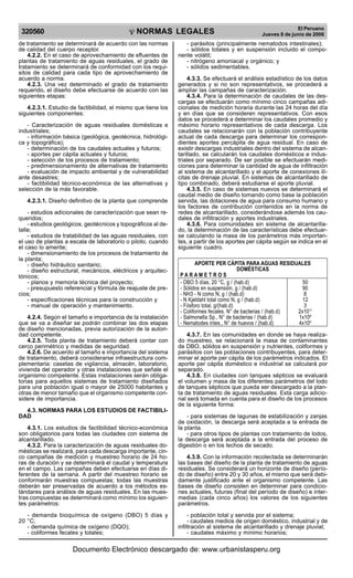 NORMAS LEGALES
R
EPUBLICA DEL PER
U
320560
El Peruano
Jueves 8 de junio de 2006
de tratamiento se determinará de acuerdo con las normas
de calidad del cuerpo receptor.
4.2.2. En el caso de aprovechamiento de efluentes de
plantas de tratamiento de aguas residuales, el grado de
tratamiento se determinará de conformidad con los requi-
sitos de calidad para cada tipo de aprovechamiento de
acuerdo a norma.
4.2.3. Una vez determinado el grado de tratamiento
requerido, el diseño debe efectuarse de acuerdo con las
siguientes etapas:
4.2.3.1. Estudio de factibilidad, el mismo que tiene los
siguientes componentes:
- Caracterización de aguas residuales domésticas e
industriales;
- información básica (geológica, geotécnica, hidrológi-
ca y topográfica);
- determinación de los caudales actuales y futuros;
- aportes per cápita actuales y futuros;
- selección de los procesos de tratamiento;
- predimensionamiento de alternativas de tratamiento
- evaluación de impacto ambiental y de vulnerabilidad
ante desastres;
- factibilidad técnico-económica de las alternativas y
selección de la más favorable.
4.2.3.1. Diseño definitivo de la planta que comprende
- estudios adicionales de caracterización que sean re-
queridos;
- estudios geológicos, geotécnicos y topográficos al de-
talle;
- estudios de tratabilidad de las aguas residuales, con
el uso de plantas a escala de laboratorio o piloto, cuando
el caso lo amerite;
- dimensionamiento de los procesos de tratamiento de
la planta;
- diseño hidráulico sanitario;
- diseño estructural, mecánicos, eléctricos y arquitec-
tónicos;
- planos y memoria técnica del proyecto;
- presupuesto referencial y fórmula de reajuste de pre-
cios;
- especificaciones técnicas para la construcción y
- manual de operación y mantenimiento.
4.2.4. Según el tamaño e importancia de la instalación
que se va a diseñar se podrán combinar las dos etapas
de diseño mencionadas, previa autorización de la autori-
dad competente.
4.2.5. Toda planta de tratamiento deberá contar con
cerco perimétrico y medidas de seguridad.
4.2.6. De acuerdo al tamaño e importancia del sistema
de tratamiento, deberá considerarse infraestructura com-
plementaria: casetas de vigilancia, almacén, laboratorio,
vivienda del operador y otras instalaciones que señale el
organismo competente. Estas instalaciones serán obliga-
torias para aquellos sistemas de tratamiento diseñados
para una población igual o mayor de 25000 habitantes y
otras de menor tamaño que el organismo competente con-
sidere de importancia.
4.3. NORMAS PARA LOS ESTUDIOS DE FACTIBILI-
DAD
4.3.1. Los estudios de factibilidad técnico-económica
son obligatorios para todas las ciudades con sistema de
alcantarillado.
4.3.2. Para la caracterización de aguas residuales do-
mésticas se realizará, para cada descarga importante, cin-
co campañas de medición y muestreo horario de 24 ho-
ras de duración y se determinará el caudal y temperatura
en el campo. Las campañas deben efectuarse en días di-
ferentes de la semana. A partir del muestreo horario se
conformarán muestras compuestas; todas las muestras
deberán ser preservadas de acuerdo a los métodos es-
tándares para análisis de aguas residuales. En las mues-
tras compuestas se determinará como mínimo los siguien-
tes parámetros:
- demanda bioquímica de oxígeno (DBO) 5 días y
20 °C;
- demanda química de oxígeno (DQO);
- coliformes fecales y totales;
- parásitos (principalmente nematodos intestinales);
- sólidos totales y en suspensión incluido el compo-
nente volátil;
- nitrógeno amoniacal y orgánico; y
- sólidos sedimentables.
4.3.3. Se efectuará el análisis estadístico de los datos
generados y si no son representativos, se procederá a
ampliar las campañas de caracterización.
4.3.4. Para la determinación de caudales de las des-
cargas se efectuarán como mínimo cinco campañas adi-
cionales de medición horaria durante las 24 horas del día
y en días que se consideren representativos. Con esos
datos se procederá a determinar los caudales promedio y
máximo horario representativos de cada descarga. Los
caudales se relacionarán con la población contribuyente
actual de cada descarga para determinar los correspon-
dientes aportes percápita de agua residual. En caso de
existir descargas industriales dentro del sistema de alcan-
tarillado, se calcularán los caudales domésticos e indus-
triales por separado. De ser posible se efectuarán medi-
ciones para determinar la cantidad de agua de infiltración
al sistema de alcantarillado y el aporte de conexiones ilí-
citas de drenaje pluvial. En sistemas de alcantarillado de
tipo combinado, deberá estudiarse el aporte pluvial.
4.3.5. En caso de sistemas nuevos se determinará el
caudal medio de diseño tomando como base la población
servida, las dotaciones de agua para consumo humano y
los factores de contribución contenidos en la norma de
redes de alcantarillado, considerándose además los cau-
dales de infiltración y aportes industriales.
4.3.6. Para comunidades sin sistema de alcantarilla-
do, la determinación de las características debe efectuar-
se calculando la masa de los parámetros más importan-
tes, a partir de los aportes per cápita según se indica en el
siguiente cuadro.
APORTE PER CÁPITA PARA AGUAS RESIDUALES
DOMÉSTICAS
P A R A M E T R O S
- DBO 5 días, 20 °C, g / (hab.d) 50
- Sólidos en suspensión, g / (hab.d) 90
- NH3 - N como N, g / (hab.d) 8
- N Kjeldahl total como N, g / (hab.d) 12
- Fósforo total, g/(hab.d) 3
- Coliformes fecales. N° de bacterias / (hab.d) 2x1011
- Salmonella Sp., N° de bacterias / (hab.d) 1x108
- Nematodes intes., N° de huevos / (hab.d) 4x105
4.3.7. En las comunidades en donde se haya realiza-
do muestreo, se relacionará la masa de contaminantes
de DBO, sólidos en suspensión y nutrientes, coliformes y
parásitos con las poblaciones contribuyentes, para deter-
minar el aporte per cápita de los parámetros indicados. El
aporte per cápita doméstico e industrial se calculará por
separado.
4.3.8. En ciudades con tanques sépticos se evaluará
el volumen y masa de los diferentes parámetros del lodo
de tanques sépticos que pueda ser descargado a la plan-
ta de tratamiento de aguas residuales. Esta carga adicio-
nal será tomada en cuenta para el diseño de los procesos
de la siguiente forma:
- para sistemas de lagunas de estabilización y zanjas
de oxidación, la descarga será aceptada a la entrada de
la planta.
- para otros tipos de plantas con tratamiento de lodos,
la descarga será aceptada a la entrada del proceso de
digestión o en los lechos de secado.
4.3.9. Con la información recolectada se determinarán
las bases del diseño de la planta de tratamiento de aguas
residuales. Se considerará un horizonte de diseño (perío-
do de diseño) entre 20 y 30 años, el mismo que será debi-
damente justificado ante el organismo competente. Las
bases de diseño consisten en determinar para condicio-
nes actuales, futuras (final del período de diseño) e inter-
medias (cada cinco años) los valores de los siguientes
parámetros.
- población total y servida por el sistema;
- caudales medios de origen doméstico, industrial y de
infiltración al sistema de alcantarillado y drenaje pluvial;
- caudales máximo y mínimo horarios;
Documento Electrónico descargado de: www.urbanistasperu.org
 