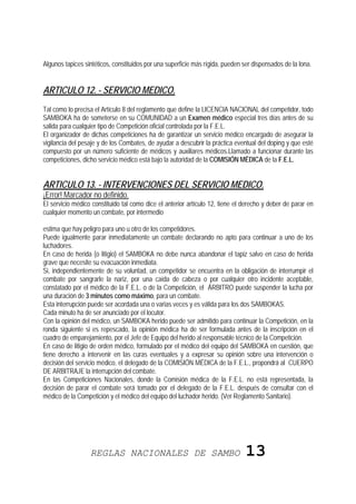 Algunos tapices sintéticos, constituidos por una superficie más rígida, pueden ser dispensados de la lona.


ARTICULO 12. - SERVICIO MEDICO.
Tal como lo precisa el Artículo 8 del reglamento que define la LICENCIA NACIONAL del competidor, todo
SAMBOKA ha de someterse en su COMUNIDAD a un Examen médico especial tres días antes de su
salida para cualquier tipo de Competición oficial controlada por la F.E.L.
El organizador de dichas competiciones ha de garantizar un servicio médico encargado de asegurar la
vigilancia del pesaje y de los Combates, de ayudar a descubrir la práctica eventual del doping y que esté
compuesto por un número suficiente de médicos y auxiliares médicos.Llamado a funcionar durante las
competiciones, dicho servicio médico está bajo la autoridad de la COMISIÓN MÉDICA de la F.E.L.


ARTICULO 13. - INTERVENCIONES DEL SERVICIO MEDICO.
¡Error! Marcador no definido.
El servicio médico constituido tal como dice el anterior artículo 12, tiene el derecho y deber de parar en
cualquier momento un combate, por intermedio

estima que hay peligro para uno u otro de los competidores.
Puede igualmente parar inmediatamente un combate declarando no apto para continuar a uno de los
luchadores.
En caso de herida (o litigio) el SAMBOKA no debe nunca abandonar el tapiz salvo en caso de herida
grave que necesite su evacuación inmediata.
Si, independientemente de su voluntad, un competidor se encuentra en la obligación de interrumpir el
combate por sangrarle la nariz, por una caída de cabeza o por cualquier otro incidente aceptable,
constatado por el médico de la F.E.L. o de la Competición, el ÁRBITRO puede suspender la lucha por
una duración de 3 minutos como máximo, para un combate.
Esta interrupción puede ser acordada una o varias veces y es válida para los dos SAMBOKAS.
Cada minuto ha de ser anunciado por el locutor.
Con la opinión del médico, un SAMBOKA herido puede ser admitido para continuar la Competición, en la
ronda siguiente si es repescado, la opinión médica ha de ser formulada antes de la inscripción en el
cuadro de emparejamiento, por el Jefe de Equipo del herido al responsable técnico de la Competición.
En caso de litigio de orden médico, formulado por el médico del equipo del SAMBOKA en cuestión, que
tiene derecho a intervenir en las curas eventuales y a expresar su opinión sobre una intervención o
decisión del servicio médico, el delegado de la COMISIÓN MÉDICA de la F.E.L., propondrá al CUERPO
DE ARBITRAJE la interrupción del combate.
En las Competiciones Nacionales, donde la Comisión médica de la F.E.L. no está representada, la
decisión de parar el combate será tomado por el delegado de la F.E.L. después de consultar con el
médico de la Competición y el médico del equipo del luchador herido. (Ver Reglamento Sanitario).




                  REGLAS NACIONALES DE SAMBO                                    13
 