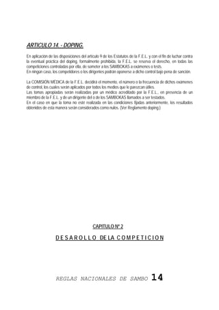 ARTICULO 14. - DOPING.
En aplicación de las disposiciones del artículo 9 de los Estatutos de la F.E.L. y con el fin de luchar contra
la eventual práctica del doping, formalmente prohibida, la F.E.L. se reserva el derecho, en todas las
competiciones controladas por ella, de someter a los SAMBOKAS a exámenes o tests.
En ningún caso, los competidores o los dirigentes podrán oponerse a dicho control bajo pena de sanción.

La COMISIÓN MÉDICA de la F.E.L. decidirá el momento, el número o la frecuencia de dichos exámenes
de control, los cuales serán aplicados por todos los medios que le parezcan útiles.
Las tomas apropiadas serán realizadas por un médico acreditado por la F.E.L., en presencia de un
miembro de la F.E.L. y de un dirigente del o de los SAMBOKAS llamados a ser testados.
En el caso en que la toma no esté realizada en las condiciones fijadas anteriormente, los resultados
obtenidos de esta manera serán considerados como nulos. (Ver Reglamento doping.)




                                           CAPITULO Nº 2

                   D E S A R O L L O DE LA C O M P E T I C I O N




                   REGLAS NACIONALES DE SAMBO                                    14
 