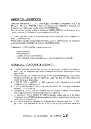 ARTICULO 21. - COMPOSICION.
En todas las competiciones, el CUERPO ARBITRAL para cada combate se compondrá de un JEFE DE
TAPIZ, un JUEZ y un ÁRBITRO, es decir, tres colegiados, cuya modalidad de calificación o de
designación será establecida por el reglamento del CUERPO ARBITRAL.
Está expresamente prohibido cambiar un miembro del CUERPO ARBITRAL en el transcurso de un
combate, salvo en el caso de indisposición grave médicamente certificada.

El CUERPO ARBITRAL no podrá en la medida de lo posible estar compuesto de dos colegiados de la
misma COMUNIDAD o CLUB.
Además, se hará lo posible para que ningún miembro del CUERPO ARBITRAL ejerza sus funciones en
un combate disputado por luchadores de su misma COMUNIDAD o CLUB.

El uniforme del CUERPO ARBITRAL deberá componerse de:

       - un pantalón blanco.
       - una camisa blanca.
       - zapatillas blancas y calcetines blancos.
       - en los puños de la camisa, un manguito azul en la derecha y otro rojo en la izquierda.


ARTICULO 22. - FUNCIONES DE CONJUNTO.
   El CUERPO ARBITRAL atenderá todas las obligaciones previstas por el reglamento de pruebas de
   SAMBO y por las disposiciones particulares establecidas eventualmente para la organización de
   alguna de ellas.
   Será su deber seguir cada combate con la mayor atención de principio a fin y juzgar las acciones de
   manera que el resultado que figure en el boletín del JUEZ y del JEFE DE TAPIZ, refleje exacta-
   mente la fisonomía de dicho combate.
   El JEFE DE TAPIZ, el ÁRBITRO y el JUEZ juzgarán las técnicas individualmente para al final,
   formular una decisión definitiva y común.
   El JUEZ y ÁRBITRO deberán colaborar, bajo la dirección del JEFE DE TAPIZ, quien coordinará los
   trabajos del CUERPO ARBITRAL.
   Corresponde al CUERPO ARBITRAL garantizar todas las funciones de arbitraje y enjuiciamiento,
   asignar los puntos e imponer las sanciones previstas por el reglamento.
   Los boletines del JUEZ y del JEFE DE TAPIZ servirán para puntuar cada una de las técnicas
   efectuadas por los dos SAMBOKAS. Las puntuaciones deberán ser anotadas con la mayor precisión
   con las rúbricas correspondientes.
   Si un combate no terminase por victoria total, la decisión deberá ser tomada por el JEFE DE TAPIZ,
   que se basará en la apreciación de cada una de las acciones de los dos adversarios, anotadas de




                 REGLAS NACIONALES DE SAMBO                                    18
 