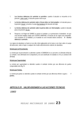 1.      Las técnicas dolorosas de sumisión se permiten, cuando el atacado se encuentra en la
        posición “ sobre suelo”, el atacante puede estar de pie.

2.      La técnica dolorosa de sumisión sobre el brazo debe ser interrumpida, si el atacado pasa a
        la posición “de pie” y levanta el cuerpo (los hombros) del atacante del tapiz.

3.      La técnica dolorosa de sumisión sobre la pierna debe ser interrumpida, cuando el atacado
        pasa a la posición “de pie”.

4.      Respecto a la Regla del SAMBO se parará el combate y se pronunciará el abandono, sin que
        esta decisión implique dudas del CUERPO ARBITRAL en función de los signos del competidor,
        será aceptado en su totalidad y su resultado no será revisado deberá anotarse- X – técnica
        dolorosa o sumisión.

Los signos de abandono se harán en voz alta o bien golpeando con la mano o con el pie sobre el cuerpo
del adversario, sobre el tapiz ó cualquier otro medio suficientemente evidente de abandono.

Victoria por no Presentación.

La victoria por no-presentación se obtendrá cuando el SAMBOKA no se presente a la llamada oficial de
su combate. Será eliminado de la Competición y no será clasificado el resultado es 4-0 y se anotara 0.00
(tiempo).

Victoria por Superioridad.

La victoria por superioridad se obtendrá cuando el combate termine por una diferencia de puntos
comprendida entre 8 y 11.

Victoria por Puntos.

La victoria por puntos se obtendrá cuando el combate termine por una diferencia inferior o igual a    7
puntos.




ARTICULO 29. - VALOR ASIGNADO A LAS ACCIONES TECNICAS.
1 PUNTO




                  REGLAS NACIONALES DE SAMBO                                  23
 