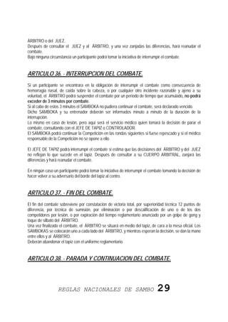 ÁRBITRO o del JUEZ.
Después de consultar el JUEZ y al ÁRBITRO, y una vez zanjadas las diferencias, hará reanudar el
combate.
Bajo ninguna circunstancia un participante podrá tomar la iniciativa de interrumpir el combate.


ARTICULO 36. - INTERRUPCION DEL COMBATE.
Si un participante se encontrara en la obligación de interrumpir el combate como consecuencia de
hemorragia nasal, de caída sobre la cabeza, o por cualquier otro incidente razonable y ajeno a su
voluntad, el ÁRBITRO podrá suspender el combate por un período de tiempo que acumulado, no podrá
exceder de 3 minutos por combate.
Si al cabo de estos 3 minutos el SAMBOKA no pudiera continuar el combate, será declarado vencido.
Dicho SAMBOKA y su entrenador deberán ser informados minuto a minuto de la duración de la
interrupción.
Lo mismo en caso de lesión, pero aquí será el servicio médico quien tomará la decisión de parar el
combate, consultando con el JEFE DE TAPIZ o CONTROLADOR.
El SAMBOKA podrá continuar la Competición en las rondas siguientes si fuese repescado y si el médico
responsable de la Competición no se opone a ello.

El JEFE DE TAPIZ podrá interrumpir el combate si estima que las decisiones del ÁRBITRO y del JUEZ
no reflejan lo que sucede en el tapiz. Después de consultar a su CUERPO ARBITRAL, zanjará las
diferencias y hará reanudar el combate.

En ningún caso un participante podrá tomar la iniciativa de interrumpir el combate tomando la decisión de
hacer volver a su adversario del borde del tapiz al centro.


ARTICULO 37. - FIN DEL COMBATE.
El fin del combate sobreviene por constatación de victoria total, por superioridad técnica 12 puntos de
diferencia, por técnica de sumisión, por eliminación o por descalificación de uno o de los dos
competidores por lesión, o por expiración del tiempo reglamentario anunciado por un golpe de gong y
toque de silbato del ÁRBITRO.
Una vez finalizado el combate, el ÁRBITRO se situará en medio del tapiz, de cara a la mesa oficial. Los
SAMBOKAS se colocarán uno a cada lado del ÁRBITRO, y mientras esperan la decisión, se dan la mano
entre ellos y al ÁRBITRO.
Deberán abandonar el tapiz con el uniforme reglamentario.


ARTICULO 38. - PARADA Y CONTINUACION DEL COMBATE.




                  REGLAS NACIONALES DE SAMBO                                  29
 