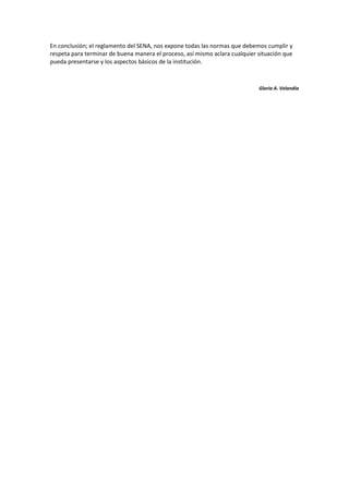 En conclusión; el reglamento del SENA, nos expone todas las normas que debemos cumplir y
respeta para terminar de buena manera el proceso, así mismo aclara cualquier situación que
pueda presentarse y los aspectos básicos de la institución.



                                                                             Gloria A. Velandia
 