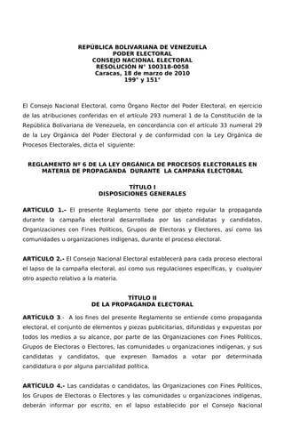 REPÚBLICA BOLIVARIANA DE VENEZUELA
                             PODER ELECTORAL
                       CONSEJO NACIONAL ELECTORAL
                        RESOLUCIÓN N° 100318-0058
                        Caracas, 18 de marzo de 2010
                                 199° y 151°



El Consejo Nacional Electoral, como Órgano Rector del Poder Electoral, en ejercicio
de las atribuciones conferidas en el artículo 293 numeral 1 de la Constitución de la
República Bolivariana de Venezuela, en concordancia con el artículo 33 numeral 29
de la Ley Orgánica del Poder Electoral y de conformidad con la Ley Orgánica de
Procesos Electorales, dicta el siguiente:


 REGLAMENTO Nº 6 DE LA LEY ORGÁNICA DE PROCESOS ELECTORALES EN
    MATERIA DE PROPAGANDA DURANTE LA CAMPAÑA ELECTORAL

                                   TÍTULO I
                           DISPOSICIONES GENERALES

ARTÍCULO 1.- El presente Reglamento tiene por objeto regular la propaganda
durante la campaña electoral desarrollada por las candidatas y candidatos,
Organizaciones con Fines Políticos, Grupos de Electoras y Electores, así como las
comunidades u organizaciones indígenas, durante el proceso electoral.


ARTÍCULO 2.- El Consejo Nacional Electoral establecerá para cada proceso electoral
el lapso de la campaña electoral, así como sus regulaciones específicas, y cualquier
otro aspecto relativo a la materia.


                                   TÍTULO II
                         DE LA PROPAGANDA ELECTORAL

ARTÍCULO 3.- A los fines del presente Reglamento se entiende como propaganda
electoral, el conjunto de elementos y piezas publicitarias, difundidas y expuestas por
todos los medios a su alcance, por parte de las Organizaciones con Fines Políticos,
Grupos de Electoras o Electores, las comunidades u organizaciones indígenas, y sus
candidatas y candidatos, que expresen llamados a votar por determinada
candidatura o por alguna parcialidad política.


ARTÍCULO 4.- Las candidatas o candidatos, las Organizaciones con Fines Políticos,
los Grupos de Electoras o Electores y las comunidades u organizaciones indígenas,
deberán informar por escrito, en el lapso establecido por el Consejo Nacional
 