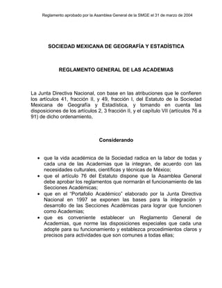 Reglamento aprobado por la Asamblea General de la SMGE el 31 de marzo de 2004
SOCIEDAD MEXICANA DE GEOGRAFÍA Y ESTADÍSTICA
REGLAMENTO GENERAL DE LAS ACADEMIAS
La Junta Directiva Nacional, con base en las atribuciones que le confieren
los artículos 41, fracción II, y 49, fracción I, del Estatuto de la Sociedad
Mexicana de Geografía y Estadística, y tomando en cuenta las
disposiciones de los artículos 2, 3 fracción II, y el capítulo VII (artículos 76 a
91) de dicho ordenamiento,
Considerando
• que la vida académica de la Sociedad radica en la labor de todas y
cada una de las Academias que la integran, de acuerdo con las
necesidades culturales, científicas y técnicas de México;
• que el artículo 76 del Estatuto dispone que la Asamblea General
debe aprobar los reglamentos que normarán el funcionamiento de las
Secciones Académicas;
• que en el “Portafolio Académico” elaborado por la Junta Directiva
Nacional en 1997 se exponen las bases para la integración y
desarrollo de las Secciones Académicas para lograr que funcionen
como Academias;
• que es conveniente establecer un Reglamento General de
Academias, que norme las disposiciones especiales que cada una
adopte para su funcionamiento y establezca procedimientos claros y
precisos para actividades que son comunes a todas ellas;
 