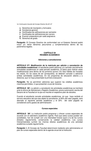 10 Continuación Acuerdo del Consejo Directivo No.021-07

    c.   Derechos de inscripción y formulario
    d.   Constancia general
    e.   Certificados de calificaciones por semestre
    f.   Certificados de calificaciones por carrera
    g.   Examen preparatorio por cada asignatura
    h.   Derechos de grado

Parágrafo: El Consejo Directivo de conformidad con el Estatuto General podrá
incluir y/o retirar derechos pecuniarios y complementarios dentro de los
parámetros legales.


                                      CAPÍTULO VII
                                   RÉGIMEN ACADÉMICO

                                 Adiciones y cancelaciones


ARTÍCULO 37º. Modificación de la matrícula por adición y cancelación de
actividades académicas: el estudiante podrá adicionar y/o cancelar parcialmente
actividades académicas en cada período académico. El plazo para realizar estas
modificaciones será dentro de los primeros quince (15) días hábiles de iniciadas
las clases. En los casos de ser correquisitos, se deberán cancelar o adicionar
ambas actividades académicas. En los programas de educación abierta y a
distancia, que no haya presentado la primera evaluación.

Parágrafo. No se permitirán adiciones que superen los créditos académicos
máximos permitidos, ni que presenten cruce de horarios.

ARTÍCULO 38º. La adición y cancelación de actividades académicas se tramitará
ante la oficina de Admisiones y Registro Académico, previa autorización escrita del
Decano de la Facultad en la que se inscribe el respectivo plan de estudios.

Cuando el estudiante cancele actividades académicas, sin que haya recibido el
servicio educativo del que sea objeto la cancelación, el 80% del valor pagado, será
abonado al siguiente periodo académico y el 20% del valor pagado se
considerará como gastos de administración.


                                       Cursos especiales

ARTICULO 39º. La Institución podrá programar y ofrecer cursos especiales de
acuerdo con el calendario académico vigente. Para que estos cursos puedan ser
acreditados, han de cumplir con una intensidad horaria igual a la de los cursos
dictados regularmente, conservando la calidad académica. Los cursos
Intersemestrales surtirán los mismos efectos académicos de una actividad
académica cursada regularmente.

Parágrafo 1. El Consejo de Facultad determinará mediante acto administrativo el
plan de cursos especiales dentro de la agenda anual de la Institución.
 
