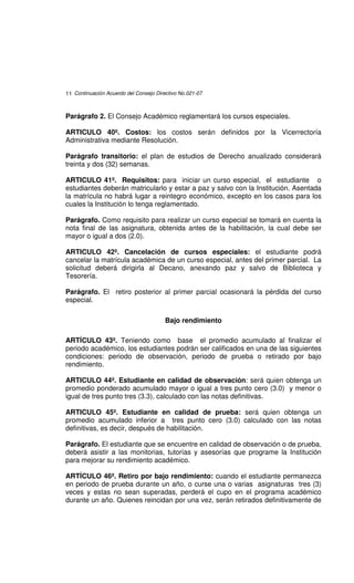 11 Continuación Acuerdo del Consejo Directivo No.021-07



Parágrafo 2. El Consejo Académico reglamentará los cursos especiales.

ARTICULO 40º. Costos: los costos serán definidos por la Vicerrectoría
Administrativa mediante Resolución.

Parágrafo transitorio: el plan de estudios de Derecho anualizado considerará
treinta y dos (32) semanas.

ARTICULO 41º. Requisitos: para iniciar un curso especial, el estudiante o
estudiantes deberán matricularlo y estar a paz y salvo con la Institución. Asentada
la matrícula no habrá lugar a reintegro económico, excepto en los casos para los
cuales la Institución lo tenga reglamentado.

Parágrafo. Como requisito para realizar un curso especial se tomará en cuenta la
nota final de las asignatura, obtenida antes de la habilitación, la cual debe ser
mayor o igual a dos (2.0).

ARTICULO 42º. Cancelación de cursos especiales: el estudiante podrá
cancelar la matrícula académica de un curso especial, antes del primer parcial. La
solicitud deberá dirigirla al Decano, anexando paz y salvo de Biblioteca y
Tesorería.

Parágrafo. El retiro posterior al primer parcial ocasionará la pérdida del curso
especial.

                                        Bajo rendimiento

ARTÍCULO 43º. Teniendo como base el promedio acumulado al finalizar el
periodo académico, los estudiantes podrán ser calificados en una de las siguientes
condiciones: periodo de observación, periodo de prueba o retirado por bajo
rendimiento.

ARTICULO 44º. Estudiante en calidad de observación: será quien obtenga un
promedio ponderado acumulado mayor o igual a tres punto cero (3.0) y menor o
igual de tres punto tres (3.3), calculado con las notas definitivas.

ARTICULO 45º. Estudiante en calidad de prueba: será quien obtenga un
promedio acumulado inferior a tres punto cero (3.0) calculado con las notas
definitivas, es decir, después de habilitación.

Parágrafo. El estudiante que se encuentre en calidad de observación o de prueba,
deberá asistir a las monitorias, tutorías y asesorías que programe la Institución
para mejorar su rendimiento académico.

ARTÍCULO 46º. Retiro por bajo rendimiento: cuando el estudiante permanezca
en periodo de prueba durante un año, o curse una o varias asignaturas tres (3)
veces y estas no sean superadas, perderá el cupo en el programa académico
durante un año. Quienes reincidan por una vez, serán retirados definitivamente de
 