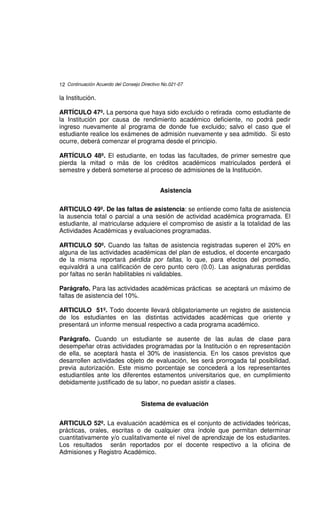 12 Continuación Acuerdo del Consejo Directivo No.021-07

la Institución.

ARTÍCULO 47º. La persona que haya sido excluido o retirada como estudiante de
la Institución por causa de rendimiento académico deficiente, no podrá pedir
ingreso nuevamente al programa de donde fue excluido; salvo el caso que el
estudiante realice los exámenes de admisión nuevamente y sea admitido. Si esto
ocurre, deberá comenzar el programa desde el principio.

ARTÍCULO 48º. El estudiante, en todas las facultades, de primer semestre que
pierda la mitad o más de los créditos académicos matriculados perderá el
semestre y deberá someterse al proceso de admisiones de la Institución.


                                            Asistencia

ARTICULO 49º. De las faltas de asistencia: se entiende como falta de asistencia
la ausencia total o parcial a una sesión de actividad académica programada. El
estudiante, al matricularse adquiere el compromiso de asistir a la totalidad de las
Actividades Académicas y evaluaciones programadas.

ARTICULO 50º. Cuando las faltas de asistencia registradas superen el 20% en
alguna de las actividades académicas del plan de estudios, el docente encargado
de la misma reportará pérdida por faltas, lo que, para efectos del promedio,
equivaldrá a una calificación de cero punto cero (0.0). Las asignaturas perdidas
por faltas no serán habilitables ni validables.

Parágrafo. Para las actividades académicas prácticas se aceptará un máximo de
faltas de asistencia del 10%.

ARTICULO 51º. Todo docente llevará obligatoriamente un registro de asistencia
de los estudiantes en las distintas actividades académicas que oriente y
presentará un informe mensual respectivo a cada programa académico.

Parágrafo. Cuando un estudiante se ausente de las aulas de clase para
desempeñar otras actividades programadas por la Institución o en representación
de ella, se aceptará hasta el 30% de inasistencia. En los casos previstos que
desarrollen actividades objeto de evaluación, les será prorrogada tal posibilidad,
previa autorización. Este mismo porcentaje se concederá a los representantes
estudiantiles ante los diferentes estamentos universitarios que, en cumplimiento
debidamente justificado de su labor, no puedan asistir a clases.


                                    Sistema de evaluación


ARTICULO 52º. La evaluación académica es el conjunto de actividades teóricas,
prácticas, orales, escritas o de cualquier otra índole que permitan determinar
cuantitativamente y/o cualitativamente el nivel de aprendizaje de los estudiantes.
Los resultados serán reportados por el docente respectivo a la oficina de
Admisiones y Registro Académico.
 