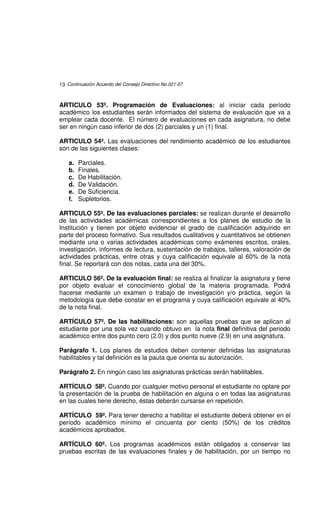 13 Continuación Acuerdo del Consejo Directivo No.021-07



ARTICULO 53º. Programación de Evaluaciones: al iniciar cada período
académico los estudiantes serán informados del sistema de evaluación que va a
emplear cada docente. El número de evaluaciones en cada asignatura, no debe
ser en ningún caso inferior de dos (2) parciales y un (1) final.

ARTICULO 54º. Las evaluaciones del rendimiento académico de los estudiantes
son de las siguientes clases:

    a.   Parciales.
    b.   Finales.
    c.   De Habilitación.
    d.   De Validación.
    e.   De Suficiencia.
    f.   Supletorios.

ARTICULO 55º. De las evaluaciones parciales: se realizan durante el desarrollo
de las actividades académicas correspondientes a los planes de estudio de la
Institución y tienen por objeto evidenciar el grado de cualificación adquirido en
parte del proceso formativo. Sus resultados cualitativos y cuantitativos se obtienen
mediante una o varias actividades académicas como exámenes escritos, orales,
investigación, informes de lectura, sustentación de trabajos, talleres, valoración de
actividades prácticas, entre otras y cuya calificación equivale al 60% de la nota
final. Se reportará con dos notas, cada una del 30%.

ARTICULO 56º. De la evaluación final: se realiza al finalizar la asignatura y tiene
por objeto evaluar el conocimiento global de la materia programada. Podrá
hacerse mediante un examen o trabajo de investigación y/o práctica, según la
metodología que debe constar en el programa y cuya calificación equivale al 40%
de la nota final.

ARTÍCULO 57º. De las habilitaciones: son aquellas pruebas que se aplican al
estudiante por una sola vez cuando obtuvo en la nota final definitiva del periodo
académico entre dos punto cero (2.0) y dos punto nueve (2.9) en una asignatura.

Parágrafo 1. Los planes de estudios deben contener definidas las asignaturas
habilitables y tal definición es la pauta que orienta su autorización.

Parágrafo 2. En ningún caso las asignaturas prácticas serán habilitables.

ARTÍCULO 58º. Cuando por cualquier motivo personal el estudiante no optare por
la presentación de la prueba de habilitación en alguna o en todas las asignaturas
en las cuales tiene derecho, éstas deberán cursarse en repetición.

ARTÍCULO 59º. Para tener derecho a habilitar el estudiante deberá obtener en el
período académico mínimo el cincuenta por ciento (50%) de los créditos
académicos aprobados.

ARTÍCULO 60º. Los programas académicos están obligados a conservar las
pruebas escritas de las evaluaciones finales y de habilitación, por un tiempo no
 