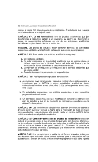 14 Continuación Acuerdo del Consejo Directivo No.021-07

inferior a treinta (30) días después de su realización. Al estudiante que requiera
reconsideración se le entregará copia.

ARTÍCULO 61º. De las validaciones: son las pruebas académicas que por
transferencia o traslado se aplican a un estudiante. Su objetivo es determinar si
posee los conocimientos suficientes en una de las actividades académicas
incluidas en un plan de estudios de la Institución.

Parágrafo. Los planes de estudios deben contener definidas las actividades
académicas validables y tal definición es la pauta que orienta su autorización.

ARTÍCULO 62º. Para validar una actividad académica se requiere:

    a. Que esta sea validable.
    b. No estar matriculado en la actividad académica que se solicita validar, ni
       haberla reprobado en la Unidad Central del Valle del Cauca o en la
       Institución de donde procede en el caso de transferencias.
    c. Cumplir con los prerrequisitos y correquisitos de la actividad académica que
       se solicita validar.
    d. Cancelar los derechos pecuniarios correspondientes.

ARTÍCULO 63º. Podrá practicarse pruebas de validación:

  a. A estudiantes cuya transferencia, traslado o reintegro haya sido aceptado y
     formalizado por la UCEVA y cuyas actividades académicas tienen
     calificaciones inferiores a tres, cinco, cero (3,50), pero superiores a tres, cero,
     cero (3,00).

  b. En actividades académicas con créditos académicos o con contenidos
     programáticos insuficientes.

  c. En actividades académicas que por modificación curricular se retiraron del
     plan de estudios y que en su momento las reprobaron o quedaron con la
     obligación de repetirlas.

ARTÍCULO 64º. Las solicitudes de validación se deberán presentar por escrito al
Decano, quien autoriza y señala la fecha para la realización de la(s) prueba(s)
correspondientes. Los estudiantes sólo podrán validar un máximo del 50% de los
créditos académicos del período académico.

ARTÍCULO 65º. Cantidad y calificación de pruebas de validación: la validación
deberá presentarse en dos o más pruebas de igual valor con docentes diferentes,
de las cuales se promediará cada nota para determinar la calificación definitiva la
cual no podrá ser inferior a tres punto cinco (3.5). El número de pruebas se
determinará teniendo en cuenta la complejidad y la extensión del contenido de la
actividad académica que se valida.

ARTÍCULO 66º. Una vez autorizada la validación, el Decano procederá a designar
los docentes que realizarán dicha prueba, quienes para la elaboración de los
cuestionarios tendrán en cuenta todo el contenido programático que tiene vigente
 