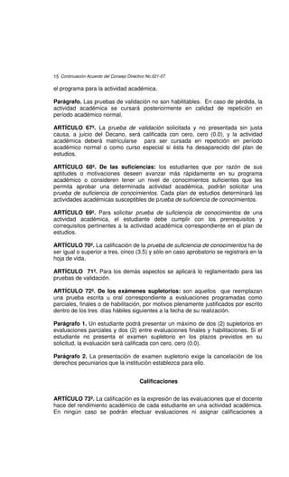 15 Continuación Acuerdo del Consejo Directivo No.021-07

el programa para la actividad académica.

Parágrafo. Las pruebas de validación no son habilitables. En caso de pérdida, la
actividad académica se cursará posteriormente en calidad de repetición en
período académico normal.

ARTÍCULO 67º. La prueba de validación solicitada y no presentada sin justa
causa, a juicio del Decano, será calificada con cero, cero (0.0), y la actividad
académica deberá matricularse para ser cursada en repetición en período
académico normal o como curso especial si ésta ha desaparecido del plan de
estudios.

ARTÍCULO 68º. De las suficiencias: los estudiantes que por razón de sus
aptitudes o motivaciones deseen avanzar más rápidamente en su programa
académico o consideren tener un nivel de conocimientos suficientes que les
permita aprobar una determinada actividad académica, podrán solicitar una
prueba de suficiencia de conocimientos. Cada plan de estudios determinará las
actividades académicas susceptibles de prueba de suficiencia de conocimientos.

ARTÍCULO 69º. Para solicitar prueba de suficiencia de conocimientos de una
actividad académica, el estudiante debe cumplir con los prerrequisitos y
correquisitos pertinentes a la actividad académica correspondiente en el plan de
estudios.

ARTÍCULO 70º. La calificación de la prueba de suficiencia de conocimientos ha de
ser igual o superior a tres, cinco (3.5) y sólo en caso aprobatorio se registrará en la
hoja de vida.

ARTÍCULO 71º. Para los demás aspectos se aplicará lo reglamentado para las
pruebas de validación.

ARTÍCULO 72º. De los exámenes supletorios: son aquellos que reemplazan
una prueba escrita u oral correspondiente a evaluaciones programadas como
parciales, finales o de habilitación, por motivos plenamente justificados por escrito
dentro de los tres días hábiles siguientes a la fecha de su realización.

Parágrafo 1. Un estudiante podrá presentar un máximo de dos (2) supletorios en
evaluaciones parciales y dos (2) entre evaluaciones finales y habilitaciones. Si el
estudiante no presenta el examen supletorio en los plazos previstos en su
solicitud, la evaluación será calificada con cero, cero (0.0).

Parágrafo 2. La presentación de examen supletorio exige la cancelación de los
derechos pecuniarios que la institución establezca para ello.


                                          Calificaciones


ARTÍCULO 73º. La calificación es la expresión de las evaluaciones que el docente
hace del rendimiento académico de cada estudiante en una actividad académica.
En ningún caso se podrán efectuar evaluaciones ni asignar calificaciones a
 