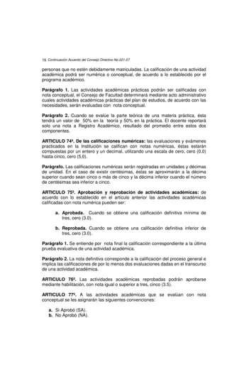 16 Continuación Acuerdo del Consejo Directivo No.021-07

personas que no estén debidamente matriculadas. La calificación de una actividad
académica podrá ser numérica o conceptual, de acuerdo a lo establecido por el
programa académico.

Parágrafo 1. Las actividades académicas prácticas podrán ser calificadas con
nota conceptual, el Consejo de Facultad determinará mediante acto administrativo
cuales actividades académicas prácticas del plan de estudios, de acuerdo con las
necesidades, serán evaluadas con nota conceptual.

Parágrafo 2. Cuando se evalúe la parte teórica de una materia práctica, ésta
tendrá un valor de 50% en la teoría y 50% en la práctica. El docente reportará
solo una nota a Registro Académico, resultado del promedio entre estos dos
componentes.

ARTICULO 74º. De las calificaciones numéricas: las evaluaciones y exámenes
practicados en la Institución se califican con notas numéricas, éstas estarán
compuestas por un entero y un decimal, utilizando una escala de cero, cero (0,0)
hasta cinco, cero (5,0).

Parágrafo. Las calificaciones numéricas serán registradas en unidades y décimas
de unidad. En el caso de existir centésimas, éstas se aproximarán a la décima
superior cuando sean cinco o más de cinco y la décima inferior cuando el número
de centésimas sea inferior a cinco.

ARTICULO 75º. Aprobación y reprobación de actividades académicas: de
acuerdo con lo establecido en el artículo anterior las actividades académicas
calificadas con nota numérica pueden ser:

        a. Aprobada. Cuando se obtiene una calificación definitiva mínima de
           tres, cero (3.0).

        b. Reprobada. Cuando se obtiene una calificación definitiva inferior de
           tres, cero (3.0).

Parágrafo 1. Se entiende por nota final la calificación correspondiente a la última
prueba evaluativa de una actividad académica.

Parágrafo 2. La nota definitiva corresponde a la calificación del proceso general e
implica las calificaciones de por lo menos dos evaluaciones dadas en el transcurso
de una actividad académica.

ARTICULO 76º. Las actividades académicas reprobadas podrán aprobarse
mediante habilitación, con nota igual o superior a tres, cinco (3.5).

ARTICULO 77º. A las actividades académicas que se evalúan con nota
conceptual se les asignarán las siguientes convenciones:

    a. Si Aprobó (SA).
    b. No Aprobó (NA).
 