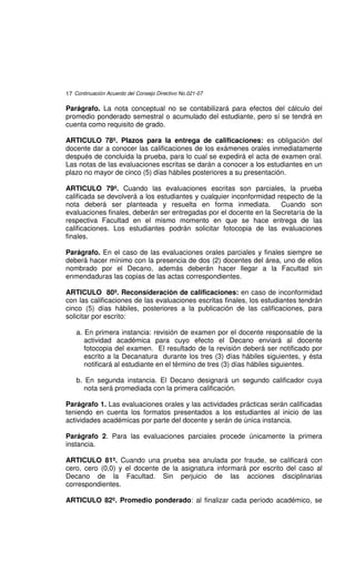 17 Continuación Acuerdo del Consejo Directivo No.021-07

Parágrafo. La nota conceptual no se contabilizará para efectos del cálculo del
promedio ponderado semestral o acumulado del estudiante, pero sí se tendrá en
cuenta como requisito de grado.

ARTICULO 78º. Plazos para la entrega de calificaciones: es obligación del
docente dar a conocer las calificaciones de los exámenes orales inmediatamente
después de concluida la prueba, para lo cual se expedirá el acta de examen oral.
Las notas de las evaluaciones escritas se darán a conocer a los estudiantes en un
plazo no mayor de cinco (5) días hábiles posteriores a su presentación.

ARTICULO 79º. Cuando las evaluaciones escritas son parciales, la prueba
calificada se devolverá a los estudiantes y cualquier inconformidad respecto de la
nota deberá ser planteada y resuelta en forma inmediata.             Cuando son
evaluaciones finales, deberán ser entregadas por el docente en la Secretaría de la
respectiva Facultad en el mismo momento en que se hace entrega de las
calificaciones. Los estudiantes podrán solicitar fotocopia de las evaluaciones
finales.

Parágrafo. En el caso de las evaluaciones orales parciales y finales siempre se
deberá hacer mínimo con la presencia de dos (2) docentes del área, uno de ellos
nombrado por el Decano, además deberán hacer llegar a la Facultad sin
enmendaduras las copias de las actas correspondientes.

ARTICULO 80º. Reconsideración de calificaciones: en caso de inconformidad
con las calificaciones de las evaluaciones escritas finales, los estudiantes tendrán
cinco (5) días hábiles, posteriores a la publicación de las calificaciones, para
solicitar por escrito:

    a. En primera instancia: revisión de examen por el docente responsable de la
       actividad académica para cuyo efecto el Decano enviará al docente
       fotocopia del examen. El resultado de la revisión deberá ser notificado por
       escrito a la Decanatura durante los tres (3) días hábiles siguientes, y ésta
       notificará al estudiante en el término de tres (3) días hábiles siguientes.

    b. En segunda instancia. El Decano designará un segundo calificador cuya
       nota será promediada con la primera calificación.

Parágrafo 1. Las evaluaciones orales y las actividades prácticas serán calificadas
teniendo en cuenta los formatos presentados a los estudiantes al inicio de las
actividades académicas por parte del docente y serán de única instancia.

Parágrafo 2. Para las evaluaciones parciales procede únicamente la primera
instancia.

ARTICULO 81º. Cuando una prueba sea anulada por fraude, se calificará con
cero, cero (0,0) y el docente de la asignatura informará por escrito del caso al
Decano de la Facultad. Sin perjuicio de las acciones disciplinarias
correspondientes.

ARTICULO 82º. Promedio ponderado: al finalizar cada período académico, se
 