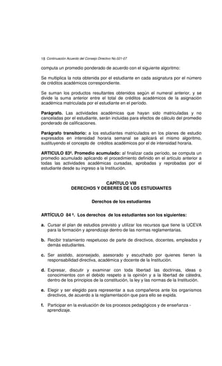 18 Continuación Acuerdo del Consejo Directivo No.021-07

computa un promedio ponderado de acuerdo con el siguiente algoritmo:

Se multiplica la nota obtenida por el estudiante en cada asignatura por el número
de créditos académicos correspondiente.

Se suman los productos resultantes obtenidos según el numeral anterior, y se
divide la suma anterior entre el total de créditos académicos de la asignación
académica matriculada por el estudiante en el período.

Parágrafo. Las actividades académicas que hayan sido matriculadas y no
canceladas por el estudiante, serán incluidas para efectos de cálculo del promedio
ponderado de calificaciones.

Parágrafo transitorio: a los estudiantes matriculados en los planes de estudio
expresados en intensidad horaria semanal se aplicará el mismo algoritmo,
sustituyendo el concepto de créditos académicos por el de intensidad horaria.

ARTICULO 83º. Promedio acumulado: al finalizar cada período, se computa un
promedio acumulado aplicando el procedimiento definido en el artículo anterior a
todas las actividades académicas cursadas, aprobadas y reprobadas por el
estudiante desde su ingreso a la Institución.


                                CAPÍTULO VIII
                   DERECHOS Y DEBERES DE LOS ESTUDIANTES


                                Derechos de los estudiantes


ARTÍCULO 84 º. Los derechos de los estudiantes son los siguientes:

a. Cursar el plan de estudios previsto y utilizar los recursos que tiene la UCEVA
   para la formación y aprendizaje dentro de las normas reglamentarias.

b. Recibir tratamiento respetuoso de parte de directivos, docentes, empleados y
   demás estudiantes.

c. Ser asistido, aconsejado, asesorado y escuchado por quienes tienen la
   responsabilidad directiva, académica y docente de la Institución.

d. Expresar, discutir y examinar con toda libertad las doctrinas, ideas o
   conocimientos con el debido respeto a la opinión y a la libertad de cátedra,
   dentro de los principios de la constitución, la ley y las normas de la Institución.

e. Elegir y ser elegido para representar a sus compañeros ante los organismos
   directivos, de acuerdo a la reglamentación que para ello se expida.

f. Participar en la evaluación de los procesos pedagógicos y de enseñanza -
   aprendizaje.
 