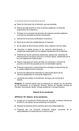 19 Continuación Acuerdo del Consejo Directivo No.021-07

g. Recibir la información de la Institución, que sea solicitada.

h. Obtener de cada docente al iniciar el periodo académico, el contenido
   programático de la asignatura.

i. Participar en la evaluación de docentes del respectivo periodo académico
   y conocer los resultados de dichas evaluaciones.

j. Disfrutar de los servicios de Bienestar Universitario.

k. Gozar de los estímulos establecidos por la Institución.

l. No ser objeto de discriminación política, racial, religiosa o de otra índole.

m. Garantizar el debido proceso en las acciones administrativas y
   académicas relacionadas con los aspectos disciplinarios de la Institución.

n. Presentar por escrito, peticiones respetuosas, apelaciones, solicitudes de
   reclamaciones en los plazos, términos y conducto regular, establecidos por la
   ley y los reglamentos institucionales.

o. Obtener respuestas por escrito de todas sus solicitudes y reclamos de
   acuerdo a los términos pautados por las normatividades vigentes.

p. Presentar sugerencias y recomendaciones orientadas al mejoramiento de
   la calidad académica de la Institución.

q. Conocer las calificaciones obtenidas en cada prueba dentro de los
   términos establecidos en el presente Reglamento.

r. Las demás que señalen la Constitución, las leyes y las normas de la
   UCEVA.

Parágrafo. El conducto regular para las peticiones en relación con los derechos
de los estudiantes, es el siguiente: Docente, Decano de Facultad, Consejo de
Facultad, Vicerrectores, Rector, Consejo Académico y Consejo Directivo.


                                 Deberes de los estudiantes


ARTÍCULO 85º. Deberes de los estudiantes:

a. Cumplir con la Constitución Política Nacional, las leyes, el Estatuto General de
   la UCEVA y las demás normas emitidas por la Institución.

b. Respetar los derechos de los miembros de la comunidad académica.

c. Propender por una formación profesional integral, consciente de su
   responsabilidad en el desarrollo de su entorno social.
 
