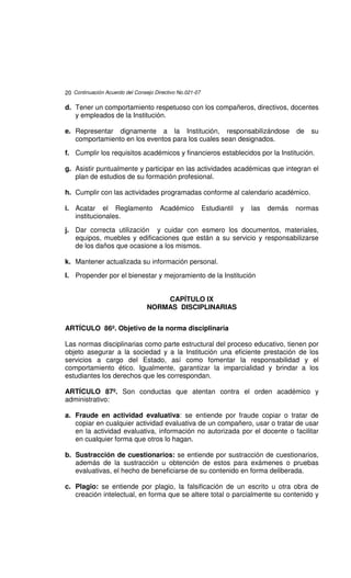 20 Continuación Acuerdo del Consejo Directivo No.021-07

d. Tener un comportamiento respetuoso con los compañeros, directivos, docentes
   y empleados de la Institución.

e. Representar dignamente a la Institución, responsabilizándose                           de   su
   comportamiento en los eventos para los cuales sean designados.

f. Cumplir los requisitos académicos y financieros establecidos por la Institución.

g. Asistir puntualmente y participar en las actividades académicas que integran el
   plan de estudios de su formación profesional.

h. Cumplir con las actividades programadas conforme al calendario académico.

i. Acatar el Reglamento               Académico           Estudiantil   y   las   demás   normas
   institucionales.

j. Dar correcta utilización y cuidar con esmero los documentos, materiales,
   equipos, muebles y edificaciones que están a su servicio y responsabilizarse
   de los daños que ocasione a los mismos.

k. Mantener actualizada su información personal.

l. Propender por el bienestar y mejoramiento de la Institución


                                     CAPÍTULO IX
                                 NORMAS DISCIPLINARIAS


ARTÍCULO 86º. Objetivo de la norma disciplinaria

Las normas disciplinarias como parte estructural del proceso educativo, tienen por
objeto asegurar a la sociedad y a la Institución una eficiente prestación de los
servicios a cargo del Estado, así como fomentar la responsabilidad y el
comportamiento ético. Igualmente, garantizar la imparcialidad y brindar a los
estudiantes los derechos que les correspondan.

ARTÍCULO 87º. Son conductas que atentan contra el orden académico y
administrativo:

a. Fraude en actividad evaluativa: se entiende por fraude copiar o tratar de
   copiar en cualquier actividad evaluativa de un compañero, usar o tratar de usar
   en la actividad evaluativa, información no autorizada por el docente o facilitar
   en cualquier forma que otros lo hagan.

b. Sustracción de cuestionarios: se entiende por sustracción de cuestionarios,
   además de la sustracción u obtención de estos para exámenes o pruebas
   evaluativas, el hecho de beneficiarse de su contenido en forma deliberada.

c. Plagio: se entiende por plagio, la falsificación de un escrito u otra obra de
   creación intelectual, en forma que se altere total o parcialmente su contenido y
 