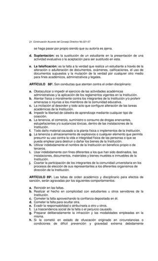 21 Continuación Acuerdo del Consejo Directivo No.021-07

    se haga pasar por propio siendo que su autoría es ajena.

d. Suplantación: es la sustitución de un estudiante en la presentación de una
   actividad evaluativa o la aceptación para ser sustituido en esta.

e. La falsificación: es la falta a la verdad que realiza un estudiante a través de la
   alteración o adulteración de documentos, exámenes, calificaciones, el uso de
   documentos supuestos y la mutación de la verdad por cualquier otro medio
   para fines académicos, administrativos y legales.

ARTÍCULO 88º. Son conductas que atentan contra el orden disciplinario:

a. Obstaculizar o impedir el ejercicio de las actividades académicas
   administrativas y la aplicación de los reglamentos vigentes en la Institución.
b. Atentar física o moralmente contra los integrantes de la Institución y/o proferir
   amenazas o injurias a los miembros de la comunidad educativa.
c. La incitación al desorden y todo acto que configure alteración de las tareas
   académicas de la Institución.
d. Impedir la libertad de cátedra de aprendizaje mediante cualquier tipo de
   coacción.
e. La tenencia, el comercio, suministro o consumo de drogas enervantes,
   estupefacientes y/o sustancias tóxicas, dentro de las instalaciones de la
   Institución.
f. Todo daño material causado a la planta física o implementos de la Institución.
g. La tenencia o almacenamiento de explosivos o cualquier elemento que permita
   presumir su uso contra la vida e integridad física de las personas o que se
   pueda emplear para destruir o dañar los bienes de la Institución.
h. Utilizar indebidamente el nombre de la Institución en beneficio propio o de
   terceros.
i. Usar indebidamente con fines diferentes a los que han sido destinados, las
   instalaciones, documentos, materiales y bienes muebles e inmuebles de la
   Institución.
j. Coartar la participación de los integrantes de la comunidad universitaria en los
   procesos de elección de sus representantes a los diferentes organismos de
   dirección de la Institución.

ARTÍCULO 89º. Las faltas de orden académico y disciplinario para efectos de
sanción, serán agravadas por los siguientes comportamientos:

a. Reincidir en las faltas.
b. Realizar el hecho en complicidad con estudiantes u otros servidores de la
   Institución.
c. Cometer la falta aprovechando la confianza depositada en él.
d. Cometer la falta para ocultar otra.
e. Evadir la responsabilidad o atribuírsela a otro u otros.
f. La trascendencia social de la falta o el perjuicio causado.
g. Preparar deliberadamente la infracción y las modalidades empleadas en la
   misma.
h. Si la cometió en estado de ofuscación originado en circunstancias o
   condiciones de difícil prevención y gravedad extrema debidamente
 