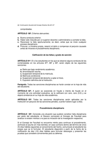 22 Continuación Acuerdo del Consejo Directivo No.021-07

    comprobadas.

ARTÍCULO 90º. Criterios atenuantes:

a. Buena conducta anterior.
b. Haber sido inducido por un superior docente o administrativo a cometer la falta.
c. Reconocer la falta oportunamente; es decir, antes que se inicie cualquier
   proceso disciplinario.
d. Procurar, a iniciativa propia, resarcir el daño o compensar el perjuicio causado
   antes de iniciarse el procedimiento disciplinario.


                      Calificación de las faltas y grado de sanción


ARTÍCULO 91º. El o los estudiantes en los que se observe alguna conducta de las
contempladas en los artículos 87º, 88º y 89º, serán objeto de las siguientes
sanciones:

    a. Retiro por bajo rendimiento académico.
    b. Amonestación escrita.
    c. Suspensión temporal de la matrícula.
    d. Matrícula condicional.
    e. Suspensión temporal del derecho a optar el título.
    f. Expulsión definitiva de la Institución.

Parágrafo. Todas las sanciones disciplinarias se harán constar en la hoja de vida
del estudiante.

ARTÍCULO 92º. A quien se sorprenda en fraude o intento de fraude en el
momento de una actividad evaluativa, se le calificará con cero, cero (0.0) y se
dejará constancia en su hoja de vida académica.

ARTÍCULO 93º. Todas las sanciones disciplinarias serán aplicadas por la
Institución sin perjuicio de las sanciones penales, cuando hubiere lugar a ellas.


                                 Procedimiento disciplinario


ARTÍCULO 94º. Conocida una situación que pudiere constituir falta disciplinaria
por parte del estudiante, el Decano convocará al Consejo de Facultad para
analizar si existen méritos o no para la iniciación de la investigación respectiva.

Si el Consejo de Facultad no encuentra mérito para continuar el procedimiento,
archivará el asunto sin más trámites; en caso contrario dentro del término de cinco
(5) días hábiles siguientes al conocimiento del hecho, comunicará al estudiante los
cargos que se le formulan. El estudiante dispondrá a partir de la fecha de la
notificación de diez (10) días hábiles para formular descargos y presentar las
pruebas que considere convenientes para su defensa.
 