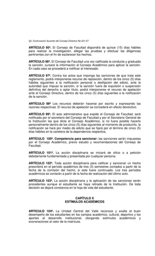 23 Continuación Acuerdo del Consejo Directivo No.021-07

ARTÍCULO 95º. El Consejo de Facultad dispondrá de quince (15) días hábiles
para realizar la investigación, allegar las pruebas y efectuar las diligencias
pertinentes con el fin de esclarecer los hechos.

ARTÍCULO 96º. El Consejo de Facultad una vez calificada la conducta y graduada
la sanción, cursará la información al Consejo Académico para aplicar la sanción.
En cada caso se procederá a notificar al interesado.

ARTÍCULO 97º. Contra los actos que imponga las sanciones de que trata este
reglamento, podrá interponerse recurso de reposición, dentro de los cinco (5) días
hábiles siguientes a la notificación personal o desfijación del edicto, ante la
autoridad que impuso la sanción, si la sanción fuere de expulsión o suspensión
definitiva del derecho a optar título, podrá interponerse el recurso de apelación
ante el Consejo Directivo, dentro de los cinco (5) días siguientes a la notificación
de la sanción.

ARTÍCULO 98º Los recursos deberán hacerse por escrito y expresando las
razones respectivas. El recurso de apelación se concederá en efecto devolutivo.

ARTÍCULO 99º. El acto administrativo que expide el Consejo de Facultad, será
notificado por el secretario del Consejo de Facultad y por el Secretario General de
la Institución las que dicta el Consejo Académico, si no fuera posible hacerlo
personalmente dentro de los cinco (5) días siguientes al momento de producirlo, la
notificación se hará por medio de edicto que se fijará por el término de cinco (5)
días hábiles en la cartelera de la dependencia respectiva.

ARTÍCULO 100º. Competencia para sancionar: las sanciones serán impuestas
por el Consejo Académico, previo estudio y recomendaciones del Consejo de
Facultad.

ARTÍCULO 101º. La acción disciplinaria se iniciará de oficio o a petición
debidamente fundamentada y presentada por cualquier persona.

ARTÍCULO 102º. Toda acción disciplinaria para calificar y sancionar un hecho
prescribirá en el período académico de tres (3) semestres contados a partir de la
fecha de la comisión del hecho, si este fuere continuado. Los tres períodos
académicos se contarán a partir de la fecha de realización del último acto.

ARTÍCULO 103º. La acción disciplinaria y la aplicación de las sanciones serán
procedentes aunque el estudiante se haya retirado de la Institución. De toda
decisión se dejará constancia en la hoja de vida del estudiante.


                                       CAPÍTULO X
                                 ESTÍMULOS ACADÉMICOS


ARTICULO 104º. La Unidad Central del Valle reconoce y exalta el buen
desempeño de los estudiantes en los campos académico, cultural, deportivo y los
aportes al desarrollo institucional, otorgando estímulos académicos y
exoneraciones al valor de la matrícula.
 