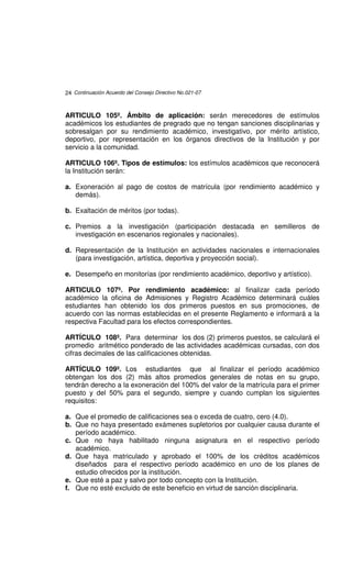 24 Continuación Acuerdo del Consejo Directivo No.021-07



ARTICULO 105º. Ámbito de aplicación: serán merecedores de estímulos
académicos los estudiantes de pregrado que no tengan sanciones disciplinarias y
sobresalgan por su rendimiento académico, investigativo, por mérito artístico,
deportivo, por representación en los órganos directivos de la Institución y por
servicio a la comunidad.

ARTICULO 106º. Tipos de estímulos: los estímulos académicos que reconocerá
la Institución serán:

a. Exoneración al pago de costos de matrícula (por rendimiento académico y
   demás).

b. Exaltación de méritos (por todas).

c. Premios a la investigación (participación destacada en semilleros de
   investigación en escenarios regionales y nacionales).

d. Representación de la Institución en actividades nacionales e internacionales
   (para investigación, artística, deportiva y proyección social).

e. Desempeño en monitorías (por rendimiento académico, deportivo y artístico).

ARTICULO 107º. Por rendimiento académico: al finalizar cada período
académico la oficina de Admisiones y Registro Académico determinará cuáles
estudiantes han obtenido los dos primeros puestos en sus promociones, de
acuerdo con las normas establecidas en el presente Reglamento e informará a la
respectiva Facultad para los efectos correspondientes.

ARTÍCULO 108º. Para determinar los dos (2) primeros puestos, se calculará el
promedio aritmético ponderado de las actividades académicas cursadas, con dos
cifras decimales de las calificaciones obtenidas.

ARTÍCULO 109º. Los estudiantes que al finalizar el período académico
obtengan los dos (2) más altos promedios generales de notas en su grupo,
tendrán derecho a la exoneración del 100% del valor de la matrícula para el primer
puesto y del 50% para el segundo, siempre y cuando cumplan los siguientes
requisitos:

a. Que el promedio de calificaciones sea o exceda de cuatro, cero (4.0).
b. Que no haya presentado exámenes supletorios por cualquier causa durante el
   período académico.
c. Que no haya habilitado ninguna asignatura en el respectivo período
   académico.
d. Que haya matriculado y aprobado el 100% de los créditos académicos
   diseñados para el respectivo período académico en uno de los planes de
   estudio ofrecidos por la institución.
e. Que esté a paz y salvo por todo concepto con la Institución.
f. Que no esté excluido de este beneficio en virtud de sanción disciplinaria.
 