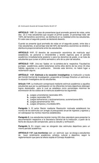 25 Continuación Acuerdo del Consejo Directivo No.021-07



ARTICULO 110º. En caso de presentarse igual promedio general de notas, entre
dos (2) ó más estudiantes que ocupen el primer puesto, el porcentaje total, del
100% del beneficio económico, se distribuirá en su totalidad entre los estudiantes.
En este caso el segundo puesto se declarará desierto.

Cuando se presente igual promedio de notas en el segundo puesto, entre dos o
más estudiantes, el porcentaje total del 50% del beneficio económico se dividirá y
distribuirá proporcionalmente entre los estudiantes.

ARTICULO 111º. El derecho de exoneración económica de matrícula aquí
establecido, es personal e intransferible y tendrá vigencia para el período
académico inmediatamente posterior o para los derechos de grado, si se trata de
estudiantes que cursan el último semestre o año de su plan de estudios.

ARTICULO 112º. Una vez fijados en la cartelera de la respectiva Facultad los
puntajes académicos, podrá reclamarse contra ellos dentro de los cinco (5) días
hábiles siguientes a su publicación. Vencido este término, no habrá lugar a
reclamación alguna.

ARTÍCULO 113º. Estímulo a la vocación investigativa: la Institución a través
del Comité Central de Investigación, propondrá al Consejo Directivo un estímulo a
la vocación investigativa de los estudiantes.

Artículo 114º. La Institución compensará mediante estímulo académico a aquellos
estudiantes que por su participación en los diferentes torneos deportivos obtengan
logros destacados para lo cual se establece como porcentajes máximos de
exoneración de los costos de la matricula académica los siguientes:

            a.   Juegos universitarios nacionales 40%
            b.   Juegos nacionales 50%
            c.   Juegos bolivarianos y centroamericanos, suramericanos 60%
            d.   Juegos panamericanos 70%
            e.   Juegos olímpicos y mundiales 80%

Parágrafo 1. El señor Rector mediante Resolución motivada establecerá los
montos de los estímulos con arreglo al presupuesto anual de ingresos y egresos y
sin sobrepasar los montos máximos establecidos.

Parágrafo 2. Los estudiantes tendrán treinta (30) días calendario para presentar la
documentación respectiva a la Secretaría General de la Institución, a partir de la
fecha de clausura del campeonato, para su estudio y verificación.

Parágrafo 3. En ningún caso se otorgarán dos estímulos deportivos para un
mismo período académico.

ARTICULO 115º. Las monitorías: son un estímulo que se otorga a estudiantes
de    buen rendimiento académico, artístico, cultural o deportivo, según la
reglamentación que para tal efecto expida el Consejo Académico.
 